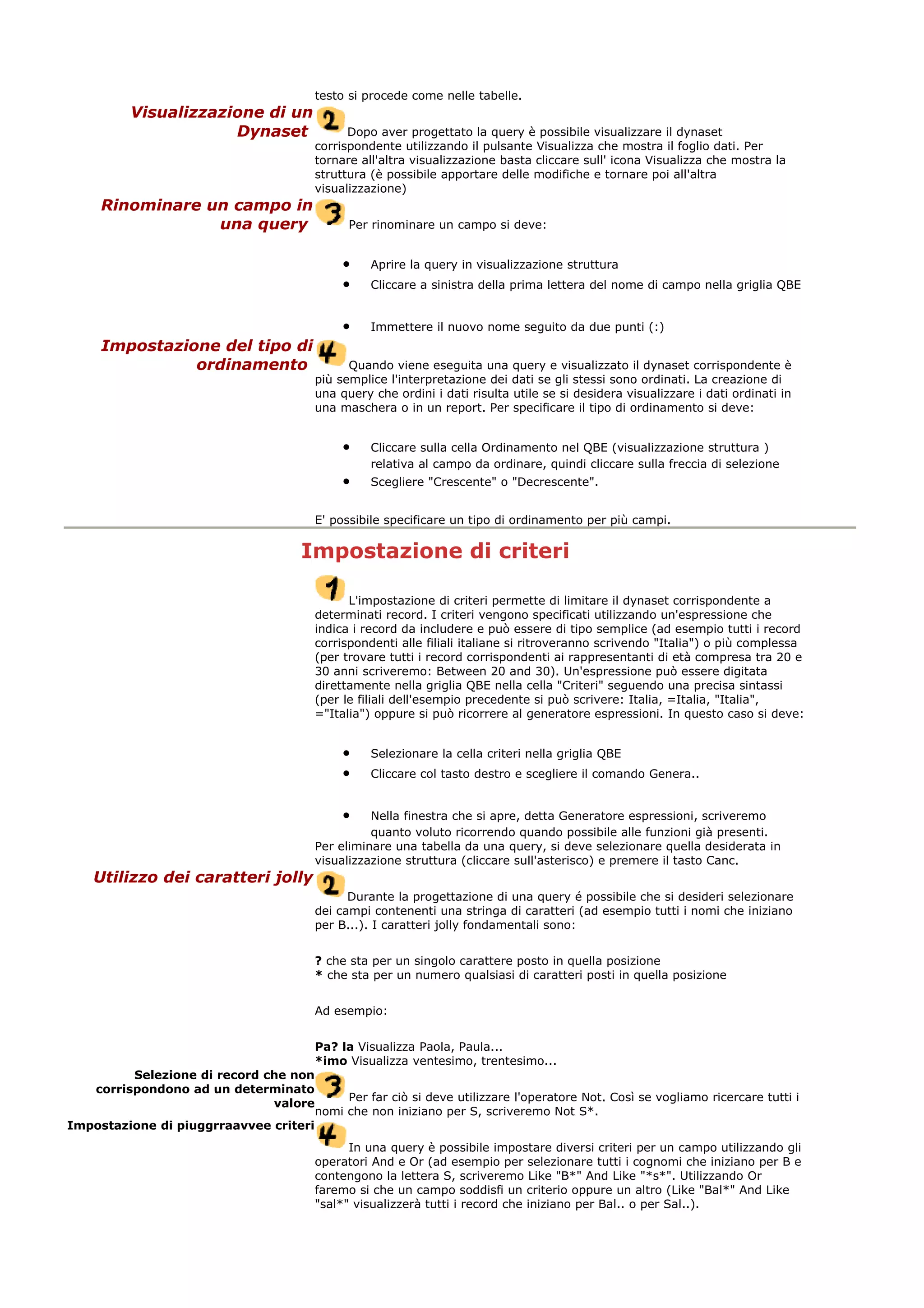 testo si procede come nelle tabelle.
Visualizzazione di un
Dynaset Dopo aver progettato la query è possibile visualizzare il dynaset
corrispondente utilizzando il pulsante Visualizza che mostra il foglio dati. Per
tornare all'altra visualizzazione basta cliccare sull' icona Visualizza che mostra la
struttura (è possibile apportare delle modifiche e tornare poi all'altra
visualizzazione)
Rinominare un campo in
una query Per rinominare un campo si deve:
• Aprire la query in visualizzazione struttura
• Cliccare a sinistra della prima lettera del nome di campo nella griglia QBE
• Immettere il nuovo nome seguito da due punti (:)
Impostazione del tipo di
ordinamento Quando viene eseguita una query e visualizzato il dynaset corrispondente è
più semplice l'interpretazione dei dati se gli stessi sono ordinati. La creazione di
una query che ordini i dati risulta utile se si desidera visualizzare i dati ordinati in
una maschera o in un report. Per specificare il tipo di ordinamento si deve:
• Cliccare sulla cella Ordinamento nel QBE (visualizzazione struttura )
relativa al campo da ordinare, quindi cliccare sulla freccia di selezione
• Scegliere "Crescente" o "Decrescente".
E' possibile specificare un tipo di ordinamento per più campi.
Impostazione di criteri
L'impostazione di criteri permette di limitare il dynaset corrispondente a
determinati record. I criteri vengono specificati utilizzando un'espressione che
indica i record da includere e può essere di tipo semplice (ad esempio tutti i record
corrispondenti alle filiali italiane si ritroveranno scrivendo "Italia") o più complessa
(per trovare tutti i record corrispondenti ai rappresentanti di età compresa tra 20 e
30 anni scriveremo: Between 20 and 30). Un'espressione può essere digitata
direttamente nella griglia QBE nella cella "Criteri" seguendo una precisa sintassi
(per le filiali dell'esempio precedente si può scrivere: Italia, =Italia, "Italia",
="Italia") oppure si può ricorrere al generatore espressioni. In questo caso si deve:
• Selezionare la cella criteri nella griglia QBE
• Cliccare col tasto destro e scegliere il comando Genera..
• Nella finestra che si apre, detta Generatore espressioni, scriveremo
quanto voluto ricorrendo quando possibile alle funzioni già presenti.
Per eliminare una tabella da una query, si deve selezionare quella desiderata in
visualizzazione struttura (cliccare sull'asterisco) e premere il tasto Canc.
Utilizzo dei caratteri jolly
Durante la progettazione di una query é possibile che si desideri selezionare
dei campi contenenti una stringa di caratteri (ad esempio tutti i nomi che iniziano
per B...). I caratteri jolly fondamentali sono:
? che sta per un singolo carattere posto in quella posizione
* che sta per un numero qualsiasi di caratteri posti in quella posizione
Ad esempio:
Pa? la Visualizza Paola, Paula...
*imo Visualizza ventesimo, trentesimo...
Selezione di record che non
corrispondono ad un determinato
valore
Per far ciò si deve utilizzare l'operatore Not. Così se vogliamo ricercare tutti i
nomi che non iniziano per S, scriveremo Not S*.
Impostazione di piuggrraavvee criteri
In una query è possibile impostare diversi criteri per un campo utilizzando gli
operatori And e Or (ad esempio per selezionare tutti i cognomi che iniziano per B e
contengono la lettera S, scriveremo Like "B*" And Like "*s*". Utilizzando Or
faremo si che un campo soddisfi un criterio oppure un altro (Like "Bal*" And Like
"sal*" visualizzerà tutti i record che iniziano per Bal.. o per Sal..).
 