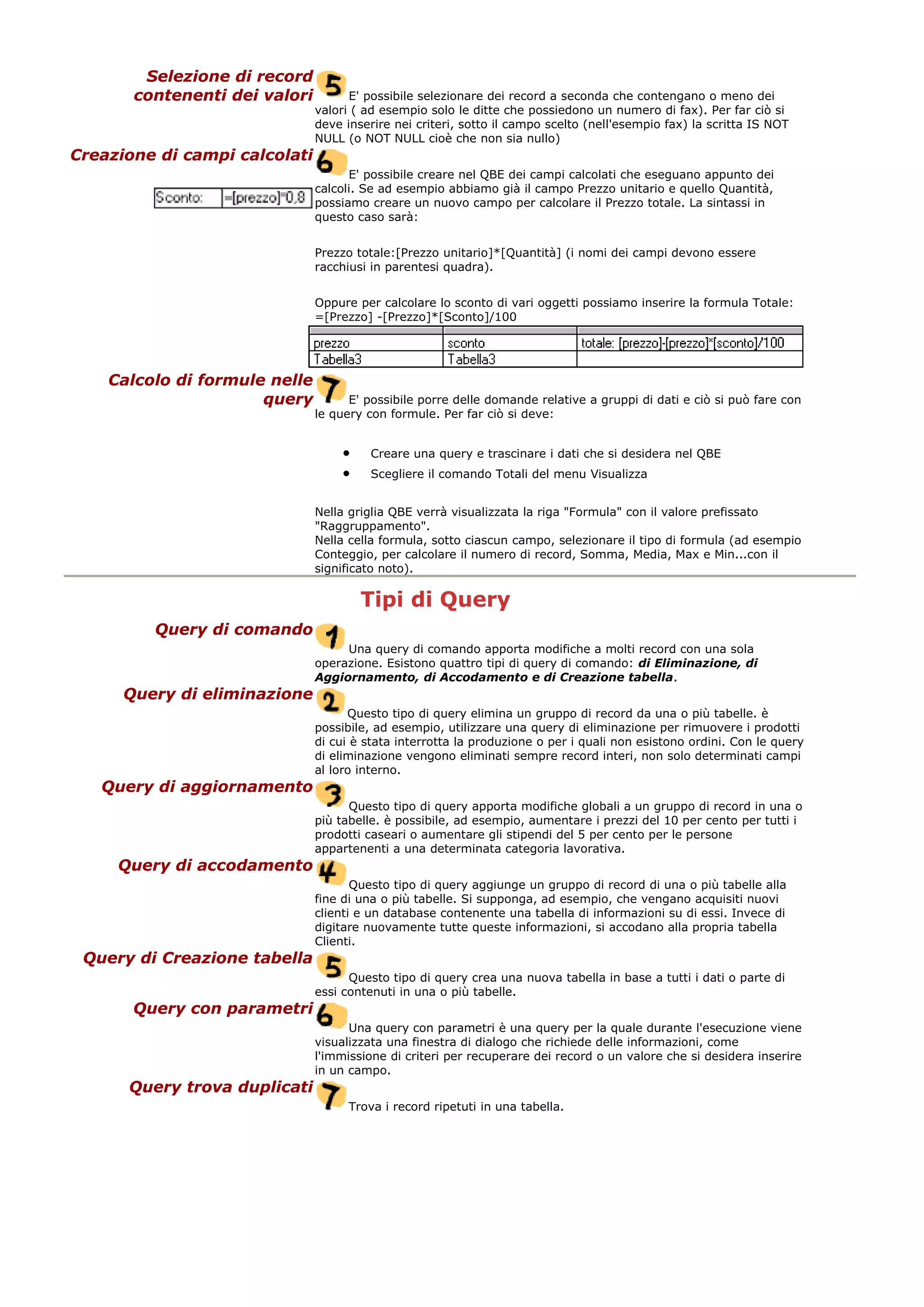 Selezione di record
contenenti dei valori E' possibile selezionare dei record a seconda che contengano o meno dei
valori ( ad esempio solo le ditte che possiedono un numero di fax). Per far ciò si
deve inserire nei criteri, sotto il campo scelto (nell'esempio fax) la scritta IS NOT
NULL (o NOT NULL cioè che non sia nullo)
Creazione di campi calcolati
E' possibile creare nel QBE dei campi calcolati che eseguano appunto dei
calcoli. Se ad esempio abbiamo già il campo Prezzo unitario e quello Quantità,
possiamo creare un nuovo campo per calcolare il Prezzo totale. La sintassi in
questo caso sarà:
Prezzo totale:[Prezzo unitario]*[Quantità] (i nomi dei campi devono essere
racchiusi in parentesi quadra).
Oppure per calcolare lo sconto di vari oggetti possiamo inserire la formula Totale:
=[Prezzo] -[Prezzo]*[Sconto]/100
Calcolo di formule nelle
query E' possibile porre delle domande relative a gruppi di dati e ciò si può fare con
le query con formule. Per far ciò si deve:
• Creare una query e trascinare i dati che si desidera nel QBE
• Scegliere il comando Totali del menu Visualizza
Nella griglia QBE verrà visualizzata la riga "Formula" con il valore prefissato
"Raggruppamento".
Nella cella formula, sotto ciascun campo, selezionare il tipo di formula (ad esempio
Conteggio, per calcolare il numero di record, Somma, Media, Max e Min...con il
significato noto).
Tipi di Query
Query di comando
Una query di comando apporta modifiche a molti record con una sola
operazione. Esistono quattro tipi di query di comando: di Eliminazione, di
Aggiornamento, di Accodamento e di Creazione tabella.
Query di eliminazione
Questo tipo di query elimina un gruppo di record da una o più tabelle. è
possibile, ad esempio, utilizzare una query di eliminazione per rimuovere i prodotti
di cui è stata interrotta la produzione o per i quali non esistono ordini. Con le query
di eliminazione vengono eliminati sempre record interi, non solo determinati campi
al loro interno.
Query di aggiornamento
Questo tipo di query apporta modifiche globali a un gruppo di record in una o
più tabelle. è possibile, ad esempio, aumentare i prezzi del 10 per cento per tutti i
prodotti caseari o aumentare gli stipendi del 5 per cento per le persone
appartenenti a una determinata categoria lavorativa.
Query di accodamento
Questo tipo di query aggiunge un gruppo di record di una o più tabelle alla
fine di una o più tabelle. Si supponga, ad esempio, che vengano acquisiti nuovi
clienti e un database contenente una tabella di informazioni su di essi. Invece di
digitare nuovamente tutte queste informazioni, si accodano alla propria tabella
Clienti.
Query di Creazione tabella
Questo tipo di query crea una nuova tabella in base a tutti i dati o parte di
essi contenuti in una o più tabelle.
Query con parametri
Una query con parametri è una query per la quale durante l'esecuzione viene
visualizzata una finestra di dialogo che richiede delle informazioni, come
l'immissione di criteri per recuperare dei record o un valore che si desidera inserire
in un campo.
Query trova duplicati
Trova i record ripetuti in una tabella.
 