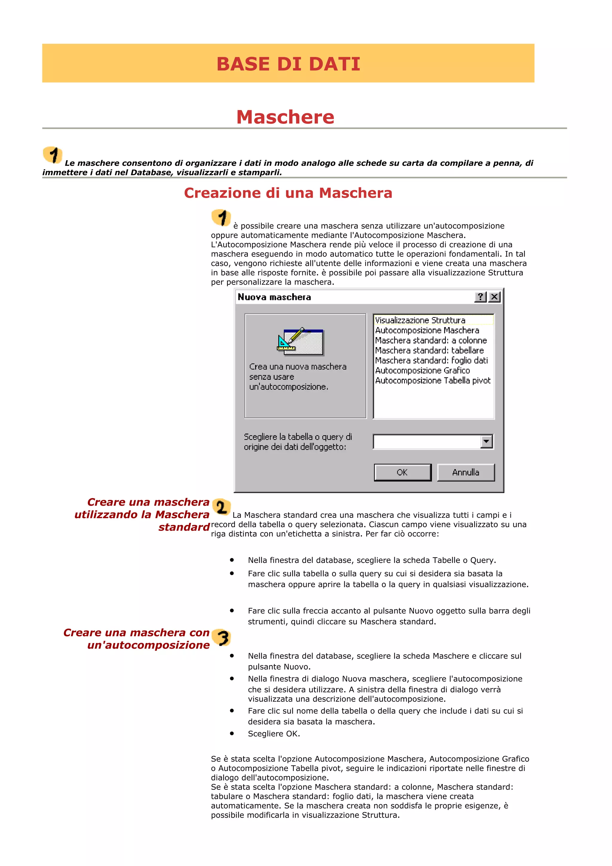 BASE DI DATI
Maschere
Le maschere consentono di organizzare i dati in modo analogo alle schede su carta da compilare a penna, di
immettere i dati nel Database, visualizzarli e stamparli.
Creazione di una Maschera
è possibile creare una maschera senza utilizzare un'autocomposizione
oppure automaticamente mediante l'Autocomposizione Maschera.
L'Autocomposizione Maschera rende più veloce il processo di creazione di una
maschera eseguendo in modo automatico tutte le operazioni fondamentali. In tal
caso, vengono richieste all'utente delle informazioni e viene creata una maschera
in base alle risposte fornite. è possibile poi passare alla visualizzazione Struttura
per personalizzare la maschera.
Creare una maschera
utilizzando la Maschera
standard
La Maschera standard crea una maschera che visualizza tutti i campi e i
record della tabella o query selezionata. Ciascun campo viene visualizzato su una
riga distinta con un'etichetta a sinistra. Per far ciò occorre:
• Nella finestra del database, scegliere la scheda Tabelle o Query.
• Fare clic sulla tabella o sulla query su cui si desidera sia basata la
maschera oppure aprire la tabella o la query in qualsiasi visualizzazione.
• Fare clic sulla freccia accanto al pulsante Nuovo oggetto sulla barra degli
strumenti, quindi cliccare su Maschera standard.
Creare una maschera con
un'autocomposizione
• Nella finestra del database, scegliere la scheda Maschere e cliccare sul
pulsante Nuovo.
• Nella finestra di dialogo Nuova maschera, scegliere l'autocomposizione
che si desidera utilizzare. A sinistra della finestra di dialogo verrà
visualizzata una descrizione dell'autocomposizione.
• Fare clic sul nome della tabella o della query che include i dati su cui si
desidera sia basata la maschera.
• Scegliere OK.
Se è stata scelta l'opzione Autocomposizione Maschera, Autocomposizione Grafico
o Autocomposizione Tabella pivot, seguire le indicazioni riportate nelle finestre di
dialogo dell'autocomposizione.
Se è stata scelta l'opzione Maschera standard: a colonne, Maschera standard:
tabulare o Maschera standard: foglio dati, la maschera viene creata
automaticamente. Se la maschera creata non soddisfa le proprie esigenze, è
possibile modificarla in visualizzazione Struttura.
 