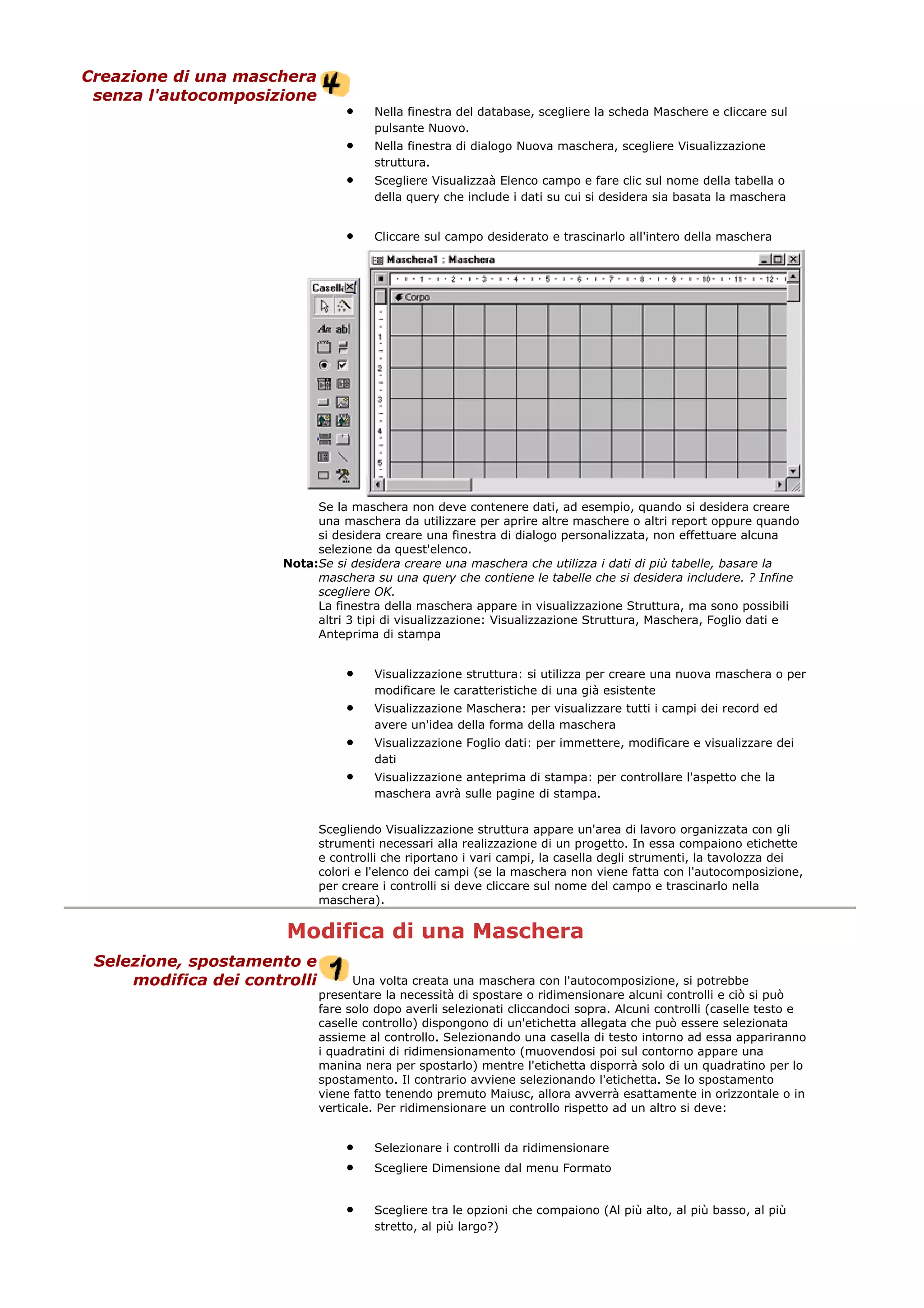Creazione di una maschera
senza l'autocomposizione
• Nella finestra del database, scegliere la scheda Maschere e cliccare sul
pulsante Nuovo.
• Nella finestra di dialogo Nuova maschera, scegliere Visualizzazione
struttura.
• Scegliere Visualizzaà Elenco campo e fare clic sul nome della tabella o
della query che include i dati su cui si desidera sia basata la maschera
• Cliccare sul campo desiderato e trascinarlo all'intero della maschera
Se la maschera non deve contenere dati, ad esempio, quando si desidera creare
una maschera da utilizzare per aprire altre maschere o altri report oppure quando
si desidera creare una finestra di dialogo personalizzata, non effettuare alcuna
selezione da quest'elenco.
Nota:Se si desidera creare una maschera che utilizza i dati di più tabelle, basare la
maschera su una query che contiene le tabelle che si desidera includere. ? Infine
scegliere OK.
La finestra della maschera appare in visualizzazione Struttura, ma sono possibili
altri 3 tipi di visualizzazione: Visualizzazione Struttura, Maschera, Foglio dati e
Anteprima di stampa
• Visualizzazione struttura: si utilizza per creare una nuova maschera o per
modificare le caratteristiche di una già esistente
• Visualizzazione Maschera: per visualizzare tutti i campi dei record ed
avere un'idea della forma della maschera
• Visualizzazione Foglio dati: per immettere, modificare e visualizzare dei
dati
• Visualizzazione anteprima di stampa: per controllare l'aspetto che la
maschera avrà sulle pagine di stampa.
Scegliendo Visualizzazione struttura appare un'area di lavoro organizzata con gli
strumenti necessari alla realizzazione di un progetto. In essa compaiono etichette
e controlli che riportano i vari campi, la casella degli strumenti, la tavolozza dei
colori e l'elenco dei campi (se la maschera non viene fatta con l'autocomposizione,
per creare i controlli si deve cliccare sul nome del campo e trascinarlo nella
maschera).
Modifica di una Maschera
Selezione, spostamento e
modifica dei controlli Una volta creata una maschera con l'autocomposizione, si potrebbe
presentare la necessità di spostare o ridimensionare alcuni controlli e ciò si può
fare solo dopo averli selezionati cliccandoci sopra. Alcuni controlli (caselle testo e
caselle controllo) dispongono di un'etichetta allegata che può essere selezionata
assieme al controllo. Selezionando una casella di testo intorno ad essa appariranno
i quadratini di ridimensionamento (muovendosi poi sul contorno appare una
manina nera per spostarlo) mentre l'etichetta disporrà solo di un quadratino per lo
spostamento. Il contrario avviene selezionando l'etichetta. Se lo spostamento
viene fatto tenendo premuto Maiusc, allora avverrà esattamente in orizzontale o in
verticale. Per ridimensionare un controllo rispetto ad un altro si deve:
• Selezionare i controlli da ridimensionare
• Scegliere Dimensione dal menu Formato
• Scegliere tra le opzioni che compaiono (Al più alto, al più basso, al più
stretto, al più largo?)
 