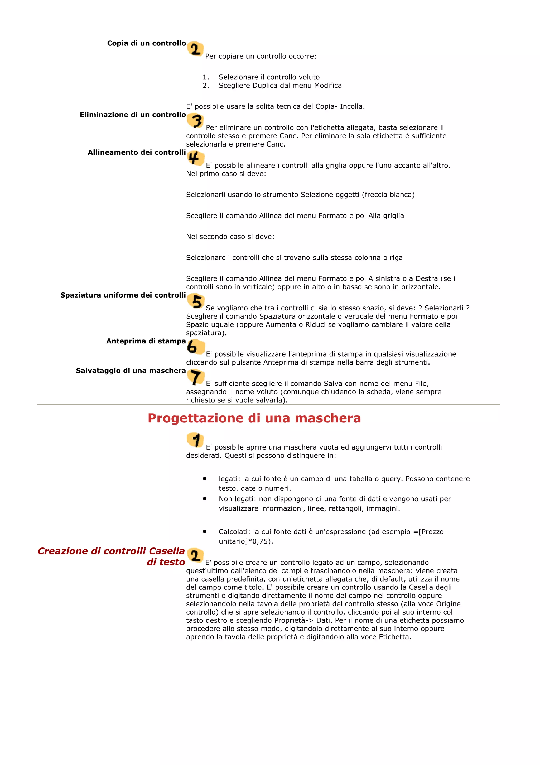 Copia di un controllo
Per copiare un controllo occorre:
1. Selezionare il controllo voluto
2. Scegliere Duplica dal menu Modifica
E' possibile usare la solita tecnica del Copia- Incolla.
Eliminazione di un controllo
Per eliminare un controllo con l'etichetta allegata, basta selezionare il
controllo stesso e premere Canc. Per eliminare la sola etichetta è sufficiente
selezionarla e premere Canc.
Allineamento dei controlli
E' possibile allineare i controlli alla griglia oppure l'uno accanto all'altro.
Nel primo caso si deve:
Selezionarli usando lo strumento Selezione oggetti (freccia bianca)
Scegliere il comando Allinea del menu Formato e poi Alla griglia
Nel secondo caso si deve:
Selezionare i controlli che si trovano sulla stessa colonna o riga
Scegliere il comando Allinea del menu Formato e poi A sinistra o a Destra (se i
controlli sono in verticale) oppure in alto o in basso se sono in orizzontale.
Spaziatura uniforme dei controlli
Se vogliamo che tra i controlli ci sia lo stesso spazio, si deve: ? Selezionarli ?
Scegliere il comando Spaziatura orizzontale o verticale del menu Formato e poi
Spazio uguale (oppure Aumenta o Riduci se vogliamo cambiare il valore della
spaziatura).
Anteprima di stampa
E' possibile visualizzare l'anteprima di stampa in qualsiasi visualizzazione
cliccando sul pulsante Anteprima di stampa nella barra degli strumenti.
Salvataggio di una maschera
E' sufficiente scegliere il comando Salva con nome del menu File,
assegnando il nome voluto (comunque chiudendo la scheda, viene sempre
richiesto se si vuole salvarla).
Progettazione di una maschera
E' possibile aprire una maschera vuota ed aggiungervi tutti i controlli
desiderati. Questi si possono distinguere in:
• legati: la cui fonte è un campo di una tabella o query. Possono contenere
testo, date o numeri.
• Non legati: non dispongono di una fonte di dati e vengono usati per
visualizzare informazioni, linee, rettangoli, immagini.
• Calcolati: la cui fonte dati è un'espressione (ad esempio =[Prezzo
unitario]*0,75).
Creazione di controlli Casella
di testo E' possibile creare un controllo legato ad un campo, selezionando
quest'ultimo dall'elenco dei campi e trascinandolo nella maschera: viene creata
una casella predefinita, con un'etichetta allegata che, di default, utilizza il nome
del campo come titolo. E' possibile creare un controllo usando la Casella degli
strumenti e digitando direttamente il nome del campo nel controllo oppure
selezionandolo nella tavola delle proprietà del controllo stesso (alla voce Origine
controllo) che si apre selezionando il controllo, cliccando poi al suo interno col
tasto destro e scegliendo Proprietà-> Dati. Per il nome di una etichetta possiamo
procedere allo stesso modo, digitandolo direttamente al suo interno oppure
aprendo la tavola delle proprietà e digitandolo alla voce Etichetta.
 