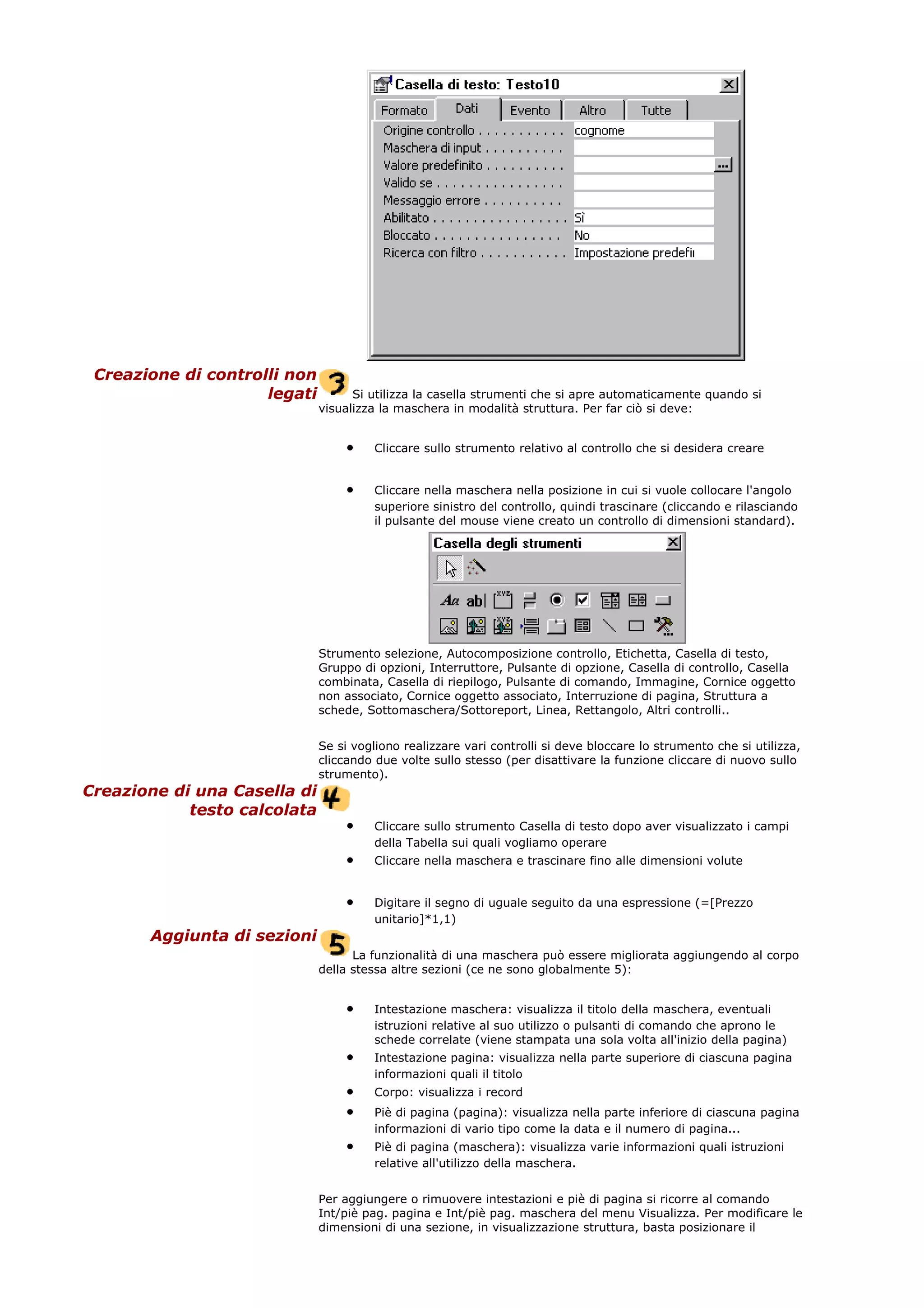 Creazione di controlli non
legati Si utilizza la casella strumenti che si apre automaticamente quando si
visualizza la maschera in modalità struttura. Per far ciò si deve:
• Cliccare sullo strumento relativo al controllo che si desidera creare
• Cliccare nella maschera nella posizione in cui si vuole collocare l'angolo
superiore sinistro del controllo, quindi trascinare (cliccando e rilasciando
il pulsante del mouse viene creato un controllo di dimensioni standard).
Strumento selezione, Autocomposizione controllo, Etichetta, Casella di testo,
Gruppo di opzioni, Interruttore, Pulsante di opzione, Casella di controllo, Casella
combinata, Casella di riepilogo, Pulsante di comando, Immagine, Cornice oggetto
non associato, Cornice oggetto associato, Interruzione di pagina, Struttura a
schede, Sottomaschera/Sottoreport, Linea, Rettangolo, Altri controlli..
Se si vogliono realizzare vari controlli si deve bloccare lo strumento che si utilizza,
cliccando due volte sullo stesso (per disattivare la funzione cliccare di nuovo sullo
strumento).
Creazione di una Casella di
testo calcolata
• Cliccare sullo strumento Casella di testo dopo aver visualizzato i campi
della Tabella sui quali vogliamo operare
• Cliccare nella maschera e trascinare fino alle dimensioni volute
• Digitare il segno di uguale seguito da una espressione (=[Prezzo
unitario]*1,1)
Aggiunta di sezioni
La funzionalità di una maschera può essere migliorata aggiungendo al corpo
della stessa altre sezioni (ce ne sono globalmente 5):
• Intestazione maschera: visualizza il titolo della maschera, eventuali
istruzioni relative al suo utilizzo o pulsanti di comando che aprono le
schede correlate (viene stampata una sola volta all'inizio della pagina)
• Intestazione pagina: visualizza nella parte superiore di ciascuna pagina
informazioni quali il titolo
• Corpo: visualizza i record
• Piè di pagina (pagina): visualizza nella parte inferiore di ciascuna pagina
informazioni di vario tipo come la data e il numero di pagina...
• Piè di pagina (maschera): visualizza varie informazioni quali istruzioni
relative all'utilizzo della maschera.
Per aggiungere o rimuovere intestazioni e piè di pagina si ricorre al comando
Int/piè pag. pagina e Int/piè pag. maschera del menu Visualizza. Per modificare le
dimensioni di una sezione, in visualizzazione struttura, basta posizionare il
 