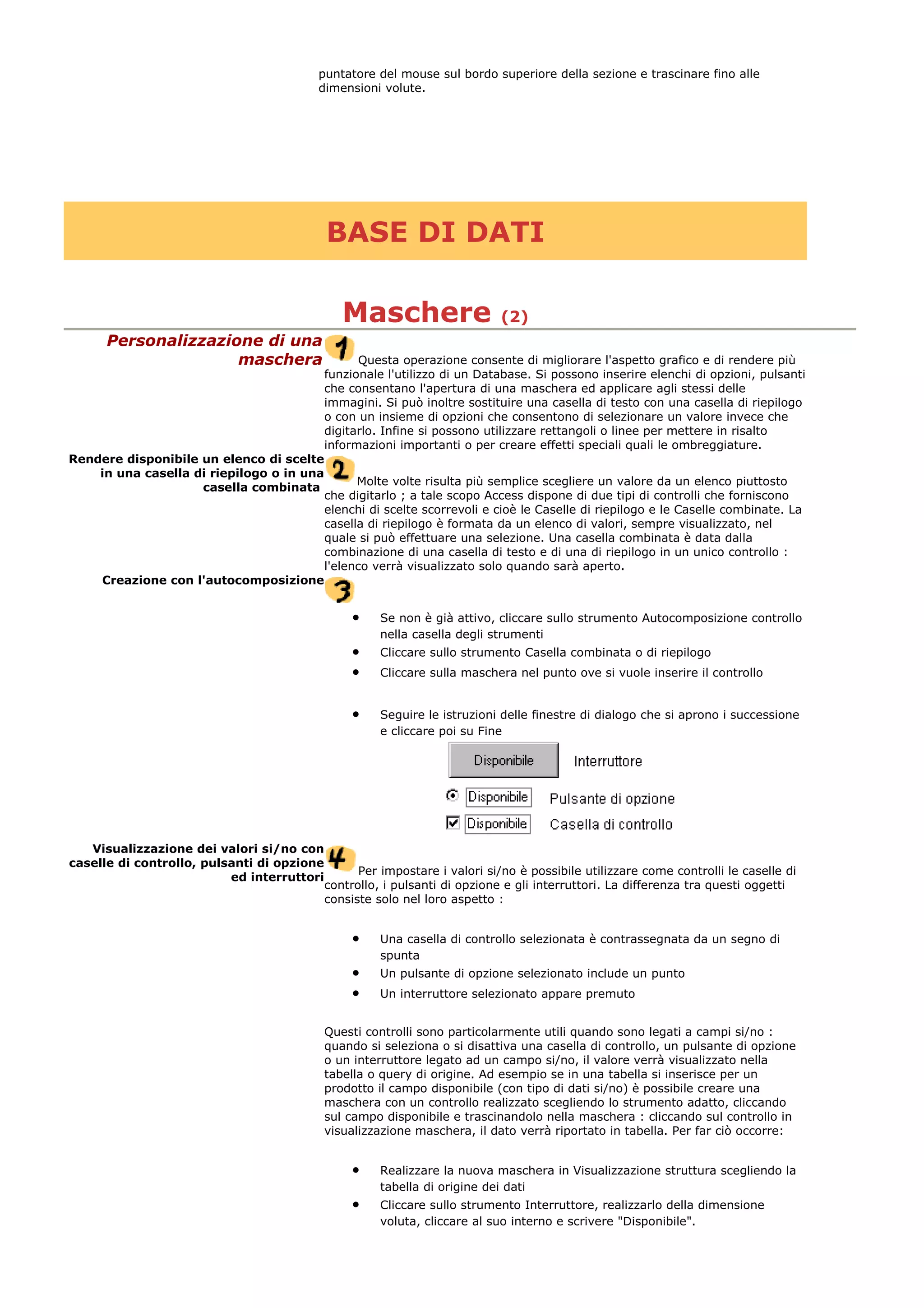 puntatore del mouse sul bordo superiore della sezione e trascinare fino alle
dimensioni volute.
BASE DI DATI
Maschere (2)
Personalizzazione di una
maschera Questa operazione consente di migliorare l'aspetto grafico e di rendere più
funzionale l'utilizzo di un Database. Si possono inserire elenchi di opzioni, pulsanti
che consentano l'apertura di una maschera ed applicare agli stessi delle
immagini. Si può inoltre sostituire una casella di testo con una casella di riepilogo
o con un insieme di opzioni che consentono di selezionare un valore invece che
digitarlo. Infine si possono utilizzare rettangoli o linee per mettere in risalto
informazioni importanti o per creare effetti speciali quali le ombreggiature.
Rendere disponibile un elenco di scelte
in una casella di riepilogo o in una
casella combinata
Molte volte risulta più semplice scegliere un valore da un elenco piuttosto
che digitarlo ; a tale scopo Access dispone di due tipi di controlli che forniscono
elenchi di scelte scorrevoli e cioè le Caselle di riepilogo e le Caselle combinate. La
casella di riepilogo è formata da un elenco di valori, sempre visualizzato, nel
quale si può effettuare una selezione. Una casella combinata è data dalla
combinazione di una casella di testo e di una di riepilogo in un unico controllo :
l'elenco verrà visualizzato solo quando sarà aperto.
Creazione con l'autocomposizione
• Se non è già attivo, cliccare sullo strumento Autocomposizione controllo
nella casella degli strumenti
• Cliccare sullo strumento Casella combinata o di riepilogo
• Cliccare sulla maschera nel punto ove si vuole inserire il controllo
• Seguire le istruzioni delle finestre di dialogo che si aprono i successione
e cliccare poi su Fine
Visualizzazione dei valori si/no con
caselle di controllo, pulsanti di opzione
ed interruttori
Per impostare i valori si/no è possibile utilizzare come controlli le caselle di
controllo, i pulsanti di opzione e gli interruttori. La differenza tra questi oggetti
consiste solo nel loro aspetto :
• Una casella di controllo selezionata è contrassegnata da un segno di
spunta
• Un pulsante di opzione selezionato include un punto
• Un interruttore selezionato appare premuto
Questi controlli sono particolarmente utili quando sono legati a campi si/no :
quando si seleziona o si disattiva una casella di controllo, un pulsante di opzione
o un interruttore legato ad un campo si/no, il valore verrà visualizzato nella
tabella o query di origine. Ad esempio se in una tabella si inserisce per un
prodotto il campo disponibile (con tipo di dati si/no) è possibile creare una
maschera con un controllo realizzato scegliendo lo strumento adatto, cliccando
sul campo disponibile e trascinandolo nella maschera : cliccando sul controllo in
visualizzazione maschera, il dato verrà riportato in tabella. Per far ciò occorre:
• Realizzare la nuova maschera in Visualizzazione struttura scegliendo la
tabella di origine dei dati
• Cliccare sullo strumento Interruttore, realizzarlo della dimensione
voluta, cliccare al suo interno e scrivere "Disponibile".
 