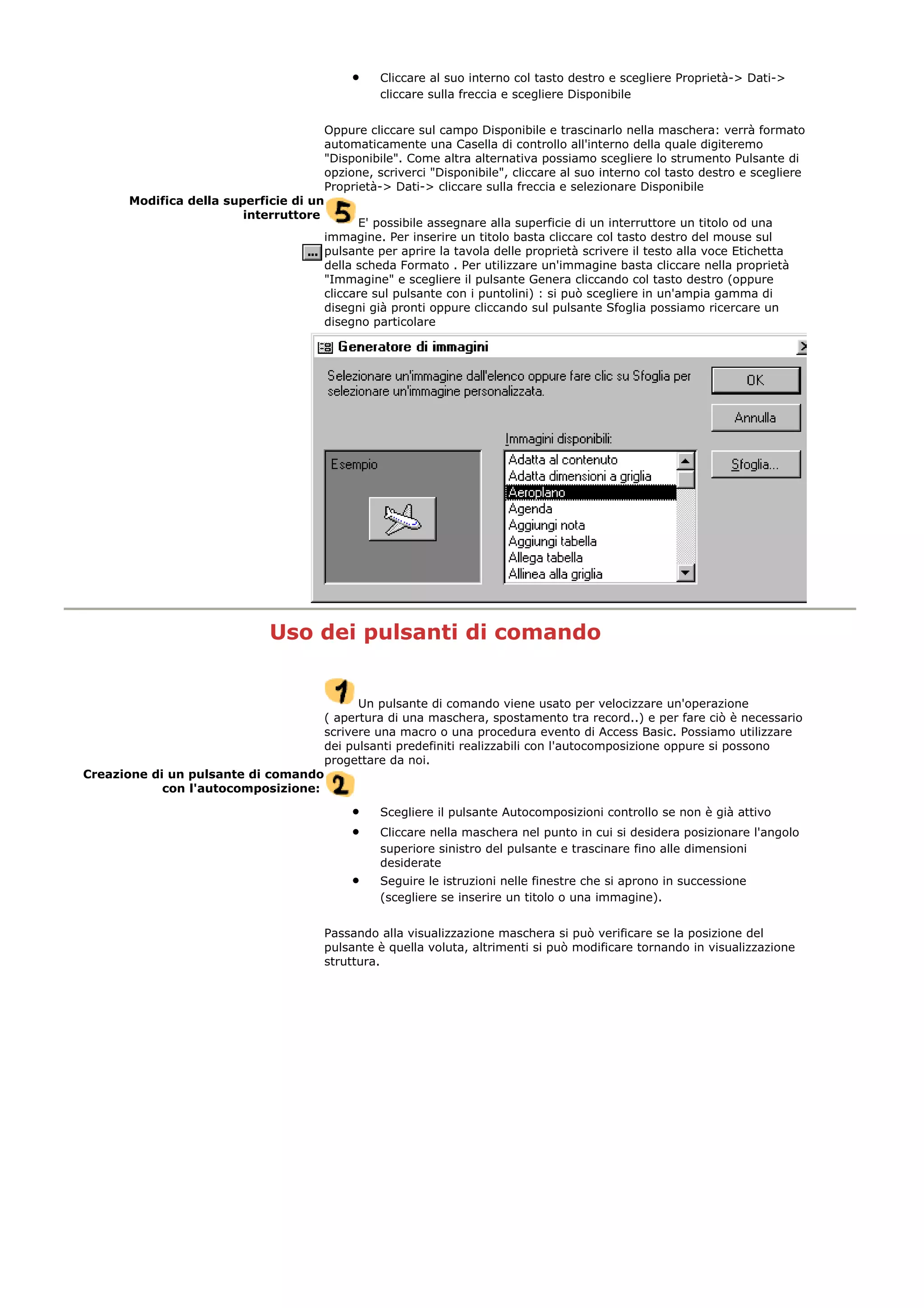 • Cliccare al suo interno col tasto destro e scegliere Proprietà-> Dati->
cliccare sulla freccia e scegliere Disponibile
Oppure cliccare sul campo Disponibile e trascinarlo nella maschera: verrà formato
automaticamente una Casella di controllo all'interno della quale digiteremo
"Disponibile". Come altra alternativa possiamo scegliere lo strumento Pulsante di
opzione, scriverci "Disponibile", cliccare al suo interno col tasto destro e scegliere
Proprietà-> Dati-> cliccare sulla freccia e selezionare Disponibile
Modifica della superficie di un
interruttore
E' possibile assegnare alla superficie di un interruttore un titolo od una
immagine. Per inserire un titolo basta cliccare col tasto destro del mouse sul
pulsante per aprire la tavola delle proprietà scrivere il testo alla voce Etichetta
della scheda Formato . Per utilizzare un'immagine basta cliccare nella proprietà
"Immagine" e scegliere il pulsante Genera cliccando col tasto destro (oppure
cliccare sul pulsante con i puntolini) : si può scegliere in un'ampia gamma di
disegni già pronti oppure cliccando sul pulsante Sfoglia possiamo ricercare un
disegno particolare
Uso dei pulsanti di comando
Un pulsante di comando viene usato per velocizzare un'operazione
( apertura di una maschera, spostamento tra record..) e per fare ciò è necessario
scrivere una macro o una procedura evento di Access Basic. Possiamo utilizzare
dei pulsanti predefiniti realizzabili con l'autocomposizione oppure si possono
progettare da noi.
Creazione di un pulsante di comando
con l'autocomposizione:
• Scegliere il pulsante Autocomposizioni controllo se non è già attivo
• Cliccare nella maschera nel punto in cui si desidera posizionare l'angolo
superiore sinistro del pulsante e trascinare fino alle dimensioni
desiderate
• Seguire le istruzioni nelle finestre che si aprono in successione
(scegliere se inserire un titolo o una immagine).
Passando alla visualizzazione maschera si può verificare se la posizione del
pulsante è quella voluta, altrimenti si può modificare tornando in visualizzazione
struttura.
 