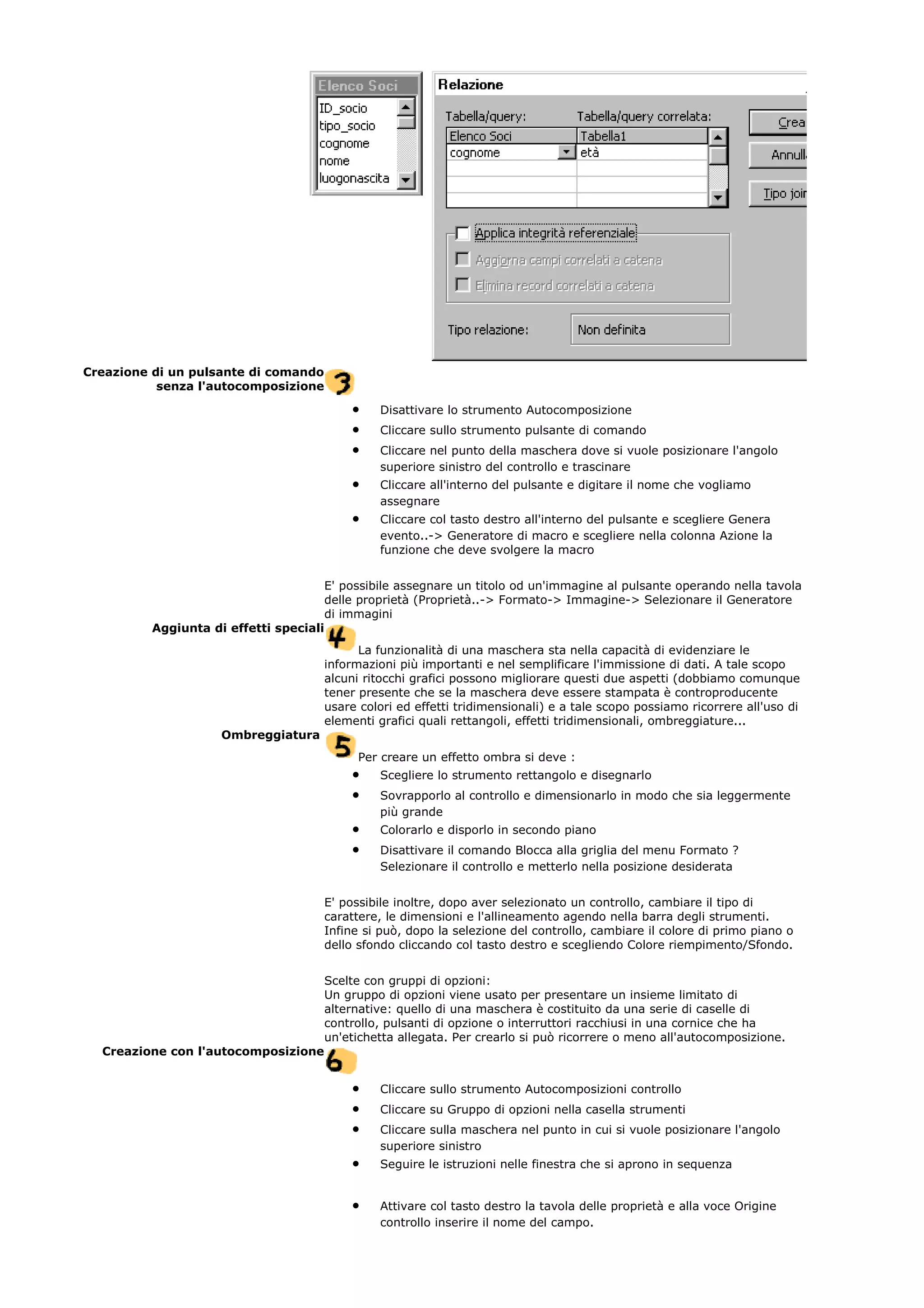 Creazione di un pulsante di comando
senza l'autocomposizione
• Disattivare lo strumento Autocomposizione
• Cliccare sullo strumento pulsante di comando
• Cliccare nel punto della maschera dove si vuole posizionare l'angolo
superiore sinistro del controllo e trascinare
• Cliccare all'interno del pulsante e digitare il nome che vogliamo
assegnare
• Cliccare col tasto destro all'interno del pulsante e scegliere Genera
evento..-> Generatore di macro e scegliere nella colonna Azione la
funzione che deve svolgere la macro
E' possibile assegnare un titolo od un'immagine al pulsante operando nella tavola
delle proprietà (Proprietà..-> Formato-> Immagine-> Selezionare il Generatore
di immagini
Aggiunta di effetti speciali
La funzionalità di una maschera sta nella capacità di evidenziare le
informazioni più importanti e nel semplificare l'immissione di dati. A tale scopo
alcuni ritocchi grafici possono migliorare questi due aspetti (dobbiamo comunque
tener presente che se la maschera deve essere stampata è controproducente
usare colori ed effetti tridimensionali) e a tale scopo possiamo ricorrere all'uso di
elementi grafici quali rettangoli, effetti tridimensionali, ombreggiature...
Ombreggiatura
Per creare un effetto ombra si deve :
• Scegliere lo strumento rettangolo e disegnarlo
• Sovrapporlo al controllo e dimensionarlo in modo che sia leggermente
più grande
• Colorarlo e disporlo in secondo piano
• Disattivare il comando Blocca alla griglia del menu Formato ?
Selezionare il controllo e metterlo nella posizione desiderata
E' possibile inoltre, dopo aver selezionato un controllo, cambiare il tipo di
carattere, le dimensioni e l'allineamento agendo nella barra degli strumenti.
Infine si può, dopo la selezione del controllo, cambiare il colore di primo piano o
dello sfondo cliccando col tasto destro e scegliendo Colore riempimento/Sfondo.
Scelte con gruppi di opzioni:
Un gruppo di opzioni viene usato per presentare un insieme limitato di
alternative: quello di una maschera è costituito da una serie di caselle di
controllo, pulsanti di opzione o interruttori racchiusi in una cornice che ha
un'etichetta allegata. Per crearlo si può ricorrere o meno all'autocomposizione.
Creazione con l'autocomposizione
• Cliccare sullo strumento Autocomposizioni controllo
• Cliccare su Gruppo di opzioni nella casella strumenti
• Cliccare sulla maschera nel punto in cui si vuole posizionare l'angolo
superiore sinistro
• Seguire le istruzioni nelle finestra che si aprono in sequenza
• Attivare col tasto destro la tavola delle proprietà e alla voce Origine
controllo inserire il nome del campo.
 