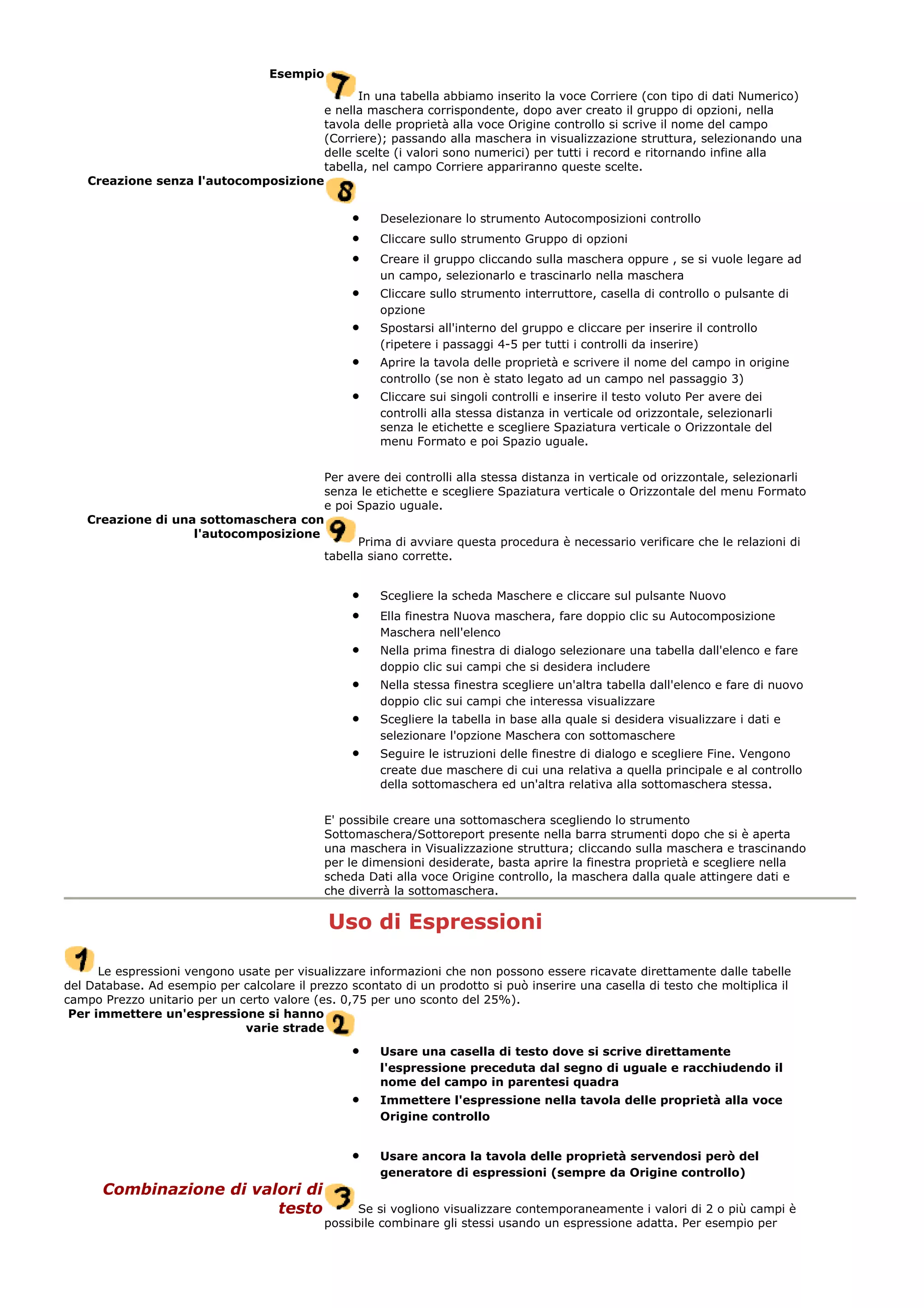 Esempio
In una tabella abbiamo inserito la voce Corriere (con tipo di dati Numerico)
e nella maschera corrispondente, dopo aver creato il gruppo di opzioni, nella
tavola delle proprietà alla voce Origine controllo si scrive il nome del campo
(Corriere); passando alla maschera in visualizzazione struttura, selezionando una
delle scelte (i valori sono numerici) per tutti i record e ritornando infine alla
tabella, nel campo Corriere appariranno queste scelte.
Creazione senza l'autocomposizione
• Deselezionare lo strumento Autocomposizioni controllo
• Cliccare sullo strumento Gruppo di opzioni
• Creare il gruppo cliccando sulla maschera oppure , se si vuole legare ad
un campo, selezionarlo e trascinarlo nella maschera
• Cliccare sullo strumento interruttore, casella di controllo o pulsante di
opzione
• Spostarsi all'interno del gruppo e cliccare per inserire il controllo
(ripetere i passaggi 4-5 per tutti i controlli da inserire)
• Aprire la tavola delle proprietà e scrivere il nome del campo in origine
controllo (se non è stato legato ad un campo nel passaggio 3)
• Cliccare sui singoli controlli e inserire il testo voluto Per avere dei
controlli alla stessa distanza in verticale od orizzontale, selezionarli
senza le etichette e scegliere Spaziatura verticale o Orizzontale del
menu Formato e poi Spazio uguale.
Per avere dei controlli alla stessa distanza in verticale od orizzontale, selezionarli
senza le etichette e scegliere Spaziatura verticale o Orizzontale del menu Formato
e poi Spazio uguale.
Creazione di una sottomaschera con
l'autocomposizione
Prima di avviare questa procedura è necessario verificare che le relazioni di
tabella siano corrette.
• Scegliere la scheda Maschere e cliccare sul pulsante Nuovo
• Ella finestra Nuova maschera, fare doppio clic su Autocomposizione
Maschera nell'elenco
• Nella prima finestra di dialogo selezionare una tabella dall'elenco e fare
doppio clic sui campi che si desidera includere
• Nella stessa finestra scegliere un'altra tabella dall'elenco e fare di nuovo
doppio clic sui campi che interessa visualizzare
• Scegliere la tabella in base alla quale si desidera visualizzare i dati e
selezionare l'opzione Maschera con sottomaschere
• Seguire le istruzioni delle finestre di dialogo e scegliere Fine. Vengono
create due maschere di cui una relativa a quella principale e al controllo
della sottomaschera ed un'altra relativa alla sottomaschera stessa.
E' possibile creare una sottomaschera scegliendo lo strumento
Sottomaschera/Sottoreport presente nella barra strumenti dopo che si è aperta
una maschera in Visualizzazione struttura; cliccando sulla maschera e trascinando
per le dimensioni desiderate, basta aprire la finestra proprietà e scegliere nella
scheda Dati alla voce Origine controllo, la maschera dalla quale attingere dati e
che diverrà la sottomaschera.
Uso di Espressioni
Le espressioni vengono usate per visualizzare informazioni che non possono essere ricavate direttamente dalle tabelle
del Database. Ad esempio per calcolare il prezzo scontato di un prodotto si può inserire una casella di testo che moltiplica il
campo Prezzo unitario per un certo valore (es. 0,75 per uno sconto del 25%).
Per immettere un'espressione si hanno
varie strade
• Usare una casella di testo dove si scrive direttamente
l'espressione preceduta dal segno di uguale e racchiudendo il
nome del campo in parentesi quadra
• Immettere l'espressione nella tavola delle proprietà alla voce
Origine controllo
• Usare ancora la tavola delle proprietà servendosi però del
generatore di espressioni (sempre da Origine controllo)
Combinazione di valori di
testo Se si vogliono visualizzare contemporaneamente i valori di 2 o più campi è
possibile combinare gli stessi usando un espressione adatta. Per esempio per
 
