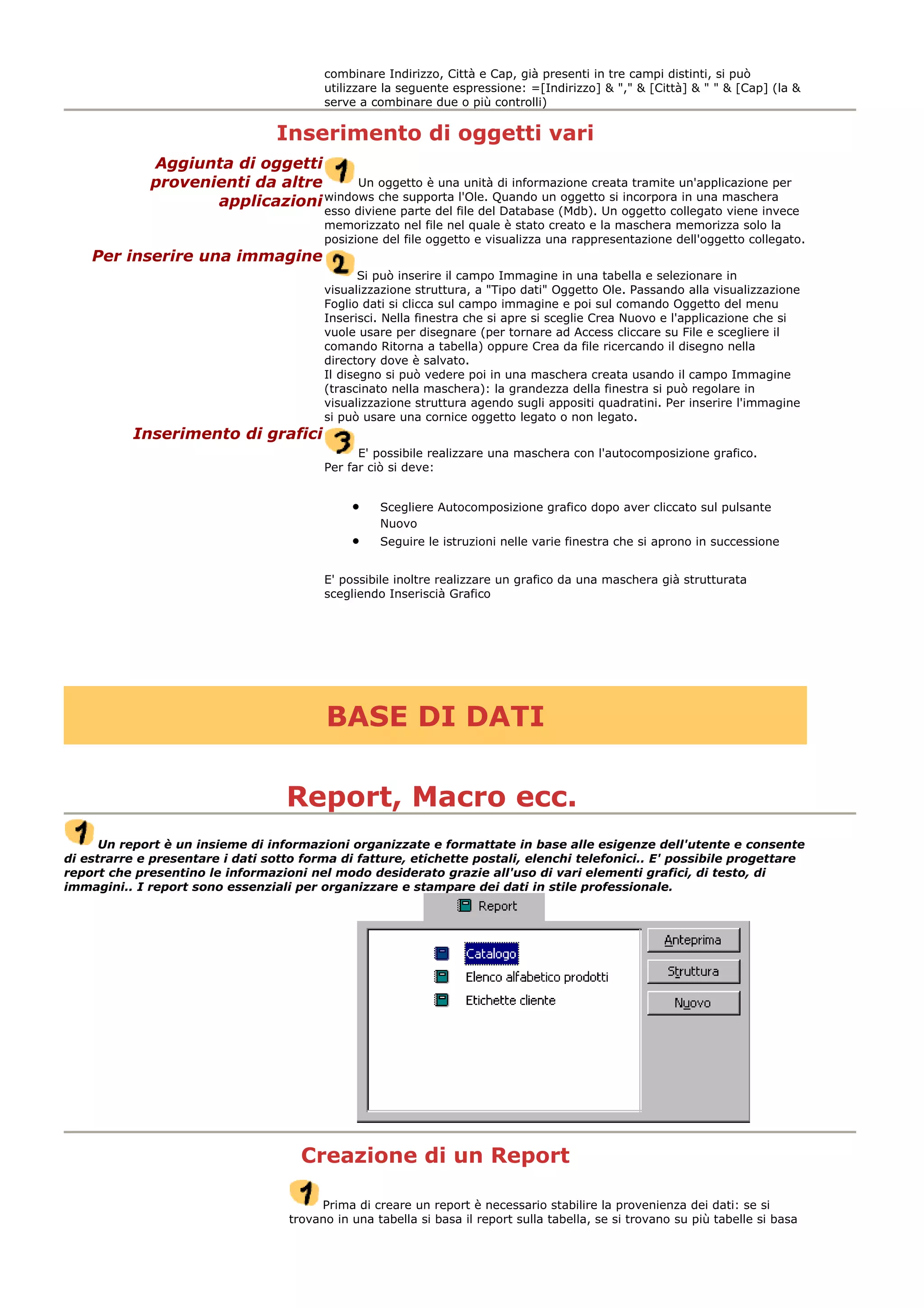 combinare Indirizzo, Città e Cap, già presenti in tre campi distinti, si può
utilizzare la seguente espressione: =[Indirizzo] & "," & [Città] & " " & [Cap] (la &
serve a combinare due o più controlli)
Inserimento di oggetti vari
Aggiunta di oggetti
provenienti da altre
applicazioni
Un oggetto è una unità di informazione creata tramite un'applicazione per
windows che supporta l'Ole. Quando un oggetto si incorpora in una maschera
esso diviene parte del file del Database (Mdb). Un oggetto collegato viene invece
memorizzato nel file nel quale è stato creato e la maschera memorizza solo la
posizione del file oggetto e visualizza una rappresentazione dell'oggetto collegato.
Per inserire una immagine
Si può inserire il campo Immagine in una tabella e selezionare in
visualizzazione struttura, a "Tipo dati" Oggetto Ole. Passando alla visualizzazione
Foglio dati si clicca sul campo immagine e poi sul comando Oggetto del menu
Inserisci. Nella finestra che si apre si sceglie Crea Nuovo e l'applicazione che si
vuole usare per disegnare (per tornare ad Access cliccare su File e scegliere il
comando Ritorna a tabella) oppure Crea da file ricercando il disegno nella
directory dove è salvato.
Il disegno si può vedere poi in una maschera creata usando il campo Immagine
(trascinato nella maschera): la grandezza della finestra si può regolare in
visualizzazione struttura agendo sugli appositi quadratini. Per inserire l'immagine
si può usare una cornice oggetto legato o non legato.
Inserimento di grafici
E' possibile realizzare una maschera con l'autocomposizione grafico.
Per far ciò si deve:
• Scegliere Autocomposizione grafico dopo aver cliccato sul pulsante
Nuovo
• Seguire le istruzioni nelle varie finestra che si aprono in successione
E' possibile inoltre realizzare un grafico da una maschera già strutturata
scegliendo Inseriscià Grafico
BASE DI DATI
Report, Macro ecc.
Un report è un insieme di informazioni organizzate e formattate in base alle esigenze dell'utente e consente
di estrarre e presentare i dati sotto forma di fatture, etichette postali, elenchi telefonici.. E' possibile progettare
report che presentino le informazioni nel modo desiderato grazie all'uso di vari elementi grafici, di testo, di
immagini.. I report sono essenziali per organizzare e stampare dei dati in stile professionale.
Creazione di un Report
Prima di creare un report è necessario stabilire la provenienza dei dati: se si
trovano in una tabella si basa il report sulla tabella, se si trovano su più tabelle si basa
 