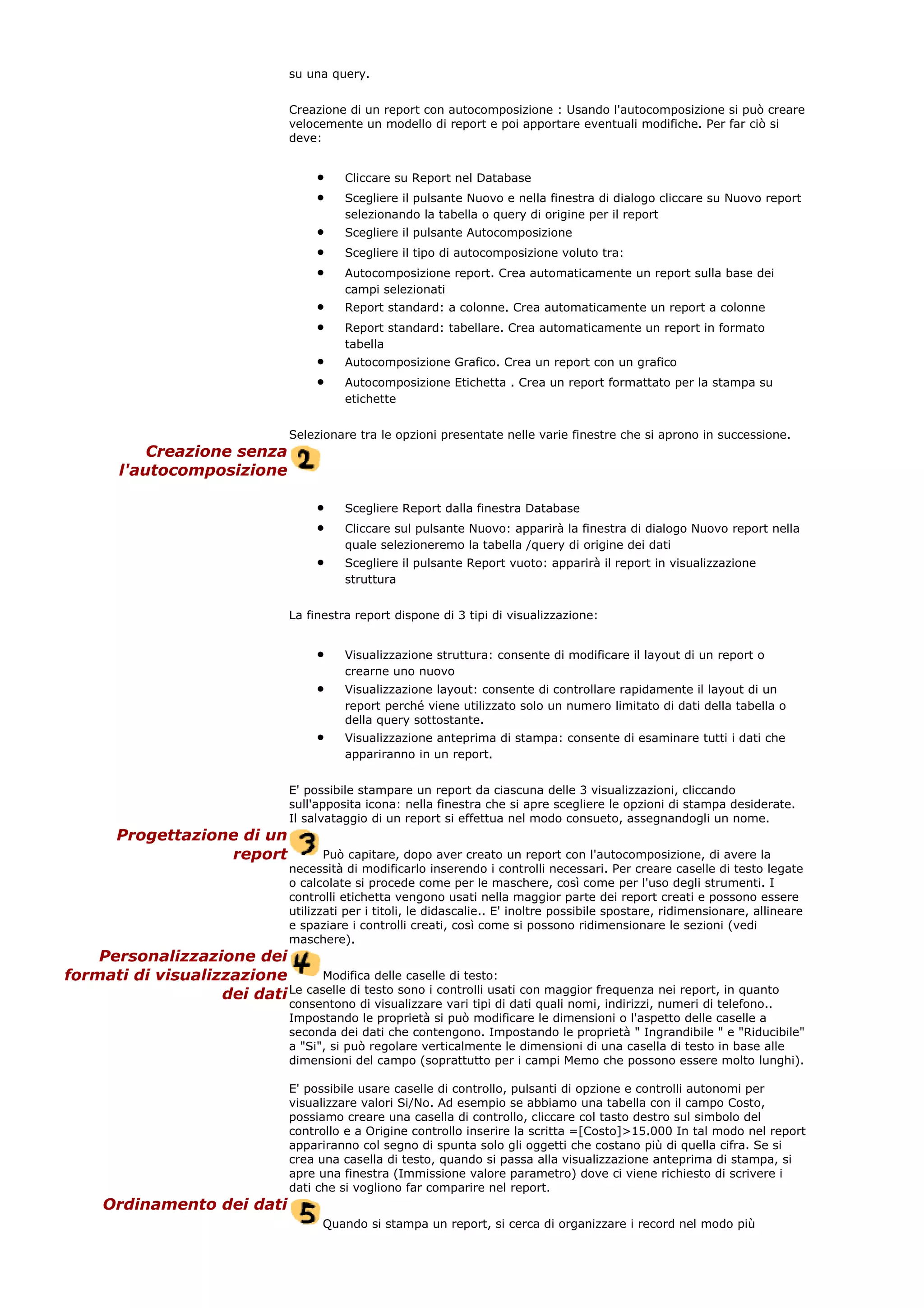 su una query.
Creazione di un report con autocomposizione : Usando l'autocomposizione si può creare
velocemente un modello di report e poi apportare eventuali modifiche. Per far ciò si
deve:
• Cliccare su Report nel Database
• Scegliere il pulsante Nuovo e nella finestra di dialogo cliccare su Nuovo report
selezionando la tabella o query di origine per il report
• Scegliere il pulsante Autocomposizione
• Scegliere il tipo di autocomposizione voluto tra:
• Autocomposizione report. Crea automaticamente un report sulla base dei
campi selezionati
• Report standard: a colonne. Crea automaticamente un report a colonne
• Report standard: tabellare. Crea automaticamente un report in formato
tabella
• Autocomposizione Grafico. Crea un report con un grafico
• Autocomposizione Etichetta . Crea un report formattato per la stampa su
etichette
Selezionare tra le opzioni presentate nelle varie finestre che si aprono in successione.
Creazione senza
l'autocomposizione
• Scegliere Report dalla finestra Database
• Cliccare sul pulsante Nuovo: apparirà la finestra di dialogo Nuovo report nella
quale selezioneremo la tabella /query di origine dei dati
• Scegliere il pulsante Report vuoto: apparirà il report in visualizzazione
struttura
La finestra report dispone di 3 tipi di visualizzazione:
• Visualizzazione struttura: consente di modificare il layout di un report o
crearne uno nuovo
• Visualizzazione layout: consente di controllare rapidamente il layout di un
report perché viene utilizzato solo un numero limitato di dati della tabella o
della query sottostante.
• Visualizzazione anteprima di stampa: consente di esaminare tutti i dati che
appariranno in un report.
E' possibile stampare un report da ciascuna delle 3 visualizzazioni, cliccando
sull'apposita icona: nella finestra che si apre scegliere le opzioni di stampa desiderate.
Il salvataggio di un report si effettua nel modo consueto, assegnandogli un nome.
Progettazione di un
report Può capitare, dopo aver creato un report con l'autocomposizione, di avere la
necessità di modificarlo inserendo i controlli necessari. Per creare caselle di testo legate
o calcolate si procede come per le maschere, così come per l'uso degli strumenti. I
controlli etichetta vengono usati nella maggior parte dei report creati e possono essere
utilizzati per i titoli, le didascalie.. E' inoltre possibile spostare, ridimensionare, allineare
e spaziare i controlli creati, così come si possono ridimensionare le sezioni (vedi
maschere).
Personalizzazione dei
formati di visualizzazione
dei dati
Modifica delle caselle di testo:
Le caselle di testo sono i controlli usati con maggior frequenza nei report, in quanto
consentono di visualizzare vari tipi di dati quali nomi, indirizzi, numeri di telefono..
Impostando le proprietà si può modificare le dimensioni o l'aspetto delle caselle a
seconda dei dati che contengono. Impostando le proprietà " Ingrandibile " e "Riducibile"
a "Si", si può regolare verticalmente le dimensioni di una casella di testo in base alle
dimensioni del campo (soprattutto per i campi Memo che possono essere molto lunghi).
E' possibile usare caselle di controllo, pulsanti di opzione e controlli autonomi per
visualizzare valori Si/No. Ad esempio se abbiamo una tabella con il campo Costo,
possiamo creare una casella di controllo, cliccare col tasto destro sul simbolo del
controllo e a Origine controllo inserire la scritta =[Costo]>15.000 In tal modo nel report
appariranno col segno di spunta solo gli oggetti che costano più di quella cifra. Se si
crea una casella di testo, quando si passa alla visualizzazione anteprima di stampa, si
apre una finestra (Immissione valore parametro) dove ci viene richiesto di scrivere i
dati che si vogliono far comparire nel report.
Ordinamento dei dati
Quando si stampa un report, si cerca di organizzare i record nel modo più
 