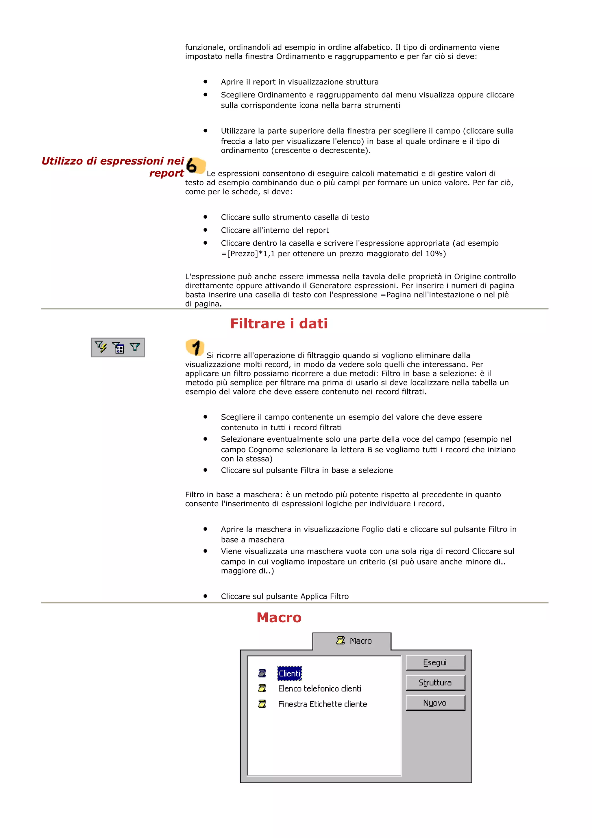 funzionale, ordinandoli ad esempio in ordine alfabetico. Il tipo di ordinamento viene
impostato nella finestra Ordinamento e raggruppamento e per far ciò si deve:
• Aprire il report in visualizzazione struttura
• Scegliere Ordinamento e raggruppamento dal menu visualizza oppure cliccare
sulla corrispondente icona nella barra strumenti
• Utilizzare la parte superiore della finestra per scegliere il campo (cliccare sulla
freccia a lato per visualizzare l'elenco) in base al quale ordinare e il tipo di
ordinamento (crescente o decrescente).
Utilizzo di espressioni nei
report Le espressioni consentono di eseguire calcoli matematici e di gestire valori di
testo ad esempio combinando due o più campi per formare un unico valore. Per far ciò,
come per le schede, si deve:
• Cliccare sullo strumento casella di testo
• Cliccare all'interno del report
• Cliccare dentro la casella e scrivere l'espressione appropriata (ad esempio
=[Prezzo]*1,1 per ottenere un prezzo maggiorato del 10%)
L'espressione può anche essere immessa nella tavola delle proprietà in Origine controllo
direttamente oppure attivando il Generatore espressioni. Per inserire i numeri di pagina
basta inserire una casella di testo con l'espressione =Pagina nell'intestazione o nel piè
di pagina.
Filtrare i dati
Si ricorre all'operazione di filtraggio quando si vogliono eliminare dalla
visualizzazione molti record, in modo da vedere solo quelli che interessano. Per
applicare un filtro possiamo ricorrere a due metodi: Filtro in base a selezione: è il
metodo più semplice per filtrare ma prima di usarlo si deve localizzare nella tabella un
esempio del valore che deve essere contenuto nei record filtrati.
• Scegliere il campo contenente un esempio del valore che deve essere
contenuto in tutti i record filtrati
• Selezionare eventualmente solo una parte della voce del campo (esempio nel
campo Cognome selezionare la lettera B se vogliamo tutti i record che iniziano
con la stessa)
• Cliccare sul pulsante Filtra in base a selezione
Filtro in base a maschera: è un metodo più potente rispetto al precedente in quanto
consente l'inserimento di espressioni logiche per individuare i record.
• Aprire la maschera in visualizzazione Foglio dati e cliccare sul pulsante Filtro in
base a maschera
• Viene visualizzata una maschera vuota con una sola riga di record Cliccare sul
campo in cui vogliamo impostare un criterio (si può usare anche minore di..
maggiore di..)
• Cliccare sul pulsante Applica Filtro
Macro
 