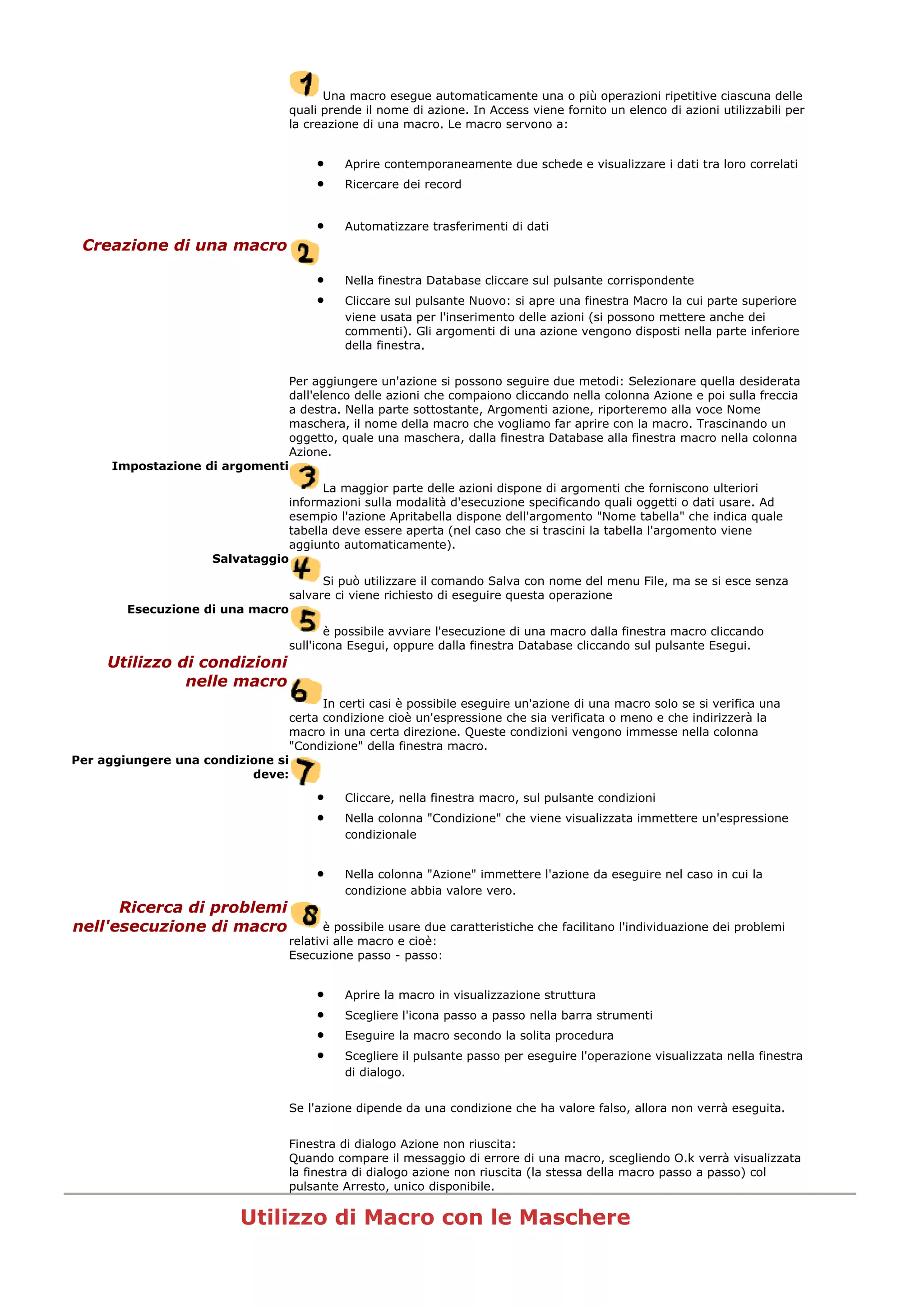 Una macro esegue automaticamente una o più operazioni ripetitive ciascuna delle
quali prende il nome di azione. In Access viene fornito un elenco di azioni utilizzabili per
la creazione di una macro. Le macro servono a:
• Aprire contemporaneamente due schede e visualizzare i dati tra loro correlati
• Ricercare dei record
• Automatizzare trasferimenti di dati
Creazione di una macro
• Nella finestra Database cliccare sul pulsante corrispondente
• Cliccare sul pulsante Nuovo: si apre una finestra Macro la cui parte superiore
viene usata per l'inserimento delle azioni (si possono mettere anche dei
commenti). Gli argomenti di una azione vengono disposti nella parte inferiore
della finestra.
Per aggiungere un'azione si possono seguire due metodi: Selezionare quella desiderata
dall'elenco delle azioni che compaiono cliccando nella colonna Azione e poi sulla freccia
a destra. Nella parte sottostante, Argomenti azione, riporteremo alla voce Nome
maschera, il nome della macro che vogliamo far aprire con la macro. Trascinando un
oggetto, quale una maschera, dalla finestra Database alla finestra macro nella colonna
Azione.
Impostazione di argomenti
La maggior parte delle azioni dispone di argomenti che forniscono ulteriori
informazioni sulla modalità d'esecuzione specificando quali oggetti o dati usare. Ad
esempio l'azione Apritabella dispone dell'argomento "Nome tabella" che indica quale
tabella deve essere aperta (nel caso che si trascini la tabella l'argomento viene
aggiunto automaticamente).
Salvataggio
Si può utilizzare il comando Salva con nome del menu File, ma se si esce senza
salvare ci viene richiesto di eseguire questa operazione
Esecuzione di una macro
è possibile avviare l'esecuzione di una macro dalla finestra macro cliccando
sull'icona Esegui, oppure dalla finestra Database cliccando sul pulsante Esegui.
Utilizzo di condizioni
nelle macro
In certi casi è possibile eseguire un'azione di una macro solo se si verifica una
certa condizione cioè un'espressione che sia verificata o meno e che indirizzerà la
macro in una certa direzione. Queste condizioni vengono immesse nella colonna
"Condizione" della finestra macro.
Per aggiungere una condizione si
deve:
• Cliccare, nella finestra macro, sul pulsante condizioni
• Nella colonna "Condizione" che viene visualizzata immettere un'espressione
condizionale
• Nella colonna "Azione" immettere l'azione da eseguire nel caso in cui la
condizione abbia valore vero.
Ricerca di problemi
nell'esecuzione di macro è possibile usare due caratteristiche che facilitano l'individuazione dei problemi
relativi alle macro e cioè:
Esecuzione passo - passo:
• Aprire la macro in visualizzazione struttura
• Scegliere l'icona passo a passo nella barra strumenti
• Eseguire la macro secondo la solita procedura
• Scegliere il pulsante passo per eseguire l'operazione visualizzata nella finestra
di dialogo.
Se l'azione dipende da una condizione che ha valore falso, allora non verrà eseguita.
Finestra di dialogo Azione non riuscita:
Quando compare il messaggio di errore di una macro, scegliendo O.k verrà visualizzata
la finestra di dialogo azione non riuscita (la stessa della macro passo a passo) col
pulsante Arresto, unico disponibile.
Utilizzo di Macro con le Maschere
 