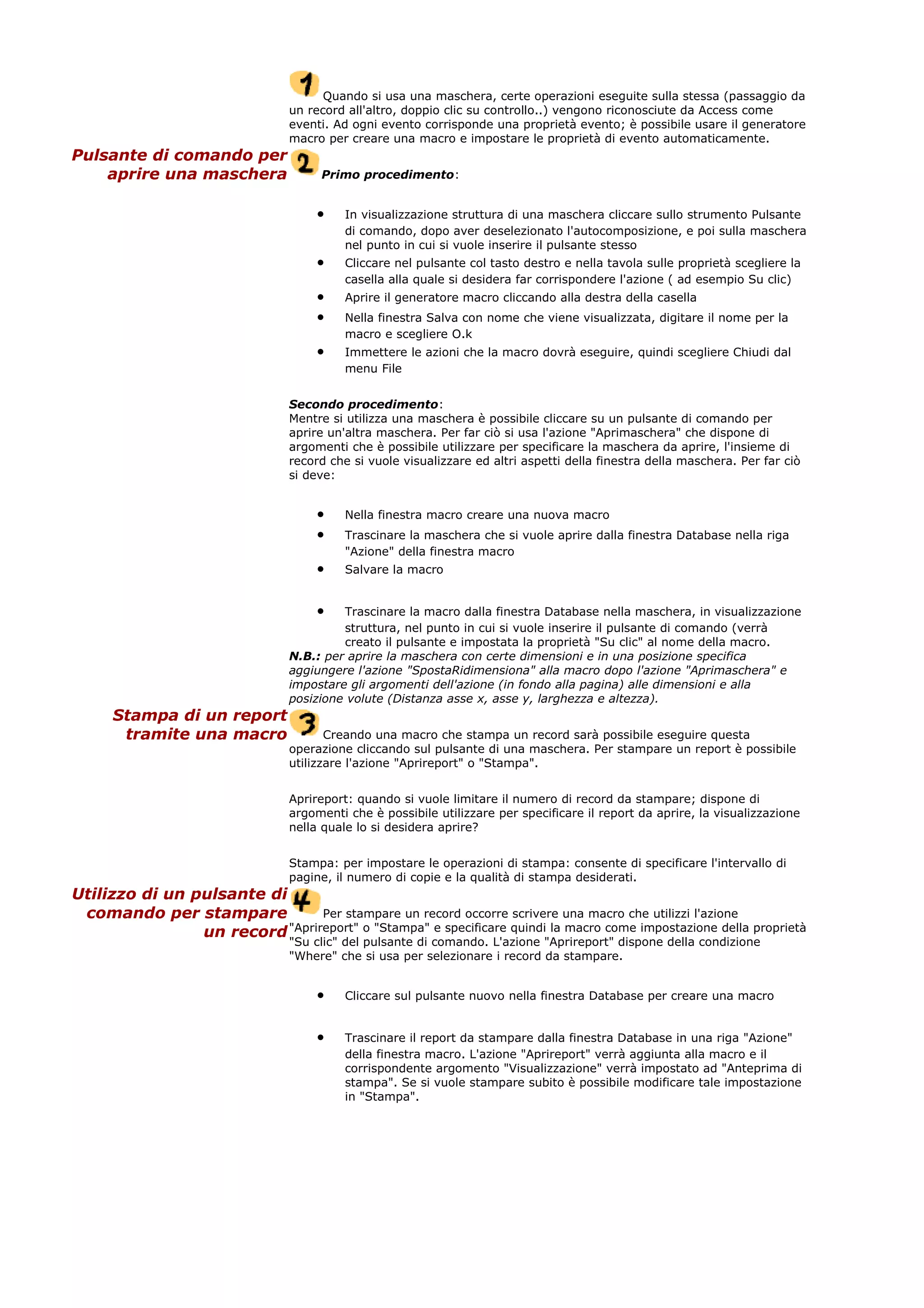 Quando si usa una maschera, certe operazioni eseguite sulla stessa (passaggio da
un record all'altro, doppio clic su controllo..) vengono riconosciute da Access come
eventi. Ad ogni evento corrisponde una proprietà evento; è possibile usare il generatore
macro per creare una macro e impostare le proprietà di evento automaticamente.
Pulsante di comando per
aprire una maschera Primo procedimento:
• In visualizzazione struttura di una maschera cliccare sullo strumento Pulsante
di comando, dopo aver deselezionato l'autocomposizione, e poi sulla maschera
nel punto in cui si vuole inserire il pulsante stesso
• Cliccare nel pulsante col tasto destro e nella tavola sulle proprietà scegliere la
casella alla quale si desidera far corrispondere l'azione ( ad esempio Su clic)
• Aprire il generatore macro cliccando alla destra della casella
• Nella finestra Salva con nome che viene visualizzata, digitare il nome per la
macro e scegliere O.k
• Immettere le azioni che la macro dovrà eseguire, quindi scegliere Chiudi dal
menu File
Secondo procedimento:
Mentre si utilizza una maschera è possibile cliccare su un pulsante di comando per
aprire un'altra maschera. Per far ciò si usa l'azione "Aprimaschera" che dispone di
argomenti che è possibile utilizzare per specificare la maschera da aprire, l'insieme di
record che si vuole visualizzare ed altri aspetti della finestra della maschera. Per far ciò
si deve:
• Nella finestra macro creare una nuova macro
• Trascinare la maschera che si vuole aprire dalla finestra Database nella riga
"Azione" della finestra macro
• Salvare la macro
• Trascinare la macro dalla finestra Database nella maschera, in visualizzazione
struttura, nel punto in cui si vuole inserire il pulsante di comando (verrà
creato il pulsante e impostata la proprietà "Su clic" al nome della macro.
N.B.: per aprire la maschera con certe dimensioni e in una posizione specifica
aggiungere l'azione "SpostaRidimensiona" alla macro dopo l'azione "Aprimaschera" e
impostare gli argomenti dell'azione (in fondo alla pagina) alle dimensioni e alla
posizione volute (Distanza asse x, asse y, larghezza e altezza).
Stampa di un report
tramite una macro Creando una macro che stampa un record sarà possibile eseguire questa
operazione cliccando sul pulsante di una maschera. Per stampare un report è possibile
utilizzare l'azione "Aprireport" o "Stampa".
Aprireport: quando si vuole limitare il numero di record da stampare; dispone di
argomenti che è possibile utilizzare per specificare il report da aprire, la visualizzazione
nella quale lo si desidera aprire?
Stampa: per impostare le operazioni di stampa: consente di specificare l'intervallo di
pagine, il numero di copie e la qualità di stampa desiderati.
Utilizzo di un pulsante di
comando per stampare
un record
Per stampare un record occorre scrivere una macro che utilizzi l'azione
"Aprireport" o "Stampa" e specificare quindi la macro come impostazione della proprietà
"Su clic" del pulsante di comando. L'azione "Aprireport" dispone della condizione
"Where" che si usa per selezionare i record da stampare.
• Cliccare sul pulsante nuovo nella finestra Database per creare una macro
• Trascinare il report da stampare dalla finestra Database in una riga "Azione"
della finestra macro. L'azione "Aprireport" verrà aggiunta alla macro e il
corrispondente argomento "Visualizzazione" verrà impostato ad "Anteprima di
stampa". Se si vuole stampare subito è possibile modificare tale impostazione
in "Stampa".
 