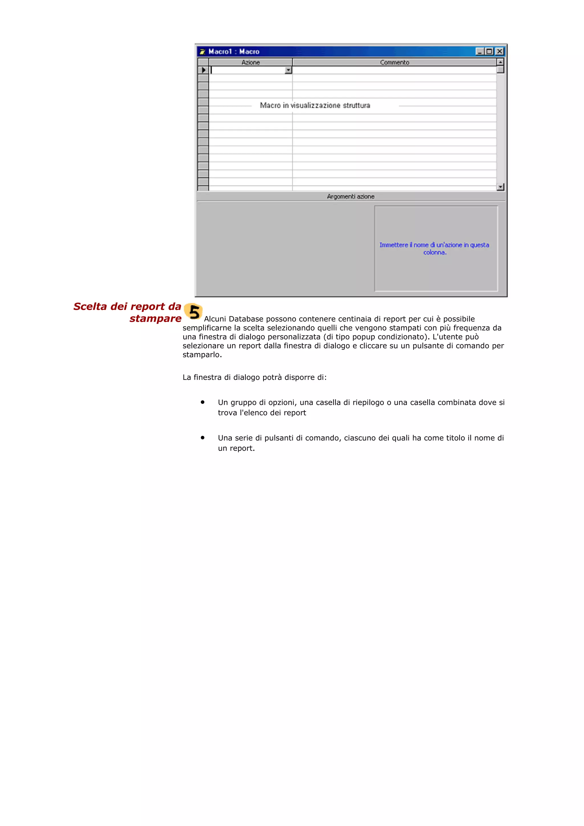 Scelta dei report da
stampare Alcuni Database possono contenere centinaia di report per cui è possibile
semplificarne la scelta selezionando quelli che vengono stampati con più frequenza da
una finestra di dialogo personalizzata (di tipo popup condizionato). L'utente può
selezionare un report dalla finestra di dialogo e cliccare su un pulsante di comando per
stamparlo.
La finestra di dialogo potrà disporre di:
• Un gruppo di opzioni, una casella di riepilogo o una casella combinata dove si
trova l'elenco dei report
• Una serie di pulsanti di comando, ciascuno dei quali ha come titolo il nome di
un report.
 