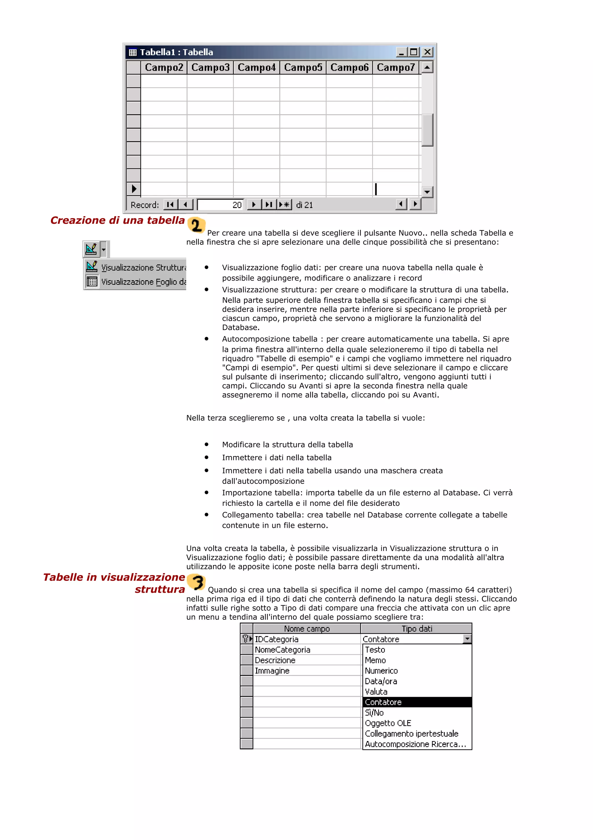 Creazione di una tabella
Per creare una tabella si deve scegliere il pulsante Nuovo.. nella scheda Tabella e
nella finestra che si apre selezionare una delle cinque possibilità che si presentano:
• Visualizzazione foglio dati: per creare una nuova tabella nella quale è
possibile aggiungere, modificare o analizzare i record
• Visualizzazione struttura: per creare o modificare la struttura di una tabella.
Nella parte superiore della finestra tabella si specificano i campi che si
desidera inserire, mentre nella parte inferiore si specificano le proprietà per
ciascun campo, proprietà che servono a migliorare la funzionalità del
Database.
• Autocomposizione tabella : per creare automaticamente una tabella. Si apre
la prima finestra all'interno della quale selezioneremo il tipo di tabella nel
riquadro "Tabelle di esempio" e i campi che vogliamo immettere nel riquadro
"Campi di esempio". Per questi ultimi si deve selezionare il campo e cliccare
sul pulsante di inserimento; cliccando sull'altro, vengono aggiunti tutti i
campi. Cliccando su Avanti si apre la seconda finestra nella quale
assegneremo il nome alla tabella, cliccando poi su Avanti.
Nella terza sceglieremo se , una volta creata la tabella si vuole:
• Modificare la struttura della tabella
• Immettere i dati nella tabella
• Immettere i dati nella tabella usando una maschera creata
dall'autocomposizione
• Importazione tabella: importa tabelle da un file esterno al Database. Ci verrà
richiesto la cartella e il nome del file desiderato
• Collegamento tabella: crea tabelle nel Database corrente collegate a tabelle
contenute in un file esterno.
Una volta creata la tabella, è possibile visualizzarla in Visualizzazione struttura o in
Visualizzazione foglio dati; è possibile passare direttamente da una modalità all'altra
utilizzando le apposite icone poste nella barra degli strumenti.
Tabelle in visualizzazione
struttura Quando si crea una tabella si specifica il nome del campo (massimo 64 caratteri)
nella prima riga ed il tipo di dati che conterrà definendo la natura degli stessi. Cliccando
infatti sulle righe sotto a Tipo di dati compare una freccia che attivata con un clic apre
un menu a tendina all'interno del quale possiamo scegliere tra:
 