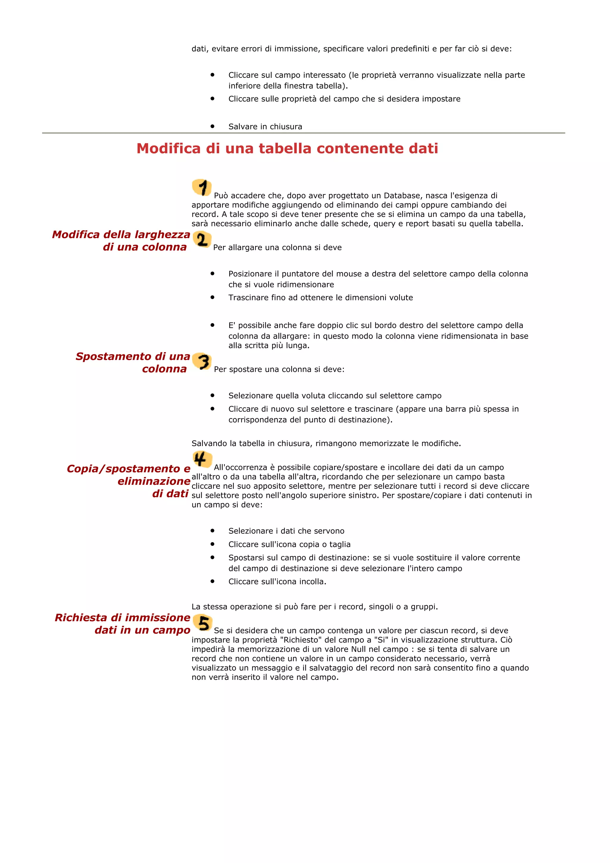 dati, evitare errori di immissione, specificare valori predefiniti e per far ciò si deve:
• Cliccare sul campo interessato (le proprietà verranno visualizzate nella parte
inferiore della finestra tabella).
• Cliccare sulle proprietà del campo che si desidera impostare
• Salvare in chiusura
Modifica di una tabella contenente dati
Può accadere che, dopo aver progettato un Database, nasca l'esigenza di
apportare modifiche aggiungendo od eliminando dei campi oppure cambiando dei
record. A tale scopo si deve tener presente che se si elimina un campo da una tabella,
sarà necessario eliminarlo anche dalle schede, query e report basati su quella tabella.
Modifica della larghezza
di una colonna Per allargare una colonna si deve
• Posizionare il puntatore del mouse a destra del selettore campo della colonna
che si vuole ridimensionare
• Trascinare fino ad ottenere le dimensioni volute
• E' possibile anche fare doppio clic sul bordo destro del selettore campo della
colonna da allargare: in questo modo la colonna viene ridimensionata in base
alla scritta più lunga.
Spostamento di una
colonna Per spostare una colonna si deve:
• Selezionare quella voluta cliccando sul selettore campo
• Cliccare di nuovo sul selettore e trascinare (appare una barra più spessa in
corrispondenza del punto di destinazione).
Salvando la tabella in chiusura, rimangono memorizzate le modifiche.
Copia/spostamento e
eliminazione
di dati
All'occorrenza è possibile copiare/spostare e incollare dei dati da un campo
all'altro o da una tabella all'altra, ricordando che per selezionare un campo basta
cliccare nel suo apposito selettore, mentre per selezionare tutti i record si deve cliccare
sul selettore posto nell'angolo superiore sinistro. Per spostare/copiare i dati contenuti in
un campo si deve:
• Selezionare i dati che servono
• Cliccare sull'icona copia o taglia
• Spostarsi sul campo di destinazione: se si vuole sostituire il valore corrente
del campo di destinazione si deve selezionare l'intero campo
• Cliccare sull'icona incolla.
La stessa operazione si può fare per i record, singoli o a gruppi.
Richiesta di immissione
dati in un campo Se si desidera che un campo contenga un valore per ciascun record, si deve
impostare la proprietà "Richiesto" del campo a "Si" in visualizzazione struttura. Ciò
impedirà la memorizzazione di un valore Null nel campo : se si tenta di salvare un
record che non contiene un valore in un campo considerato necessario, verrà
visualizzato un messaggio e il salvataggio del record non sarà consentito fino a quando
non verrà inserito il valore nel campo.
 