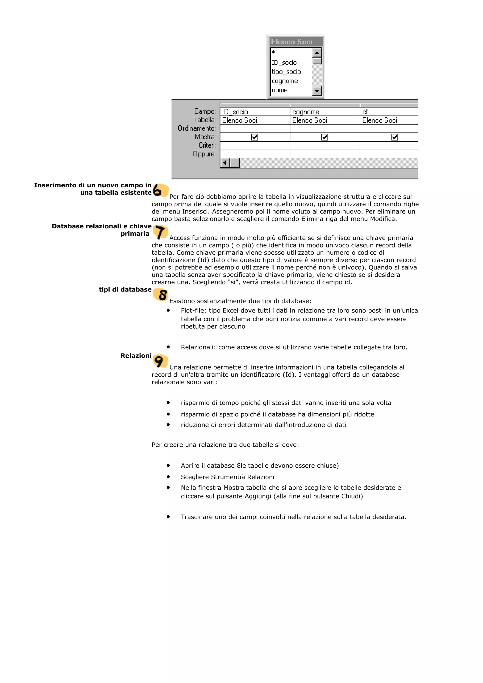 Inserimento di un nuovo campo in
una tabella esistente
Per fare ciò dobbiamo aprire la tabella in visualizzazione struttura e cliccare sul
campo prima del quale si vuole inserire quello nuovo, quindi utilizzare il comando righe
del menu Inserisci. Assegneremo poi il nome voluto al campo nuovo. Per eliminare un
campo basta selezionarlo e scegliere il comando Elimina riga del menu Modifica.
Database relazionali e chiave
primaria
Access funziona in modo molto più efficiente se si definisce una chiave primaria
che consiste in un campo ( o più) che identifica in modo univoco ciascun record della
tabella. Come chiave primaria viene spesso utilizzato un numero o codice di
identificazione (Id) dato che questo tipo di valore è sempre diverso per ciascun record
(non si potrebbe ad esempio utilizzare il nome perché non è univoco). Quando si salva
una tabella senza aver specificato la chiave primaria, viene chiesto se si desidera
crearne una. Scegliendo "si", verrà creata utilizzando il campo id.
tipi di database
Esistono sostanzialmente due tipi di database:
• Flot-file: tipo Excel dove tutti i dati in relazione tra loro sono posti in un'unica
tabella con il problema che ogni notizia comune a vari record deve essere
ripetuta per ciascuno
• Relazionali: come access dove si utilizzano varie tabelle collegate tra loro.
Relazioni
Una relazione permette di inserire informazioni in una tabella collegandola al
record di un'altra tramite un identificatore (Id). I vantaggi offerti da un database
relazionale sono vari:
• risparmio di tempo poiché gli stessi dati vanno inseriti una sola volta
• risparmio di spazio poiché il database ha dimensioni più ridotte
• riduzione di errori determinati dall'introduzione di dati
Per creare una relazione tra due tabelle si deve:
• Aprire il database 8le tabelle devono essere chiuse)
• Scegliere Strumentià Relazioni
• Nella finestra Mostra tabella che si apre scegliere le tabelle desiderate e
cliccare sul pulsante Aggiungi (alla fine sul pulsante Chiudi)
• Trascinare uno dei campi coinvolti nella relazione sulla tabella desiderata.
 