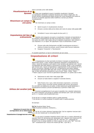 testo si procede come nelle tabelle.
Visualizzazione di un
Dynaset Dopo aver progettato la query è possibile visualizzare il dynaset
corrispondente utilizzando il pulsante Visualizza che mostra il foglio dati. Per
tornare all'altra visualizzazione basta cliccare sull' icona Visualizza che mostra la
struttura (è possibile apportare delle modifiche e tornare poi all'altra
visualizzazione)
Rinominare un campo in
una query Per rinominare un campo si deve:
• Aprire la query in visualizzazione struttura
• Cliccare a sinistra della prima lettera del nome di campo nella griglia QBE
• Immettere il nuovo nome seguito da due punti (:)
Impostazione del tipo di
ordinamento Quando viene eseguita una query e visualizzato il dynaset corrispondente è
più semplice l'interpretazione dei dati se gli stessi sono ordinati. La creazione di
una query che ordini i dati risulta utile se si desidera visualizzare i dati ordinati in
una maschera o in un report. Per specificare il tipo di ordinamento si deve:
• Cliccare sulla cella Ordinamento nel QBE (visualizzazione struttura )
relativa al campo da ordinare, quindi cliccare sulla freccia di selezione
• Scegliere "Crescente" o "Decrescente".
E' possibile specificare un tipo di ordinamento per più campi.
Impostazione di criteri
L'impostazione di criteri permette di limitare il dynaset corrispondente a
determinati record. I criteri vengono specificati utilizzando un'espressione che
indica i record da includere e può essere di tipo semplice (ad esempio tutti i record
corrispondenti alle filiali italiane si ritroveranno scrivendo "Italia") o più complessa
(per trovare tutti i record corrispondenti ai rappresentanti di età compresa tra 20 e
30 anni scriveremo: Between 20 and 30). Un'espressione può essere digitata
direttamente nella griglia QBE nella cella "Criteri" seguendo una precisa sintassi
(per le filiali dell'esempio precedente si può scrivere: Italia, =Italia, "Italia",
="Italia") oppure si può ricorrere al generatore espressioni. In questo caso si deve:
• Selezionare la cella criteri nella griglia QBE
• Cliccare col tasto destro e scegliere il comando Genera..
• Nella finestra che si apre, detta Generatore espressioni, scriveremo
quanto voluto ricorrendo quando possibile alle funzioni già presenti.
Per eliminare una tabella da una query, si deve selezionare quella desiderata in
visualizzazione struttura (cliccare sull'asterisco) e premere il tasto Canc.
Utilizzo dei caratteri jolly
Durante la progettazione di una query é possibile che si desideri selezionare
dei campi contenenti una stringa di caratteri (ad esempio tutti i nomi che iniziano
per B...). I caratteri jolly fondamentali sono:
? che sta per un singolo carattere posto in quella posizione
* che sta per un numero qualsiasi di caratteri posti in quella posizione
Ad esempio:
Pa? la Visualizza Paola, Paula...
*imo Visualizza ventesimo, trentesimo...
Selezione di record che non
corrispondono ad un determinato
valore
Per far ciò si deve utilizzare l'operatore Not. Così se vogliamo ricercare tutti i
nomi che non iniziano per S, scriveremo Not S*.
Impostazione di piuggrraavvee criteri
In una query è possibile impostare diversi criteri per un campo utilizzando gli
operatori And e Or (ad esempio per selezionare tutti i cognomi che iniziano per B e
contengono la lettera S, scriveremo Like "B*" And Like "*s*". Utilizzando Or
faremo si che un campo soddisfi un criterio oppure un altro (Like "Bal*" And Like
"sal*" visualizzerà tutti i record che iniziano per Bal.. o per Sal..).
 