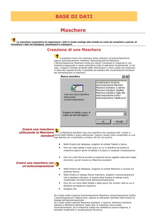 BASE DI DATI
Maschere
Le maschere consentono di organizzare i dati in modo analogo alle schede su carta da compilare a penna, di
immettere i dati nel Database, visualizzarli e stamparli.
Creazione di una Maschera
è possibile creare una maschera senza utilizzare un'autocomposizione
oppure automaticamente mediante l'Autocomposizione Maschera.
L'Autocomposizione Maschera rende più veloce il processo di creazione di una
maschera eseguendo in modo automatico tutte le operazioni fondamentali. In tal
caso, vengono richieste all'utente delle informazioni e viene creata una maschera
in base alle risposte fornite. è possibile poi passare alla visualizzazione Struttura
per personalizzare la maschera.
Creare una maschera
utilizzando la Maschera
standard
La Maschera standard crea una maschera che visualizza tutti i campi e i
record della tabella o query selezionata. Ciascun campo viene visualizzato su una
riga distinta con un'etichetta a sinistra. Per far ciò occorre:
• Nella finestra del database, scegliere la scheda Tabelle o Query.
• Fare clic sulla tabella o sulla query su cui si desidera sia basata la
maschera oppure aprire la tabella o la query in qualsiasi visualizzazione.
• Fare clic sulla freccia accanto al pulsante Nuovo oggetto sulla barra degli
strumenti, quindi cliccare su Maschera standard.
Creare una maschera con
un'autocomposizione
• Nella finestra del database, scegliere la scheda Maschere e cliccare sul
pulsante Nuovo.
• Nella finestra di dialogo Nuova maschera, scegliere l'autocomposizione
che si desidera utilizzare. A sinistra della finestra di dialogo verrà
visualizzata una descrizione dell'autocomposizione.
• Fare clic sul nome della tabella o della query che include i dati su cui si
desidera sia basata la maschera.
• Scegliere OK.
Se è stata scelta l'opzione Autocomposizione Maschera, Autocomposizione Grafico
o Autocomposizione Tabella pivot, seguire le indicazioni riportate nelle finestre di
dialogo dell'autocomposizione.
Se è stata scelta l'opzione Maschera standard: a colonne, Maschera standard:
tabulare o Maschera standard: foglio dati, la maschera viene creata
automaticamente. Se la maschera creata non soddisfa le proprie esigenze, è
possibile modificarla in visualizzazione Struttura.
 