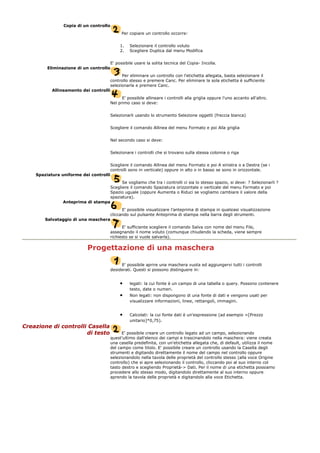Copia di un controllo
Per copiare un controllo occorre:
1. Selezionare il controllo voluto
2. Scegliere Duplica dal menu Modifica
E' possibile usare la solita tecnica del Copia- Incolla.
Eliminazione di un controllo
Per eliminare un controllo con l'etichetta allegata, basta selezionare il
controllo stesso e premere Canc. Per eliminare la sola etichetta è sufficiente
selezionarla e premere Canc.
Allineamento dei controlli
E' possibile allineare i controlli alla griglia oppure l'uno accanto all'altro.
Nel primo caso si deve:
Selezionarli usando lo strumento Selezione oggetti (freccia bianca)
Scegliere il comando Allinea del menu Formato e poi Alla griglia
Nel secondo caso si deve:
Selezionare i controlli che si trovano sulla stessa colonna o riga
Scegliere il comando Allinea del menu Formato e poi A sinistra o a Destra (se i
controlli sono in verticale) oppure in alto o in basso se sono in orizzontale.
Spaziatura uniforme dei controlli
Se vogliamo che tra i controlli ci sia lo stesso spazio, si deve: ? Selezionarli ?
Scegliere il comando Spaziatura orizzontale o verticale del menu Formato e poi
Spazio uguale (oppure Aumenta o Riduci se vogliamo cambiare il valore della
spaziatura).
Anteprima di stampa
E' possibile visualizzare l'anteprima di stampa in qualsiasi visualizzazione
cliccando sul pulsante Anteprima di stampa nella barra degli strumenti.
Salvataggio di una maschera
E' sufficiente scegliere il comando Salva con nome del menu File,
assegnando il nome voluto (comunque chiudendo la scheda, viene sempre
richiesto se si vuole salvarla).
Progettazione di una maschera
E' possibile aprire una maschera vuota ed aggiungervi tutti i controlli
desiderati. Questi si possono distinguere in:
• legati: la cui fonte è un campo di una tabella o query. Possono contenere
testo, date o numeri.
• Non legati: non dispongono di una fonte di dati e vengono usati per
visualizzare informazioni, linee, rettangoli, immagini.
• Calcolati: la cui fonte dati è un'espressione (ad esempio =[Prezzo
unitario]*0,75).
Creazione di controlli Casella
di testo E' possibile creare un controllo legato ad un campo, selezionando
quest'ultimo dall'elenco dei campi e trascinandolo nella maschera: viene creata
una casella predefinita, con un'etichetta allegata che, di default, utilizza il nome
del campo come titolo. E' possibile creare un controllo usando la Casella degli
strumenti e digitando direttamente il nome del campo nel controllo oppure
selezionandolo nella tavola delle proprietà del controllo stesso (alla voce Origine
controllo) che si apre selezionando il controllo, cliccando poi al suo interno col
tasto destro e scegliendo Proprietà-> Dati. Per il nome di una etichetta possiamo
procedere allo stesso modo, digitandolo direttamente al suo interno oppure
aprendo la tavola delle proprietà e digitandolo alla voce Etichetta.
 