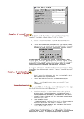 Creazione di controlli non
legati Si utilizza la casella strumenti che si apre automaticamente quando si
visualizza la maschera in modalità struttura. Per far ciò si deve:
• Cliccare sullo strumento relativo al controllo che si desidera creare
• Cliccare nella maschera nella posizione in cui si vuole collocare l'angolo
superiore sinistro del controllo, quindi trascinare (cliccando e rilasciando
il pulsante del mouse viene creato un controllo di dimensioni standard).
Strumento selezione, Autocomposizione controllo, Etichetta, Casella di testo,
Gruppo di opzioni, Interruttore, Pulsante di opzione, Casella di controllo, Casella
combinata, Casella di riepilogo, Pulsante di comando, Immagine, Cornice oggetto
non associato, Cornice oggetto associato, Interruzione di pagina, Struttura a
schede, Sottomaschera/Sottoreport, Linea, Rettangolo, Altri controlli..
Se si vogliono realizzare vari controlli si deve bloccare lo strumento che si utilizza,
cliccando due volte sullo stesso (per disattivare la funzione cliccare di nuovo sullo
strumento).
Creazione di una Casella di
testo calcolata
• Cliccare sullo strumento Casella di testo dopo aver visualizzato i campi
della Tabella sui quali vogliamo operare
• Cliccare nella maschera e trascinare fino alle dimensioni volute
• Digitare il segno di uguale seguito da una espressione (=[Prezzo
unitario]*1,1)
Aggiunta di sezioni
La funzionalità di una maschera può essere migliorata aggiungendo al corpo
della stessa altre sezioni (ce ne sono globalmente 5):
• Intestazione maschera: visualizza il titolo della maschera, eventuali
istruzioni relative al suo utilizzo o pulsanti di comando che aprono le
schede correlate (viene stampata una sola volta all'inizio della pagina)
• Intestazione pagina: visualizza nella parte superiore di ciascuna pagina
informazioni quali il titolo
• Corpo: visualizza i record
• Piè di pagina (pagina): visualizza nella parte inferiore di ciascuna pagina
informazioni di vario tipo come la data e il numero di pagina...
• Piè di pagina (maschera): visualizza varie informazioni quali istruzioni
relative all'utilizzo della maschera.
Per aggiungere o rimuovere intestazioni e piè di pagina si ricorre al comando
Int/piè pag. pagina e Int/piè pag. maschera del menu Visualizza. Per modificare le
dimensioni di una sezione, in visualizzazione struttura, basta posizionare il
 