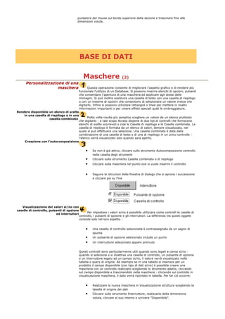 puntatore del mouse sul bordo superiore della sezione e trascinare fino alle
dimensioni volute.
BASE DI DATI
Maschere (2)
Personalizzazione di una
maschera Questa operazione consente di migliorare l'aspetto grafico e di rendere più
funzionale l'utilizzo di un Database. Si possono inserire elenchi di opzioni, pulsanti
che consentano l'apertura di una maschera ed applicare agli stessi delle
immagini. Si può inoltre sostituire una casella di testo con una casella di riepilogo
o con un insieme di opzioni che consentono di selezionare un valore invece che
digitarlo. Infine si possono utilizzare rettangoli o linee per mettere in risalto
informazioni importanti o per creare effetti speciali quali le ombreggiature.
Rendere disponibile un elenco di scelte
in una casella di riepilogo o in una
casella combinata
Molte volte risulta più semplice scegliere un valore da un elenco piuttosto
che digitarlo ; a tale scopo Access dispone di due tipi di controlli che forniscono
elenchi di scelte scorrevoli e cioè le Caselle di riepilogo e le Caselle combinate. La
casella di riepilogo è formata da un elenco di valori, sempre visualizzato, nel
quale si può effettuare una selezione. Una casella combinata è data dalla
combinazione di una casella di testo e di una di riepilogo in un unico controllo :
l'elenco verrà visualizzato solo quando sarà aperto.
Creazione con l'autocomposizione
• Se non è già attivo, cliccare sullo strumento Autocomposizione controllo
nella casella degli strumenti
• Cliccare sullo strumento Casella combinata o di riepilogo
• Cliccare sulla maschera nel punto ove si vuole inserire il controllo
• Seguire le istruzioni delle finestre di dialogo che si aprono i successione
e cliccare poi su Fine
Visualizzazione dei valori si/no con
caselle di controllo, pulsanti di opzione
ed interruttori
Per impostare i valori si/no è possibile utilizzare come controlli le caselle di
controllo, i pulsanti di opzione e gli interruttori. La differenza tra questi oggetti
consiste solo nel loro aspetto :
• Una casella di controllo selezionata è contrassegnata da un segno di
spunta
• Un pulsante di opzione selezionato include un punto
• Un interruttore selezionato appare premuto
Questi controlli sono particolarmente utili quando sono legati a campi si/no :
quando si seleziona o si disattiva una casella di controllo, un pulsante di opzione
o un interruttore legato ad un campo si/no, il valore verrà visualizzato nella
tabella o query di origine. Ad esempio se in una tabella si inserisce per un
prodotto il campo disponibile (con tipo di dati si/no) è possibile creare una
maschera con un controllo realizzato scegliendo lo strumento adatto, cliccando
sul campo disponibile e trascinandolo nella maschera : cliccando sul controllo in
visualizzazione maschera, il dato verrà riportato in tabella. Per far ciò occorre:
• Realizzare la nuova maschera in Visualizzazione struttura scegliendo la
tabella di origine dei dati
• Cliccare sullo strumento Interruttore, realizzarlo della dimensione
voluta, cliccare al suo interno e scrivere "Disponibile".
 