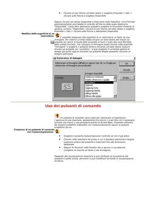 • Cliccare al suo interno col tasto destro e scegliere Proprietà-> Dati->
cliccare sulla freccia e scegliere Disponibile
Oppure cliccare sul campo Disponibile e trascinarlo nella maschera: verrà formato
automaticamente una Casella di controllo all'interno della quale digiteremo
"Disponibile". Come altra alternativa possiamo scegliere lo strumento Pulsante di
opzione, scriverci "Disponibile", cliccare al suo interno col tasto destro e scegliere
Proprietà-> Dati-> cliccare sulla freccia e selezionare Disponibile
Modifica della superficie di un
interruttore
E' possibile assegnare alla superficie di un interruttore un titolo od una
immagine. Per inserire un titolo basta cliccare col tasto destro del mouse sul
pulsante per aprire la tavola delle proprietà scrivere il testo alla voce Etichetta
della scheda Formato . Per utilizzare un'immagine basta cliccare nella proprietà
"Immagine" e scegliere il pulsante Genera cliccando col tasto destro (oppure
cliccare sul pulsante con i puntolini) : si può scegliere in un'ampia gamma di
disegni già pronti oppure cliccando sul pulsante Sfoglia possiamo ricercare un
disegno particolare
Uso dei pulsanti di comando
Un pulsante di comando viene usato per velocizzare un'operazione
( apertura di una maschera, spostamento tra record..) e per fare ciò è necessario
scrivere una macro o una procedura evento di Access Basic. Possiamo utilizzare
dei pulsanti predefiniti realizzabili con l'autocomposizione oppure si possono
progettare da noi.
Creazione di un pulsante di comando
con l'autocomposizione:
• Scegliere il pulsante Autocomposizioni controllo se non è già attivo
• Cliccare nella maschera nel punto in cui si desidera posizionare l'angolo
superiore sinistro del pulsante e trascinare fino alle dimensioni
desiderate
• Seguire le istruzioni nelle finestre che si aprono in successione
(scegliere se inserire un titolo o una immagine).
Passando alla visualizzazione maschera si può verificare se la posizione del
pulsante è quella voluta, altrimenti si può modificare tornando in visualizzazione
struttura.
 