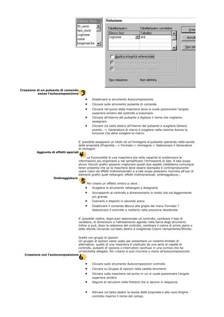 Creazione di un pulsante di comando
senza l'autocomposizione
• Disattivare lo strumento Autocomposizione
• Cliccare sullo strumento pulsante di comando
• Cliccare nel punto della maschera dove si vuole posizionare l'angolo
superiore sinistro del controllo e trascinare
• Cliccare all'interno del pulsante e digitare il nome che vogliamo
assegnare
• Cliccare col tasto destro all'interno del pulsante e scegliere Genera
evento..-> Generatore di macro e scegliere nella colonna Azione la
funzione che deve svolgere la macro
E' possibile assegnare un titolo od un'immagine al pulsante operando nella tavola
delle proprietà (Proprietà..-> Formato-> Immagine-> Selezionare il Generatore
di immagini
Aggiunta di effetti speciali
La funzionalità di una maschera sta nella capacità di evidenziare le
informazioni più importanti e nel semplificare l'immissione di dati. A tale scopo
alcuni ritocchi grafici possono migliorare questi due aspetti (dobbiamo comunque
tener presente che se la maschera deve essere stampata è controproducente
usare colori ed effetti tridimensionali) e a tale scopo possiamo ricorrere all'uso di
elementi grafici quali rettangoli, effetti tridimensionali, ombreggiature...
Ombreggiatura
Per creare un effetto ombra si deve :
• Scegliere lo strumento rettangolo e disegnarlo
• Sovrapporlo al controllo e dimensionarlo in modo che sia leggermente
più grande
• Colorarlo e disporlo in secondo piano
• Disattivare il comando Blocca alla griglia del menu Formato ?
Selezionare il controllo e metterlo nella posizione desiderata
E' possibile inoltre, dopo aver selezionato un controllo, cambiare il tipo di
carattere, le dimensioni e l'allineamento agendo nella barra degli strumenti.
Infine si può, dopo la selezione del controllo, cambiare il colore di primo piano o
dello sfondo cliccando col tasto destro e scegliendo Colore riempimento/Sfondo.
Scelte con gruppi di opzioni:
Un gruppo di opzioni viene usato per presentare un insieme limitato di
alternative: quello di una maschera è costituito da una serie di caselle di
controllo, pulsanti di opzione o interruttori racchiusi in una cornice che ha
un'etichetta allegata. Per crearlo si può ricorrere o meno all'autocomposizione.
Creazione con l'autocomposizione
• Cliccare sullo strumento Autocomposizioni controllo
• Cliccare su Gruppo di opzioni nella casella strumenti
• Cliccare sulla maschera nel punto in cui si vuole posizionare l'angolo
superiore sinistro
• Seguire le istruzioni nelle finestra che si aprono in sequenza
• Attivare col tasto destro la tavola delle proprietà e alla voce Origine
controllo inserire il nome del campo.
 