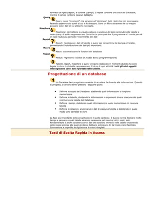 formato da righe (report) e colonne (campi). Il report contiene una voce del Database,
mentre il campo contiene ciascun dettaglio.
Query
Query: sono "strumenti" che servono ad "eliminare" tutti i dati che non interessano
facendo apparire solo quelli di cui si ha bisogno. Sono un filtro attraverso le cui maglie
passano solo i dati di cui abbiamo necessità.
Maschere
Maschere: permettono la visualizzazione e gestione dei dati contenuti nelle tabelle e
nelle query: di solito rappresentano l'interfaccia principale tra il programma e l'utente perché
in esse risulta più comodo l'inserimento dei dati
Report
Report: riepilogano i dati di tabelle o query per consentirne la stampa o l'analisi,
permettendo l'individuazione dei dati più importanti.
Macro
Macro: automatizzano le funzioni del database
Moduli
Moduli: registrano il codice di Access Basic (programmazione)
Tabelle, report, maschere e query vengono realizzate in momenti diversi ma sono
legate tra loro. Le tabelle rappresentano il fulcro di ogni attività: tutti gli altri oggetti
interagiscono con i dati riportati nelle tabelle.
Progettazione di un database
Un Database ben progettato consente di accedere facilmente alle informazioni. Quando
si progetta, si devono tener presenti i seguenti punti:
• Definire lo scopo del Database, stabilendo quali informazioni si vogliono
memorizzare
• Definire le tabelle, dividendo le informazioni in argomenti diversi ciascuno dei quali
costituirà una tabella del Database
• Definire i campi, stabilendo quali informazioni si vuole memorizzare in ciascuna
tabella
• Definire le relazioni, analizzando i dati di ciascuna tabella e stabilendo in quale
modo sono correlati tra loro
La fase più importante della progettazione è quella cartacea: è buona norma dedicare molto
tempo a pensare a quali tabelle saranno necessarie per inserire tutti i nostri dati.
Fondamentale è anche caratterizzare i dati che saranno immessi nelle tabelle imponendo
delle regole precise alle quali gli stessi debbano sottostare. In tal modo viene facilitata
l'immissione e impedita la digitazione di valori sbagliati.
Tasti di Scelta Rapida in Access
 