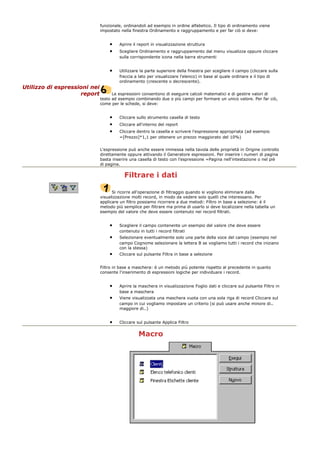 funzionale, ordinandoli ad esempio in ordine alfabetico. Il tipo di ordinamento viene
impostato nella finestra Ordinamento e raggruppamento e per far ciò si deve:
• Aprire il report in visualizzazione struttura
• Scegliere Ordinamento e raggruppamento dal menu visualizza oppure cliccare
sulla corrispondente icona nella barra strumenti
• Utilizzare la parte superiore della finestra per scegliere il campo (cliccare sulla
freccia a lato per visualizzare l'elenco) in base al quale ordinare e il tipo di
ordinamento (crescente o decrescente).
Utilizzo di espressioni nei
report Le espressioni consentono di eseguire calcoli matematici e di gestire valori di
testo ad esempio combinando due o più campi per formare un unico valore. Per far ciò,
come per le schede, si deve:
• Cliccare sullo strumento casella di testo
• Cliccare all'interno del report
• Cliccare dentro la casella e scrivere l'espressione appropriata (ad esempio
=[Prezzo]*1,1 per ottenere un prezzo maggiorato del 10%)
L'espressione può anche essere immessa nella tavola delle proprietà in Origine controllo
direttamente oppure attivando il Generatore espressioni. Per inserire i numeri di pagina
basta inserire una casella di testo con l'espressione =Pagina nell'intestazione o nel piè
di pagina.
Filtrare i dati
Si ricorre all'operazione di filtraggio quando si vogliono eliminare dalla
visualizzazione molti record, in modo da vedere solo quelli che interessano. Per
applicare un filtro possiamo ricorrere a due metodi: Filtro in base a selezione: è il
metodo più semplice per filtrare ma prima di usarlo si deve localizzare nella tabella un
esempio del valore che deve essere contenuto nei record filtrati.
• Scegliere il campo contenente un esempio del valore che deve essere
contenuto in tutti i record filtrati
• Selezionare eventualmente solo una parte della voce del campo (esempio nel
campo Cognome selezionare la lettera B se vogliamo tutti i record che iniziano
con la stessa)
• Cliccare sul pulsante Filtra in base a selezione
Filtro in base a maschera: è un metodo più potente rispetto al precedente in quanto
consente l'inserimento di espressioni logiche per individuare i record.
• Aprire la maschera in visualizzazione Foglio dati e cliccare sul pulsante Filtro in
base a maschera
• Viene visualizzata una maschera vuota con una sola riga di record Cliccare sul
campo in cui vogliamo impostare un criterio (si può usare anche minore di..
maggiore di..)
• Cliccare sul pulsante Applica Filtro
Macro
 