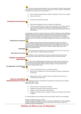 Una macro esegue automaticamente una o più operazioni ripetitive ciascuna delle
quali prende il nome di azione. In Access viene fornito un elenco di azioni utilizzabili per
la creazione di una macro. Le macro servono a:
• Aprire contemporaneamente due schede e visualizzare i dati tra loro correlati
• Ricercare dei record
• Automatizzare trasferimenti di dati
Creazione di una macro
• Nella finestra Database cliccare sul pulsante corrispondente
• Cliccare sul pulsante Nuovo: si apre una finestra Macro la cui parte superiore
viene usata per l'inserimento delle azioni (si possono mettere anche dei
commenti). Gli argomenti di una azione vengono disposti nella parte inferiore
della finestra.
Per aggiungere un'azione si possono seguire due metodi: Selezionare quella desiderata
dall'elenco delle azioni che compaiono cliccando nella colonna Azione e poi sulla freccia
a destra. Nella parte sottostante, Argomenti azione, riporteremo alla voce Nome
maschera, il nome della macro che vogliamo far aprire con la macro. Trascinando un
oggetto, quale una maschera, dalla finestra Database alla finestra macro nella colonna
Azione.
Impostazione di argomenti
La maggior parte delle azioni dispone di argomenti che forniscono ulteriori
informazioni sulla modalità d'esecuzione specificando quali oggetti o dati usare. Ad
esempio l'azione Apritabella dispone dell'argomento "Nome tabella" che indica quale
tabella deve essere aperta (nel caso che si trascini la tabella l'argomento viene
aggiunto automaticamente).
Salvataggio
Si può utilizzare il comando Salva con nome del menu File, ma se si esce senza
salvare ci viene richiesto di eseguire questa operazione
Esecuzione di una macro
è possibile avviare l'esecuzione di una macro dalla finestra macro cliccando
sull'icona Esegui, oppure dalla finestra Database cliccando sul pulsante Esegui.
Utilizzo di condizioni
nelle macro
In certi casi è possibile eseguire un'azione di una macro solo se si verifica una
certa condizione cioè un'espressione che sia verificata o meno e che indirizzerà la
macro in una certa direzione. Queste condizioni vengono immesse nella colonna
"Condizione" della finestra macro.
Per aggiungere una condizione si
deve:
• Cliccare, nella finestra macro, sul pulsante condizioni
• Nella colonna "Condizione" che viene visualizzata immettere un'espressione
condizionale
• Nella colonna "Azione" immettere l'azione da eseguire nel caso in cui la
condizione abbia valore vero.
Ricerca di problemi
nell'esecuzione di macro è possibile usare due caratteristiche che facilitano l'individuazione dei problemi
relativi alle macro e cioè:
Esecuzione passo - passo:
• Aprire la macro in visualizzazione struttura
• Scegliere l'icona passo a passo nella barra strumenti
• Eseguire la macro secondo la solita procedura
• Scegliere il pulsante passo per eseguire l'operazione visualizzata nella finestra
di dialogo.
Se l'azione dipende da una condizione che ha valore falso, allora non verrà eseguita.
Finestra di dialogo Azione non riuscita:
Quando compare il messaggio di errore di una macro, scegliendo O.k verrà visualizzata
la finestra di dialogo azione non riuscita (la stessa della macro passo a passo) col
pulsante Arresto, unico disponibile.
Utilizzo di Macro con le Maschere
 