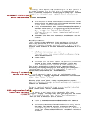 Quando si usa una maschera, certe operazioni eseguite sulla stessa (passaggio da
un record all'altro, doppio clic su controllo..) vengono riconosciute da Access come
eventi. Ad ogni evento corrisponde una proprietà evento; è possibile usare il generatore
macro per creare una macro e impostare le proprietà di evento automaticamente.
Pulsante di comando per
aprire una maschera Primo procedimento:
• In visualizzazione struttura di una maschera cliccare sullo strumento Pulsante
di comando, dopo aver deselezionato l'autocomposizione, e poi sulla maschera
nel punto in cui si vuole inserire il pulsante stesso
• Cliccare nel pulsante col tasto destro e nella tavola sulle proprietà scegliere la
casella alla quale si desidera far corrispondere l'azione ( ad esempio Su clic)
• Aprire il generatore macro cliccando alla destra della casella
• Nella finestra Salva con nome che viene visualizzata, digitare il nome per la
macro e scegliere O.k
• Immettere le azioni che la macro dovrà eseguire, quindi scegliere Chiudi dal
menu File
Secondo procedimento:
Mentre si utilizza una maschera è possibile cliccare su un pulsante di comando per
aprire un'altra maschera. Per far ciò si usa l'azione "Aprimaschera" che dispone di
argomenti che è possibile utilizzare per specificare la maschera da aprire, l'insieme di
record che si vuole visualizzare ed altri aspetti della finestra della maschera. Per far ciò
si deve:
• Nella finestra macro creare una nuova macro
• Trascinare la maschera che si vuole aprire dalla finestra Database nella riga
"Azione" della finestra macro
• Salvare la macro
• Trascinare la macro dalla finestra Database nella maschera, in visualizzazione
struttura, nel punto in cui si vuole inserire il pulsante di comando (verrà
creato il pulsante e impostata la proprietà "Su clic" al nome della macro.
N.B.: per aprire la maschera con certe dimensioni e in una posizione specifica
aggiungere l'azione "SpostaRidimensiona" alla macro dopo l'azione "Aprimaschera" e
impostare gli argomenti dell'azione (in fondo alla pagina) alle dimensioni e alla
posizione volute (Distanza asse x, asse y, larghezza e altezza).
Stampa di un report
tramite una macro Creando una macro che stampa un record sarà possibile eseguire questa
operazione cliccando sul pulsante di una maschera. Per stampare un report è possibile
utilizzare l'azione "Aprireport" o "Stampa".
Aprireport: quando si vuole limitare il numero di record da stampare; dispone di
argomenti che è possibile utilizzare per specificare il report da aprire, la visualizzazione
nella quale lo si desidera aprire?
Stampa: per impostare le operazioni di stampa: consente di specificare l'intervallo di
pagine, il numero di copie e la qualità di stampa desiderati.
Utilizzo di un pulsante di
comando per stampare
un record
Per stampare un record occorre scrivere una macro che utilizzi l'azione
"Aprireport" o "Stampa" e specificare quindi la macro come impostazione della proprietà
"Su clic" del pulsante di comando. L'azione "Aprireport" dispone della condizione
"Where" che si usa per selezionare i record da stampare.
• Cliccare sul pulsante nuovo nella finestra Database per creare una macro
• Trascinare il report da stampare dalla finestra Database in una riga "Azione"
della finestra macro. L'azione "Aprireport" verrà aggiunta alla macro e il
corrispondente argomento "Visualizzazione" verrà impostato ad "Anteprima di
stampa". Se si vuole stampare subito è possibile modificare tale impostazione
in "Stampa".
 