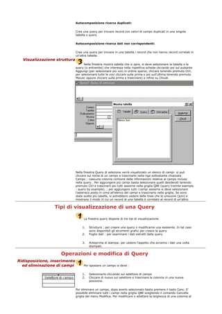 Autocomposizione ricerca duplicati:
Crea una query per trovare record con valori di campo duplicati in una singola
tabella o query
Autocomposizione ricerca dati non corrispondenti:
Crea una query per trovare in una tabella i record che non hanno record correlati in
un'altra tabella.
Visualizzazione struttura
Nella finestra mostra tabella che si apre, si deve selezionare la tabella o la
query (o entrambe) che interessa nella rispettiva scheda cliccando poi sul pulsante
Aggiungi (per selezionare più voci in ordine sparso, cliccare tenendo premuto Ctrl,
per selezionare tutte le voci cliccare sulla prima e poi sull'ultima tenendo premuto
Maiusc oppure cliccare sulla prima e trascinare) e infine su Chiudi.
Nella finestra Query di selezione verrà visualizzato un elenco di campi: si può
cliccare sul nome di un campo e trascinarlo nella riga sottostante chiamata
Campo ; ciascuna colonna contiene delle informazioni relative al campo incluso
nella query . Per aggiungere più campi basta selezionare quelli desiderati tenendo
premuto Ctrl e trascinarli poi tutti assieme nella griglia QBE (query tramite esempio
: query by example). ; per aggiungere tutti i campi assieme si deve selezionare
l'asterisco posto in cima all'elenco dei campi e trascinarlo nella griglia. Se sono
state scelte più tabelle, si potrebbero vedere delle linee che le uniscono (join) e
mostrano il modo in cui un record di una tabella è correlato al record di un'altra.
Tipi di visualizzazione di una Query
La finestra query dispone di tre tipi di visualizzazione:
1. Struttura : per creare una query o modificarne una esistente. In tal caso
sono disponibili gli strumenti grafici per creare la query
2. Foglio dati : per esaminare i dati estratti dalla query
3. Anteprima di stampa: per vedere l'aspetto che avranno i dati una volta
stampati.
Operazioni e modifica di Query
Ridisposizione, inserimento
ed eliminazione di campi Per spostare un campo si deve :
1. Selezionarlo cliccando sul selettore di campo
2. Cliccare di nuovo sul selettore e trascinare la colonna in una nuova
posizione.
Per eliminare un campo, dopo averlo selezionato basta premere il tasto Canc. E'
possibile eliminare tutti i campi nella griglia QBE scegliendo il comando Cancella
griglia del menu Modifica. Per modificare o adattare la larghezza di una colonna al
 