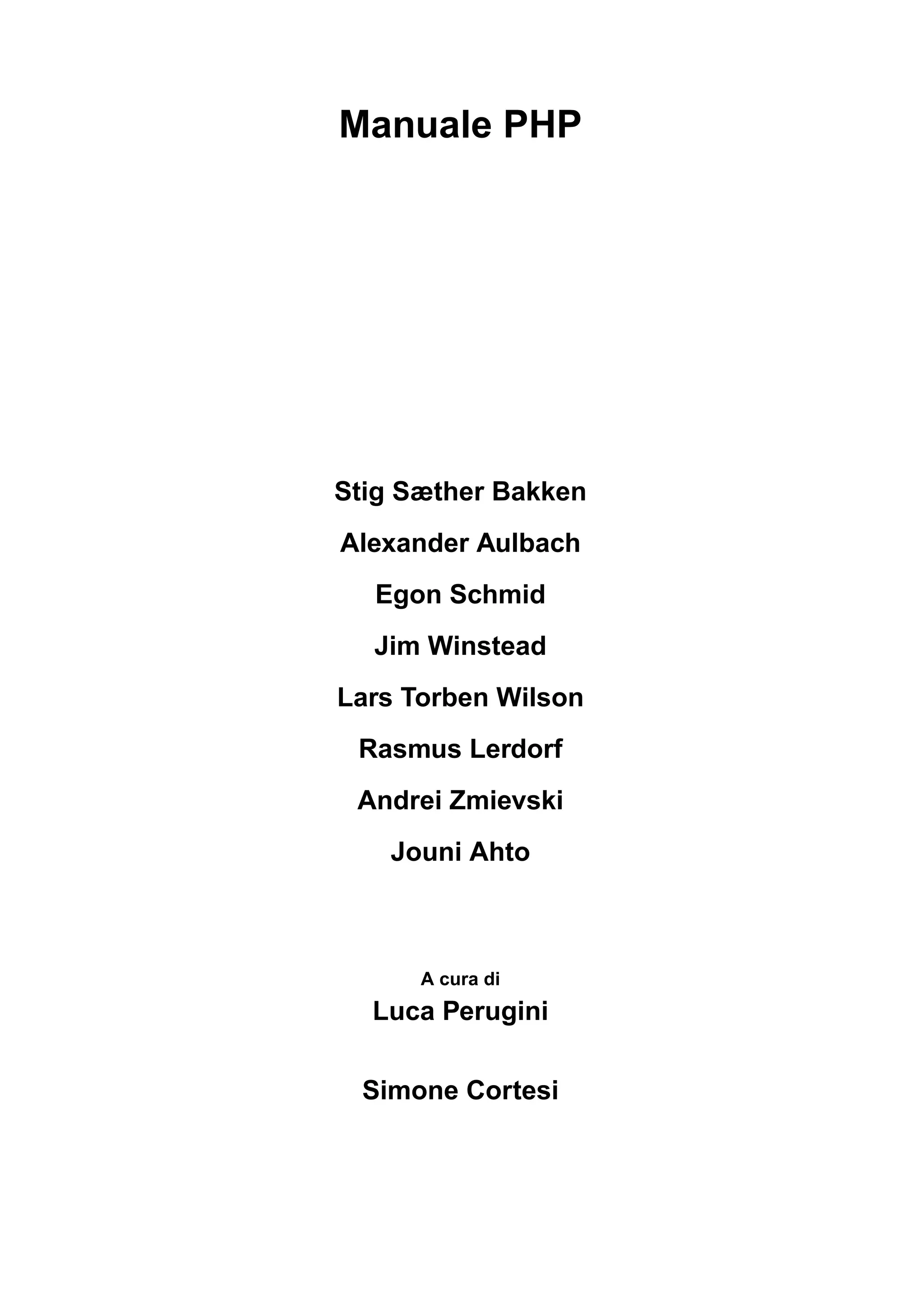 Manuale PHP
Stig Sæther Bakken
Alexander Aulbach
Egon Schmid
Jim Winstead
Lars Torben Wilson
Rasmus Lerdorf
Andrei Zmievski
Jouni Ahto
A cura di
Luca Perugini
Simone Cortesi
 