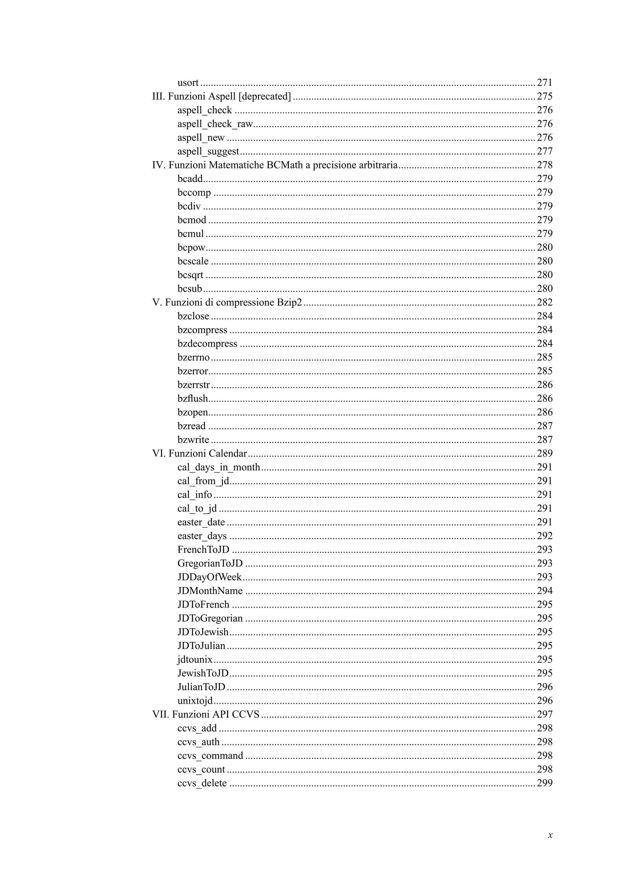 usort...............................................................................................................................271
III. Funzioni Aspell [deprecated]............................................................................................275
aspell_check ..................................................................................................................276
aspell_check_raw...........................................................................................................276
aspell_new .....................................................................................................................276
aspell_suggest................................................................................................................277
IV. Funzioni Matematiche BCMath a precisione arbitraria....................................................278
bcadd..............................................................................................................................279
bccomp ..........................................................................................................................279
bcdiv ..............................................................................................................................279
bcmod ............................................................................................................................279
bcmul.............................................................................................................................279
bcpow.............................................................................................................................280
bcscale ...........................................................................................................................280
bcsqrt .............................................................................................................................280
bcsub..............................................................................................................................280
V. Funzioni di compressione Bzip2........................................................................................282
bzclose ...........................................................................................................................284
bzcompress ....................................................................................................................284
bzdecompress ................................................................................................................284
bzerrno...........................................................................................................................285
bzerror............................................................................................................................285
bzerrstr...........................................................................................................................286
bzﬂush............................................................................................................................286
bzopen............................................................................................................................286
bzread ............................................................................................................................287
bzwrite ...........................................................................................................................287
VI. Funzioni Calendar.............................................................................................................289
cal_days_in_month........................................................................................................291
cal_from_jd....................................................................................................................291
cal_info..........................................................................................................................291
cal_to_jd ........................................................................................................................291
easter_date .....................................................................................................................291
easter_days ....................................................................................................................292
FrenchToJD ...................................................................................................................293
GregorianToJD ..............................................................................................................293
JDDayOfWeek...............................................................................................................293
JDMonthName ..............................................................................................................294
JDToFrench ...................................................................................................................295
JDToGregorian ..............................................................................................................295
JDToJewish....................................................................................................................295
JDToJulian.....................................................................................................................295
jdtounix..........................................................................................................................295
JewishToJD....................................................................................................................295
JulianToJD.....................................................................................................................296
unixtojd..........................................................................................................................296
VII. Funzioni API CCVS........................................................................................................297
ccvs_add ........................................................................................................................298
ccvs_auth .......................................................................................................................298
ccvs_command ..............................................................................................................298
ccvs_count .....................................................................................................................298
ccvs_delete ....................................................................................................................299
x
 