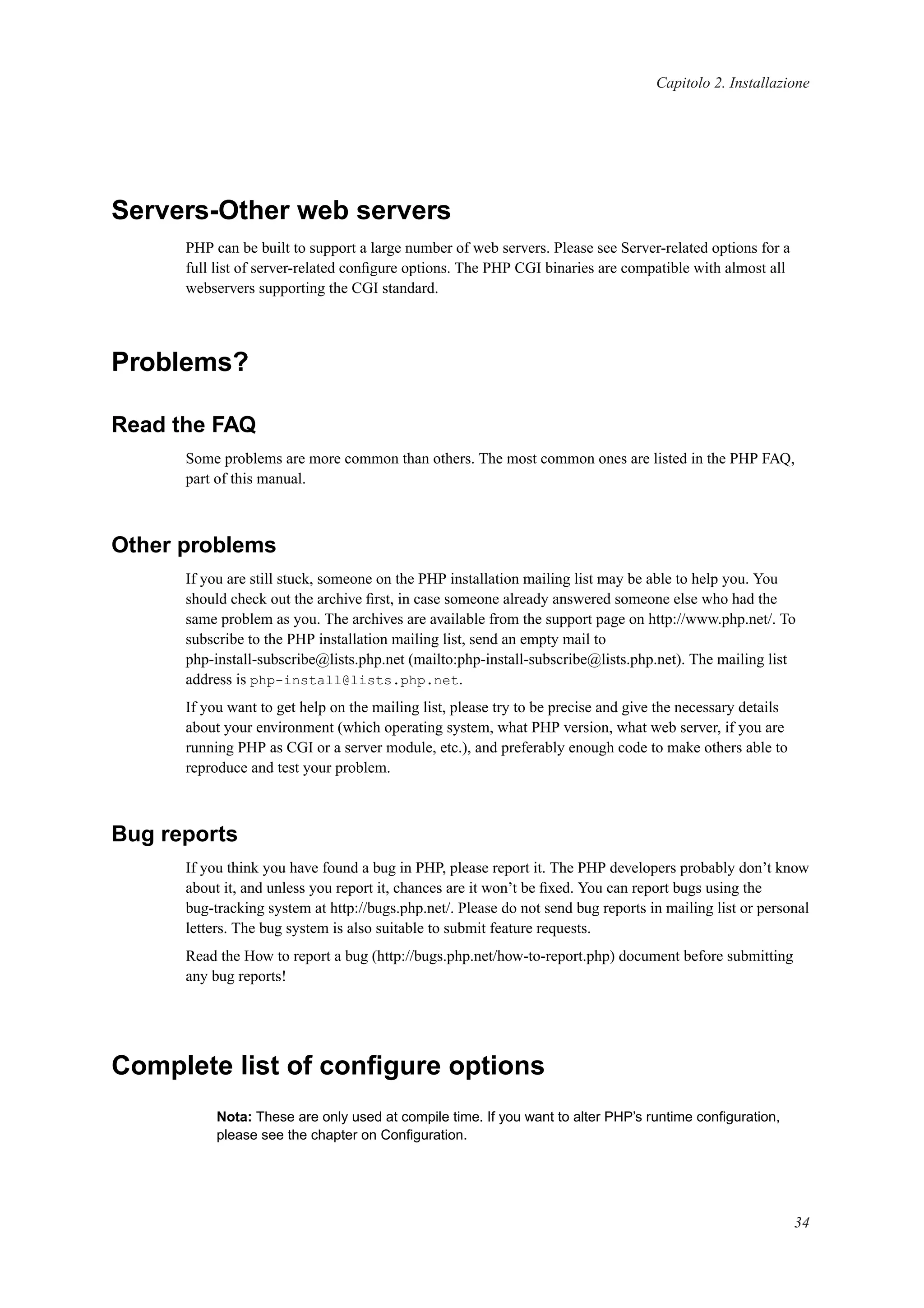 Capitolo 2. Installazione
Servers-Other web servers
PHP can be built to support a large number of web servers. Please see Server-related options for a
full list of server-related conﬁgure options. The PHP CGI binaries are compatible with almost all
webservers supporting the CGI standard.
Problems?
Read the FAQ
Some problems are more common than others. The most common ones are listed in the PHP FAQ,
part of this manual.
Other problems
If you are still stuck, someone on the PHP installation mailing list may be able to help you. You
should check out the archive ﬁrst, in case someone already answered someone else who had the
same problem as you. The archives are available from the support page on http://www.php.net/. To
subscribe to the PHP installation mailing list, send an empty mail to
php-install-subscribe@lists.php.net (mailto:php-install-subscribe@lists.php.net). The mailing list
address is php-install@lists.php.net.
If you want to get help on the mailing list, please try to be precise and give the necessary details
about your environment (which operating system, what PHP version, what web server, if you are
running PHP as CGI or a server module, etc.), and preferably enough code to make others able to
reproduce and test your problem.
Bug reports
If you think you have found a bug in PHP, please report it. The PHP developers probably don’t know
about it, and unless you report it, chances are it won’t be ﬁxed. You can report bugs using the
bug-tracking system at http://bugs.php.net/. Please do not send bug reports in mailing list or personal
letters. The bug system is also suitable to submit feature requests.
Read the How to report a bug (http://bugs.php.net/how-to-report.php) document before submitting
any bug reports!
Complete list of conﬁgure options
Nota: These are only used at compile time. If you want to alter PHP’s runtime conﬁguration,
please see the chapter on Conﬁguration.
34
 