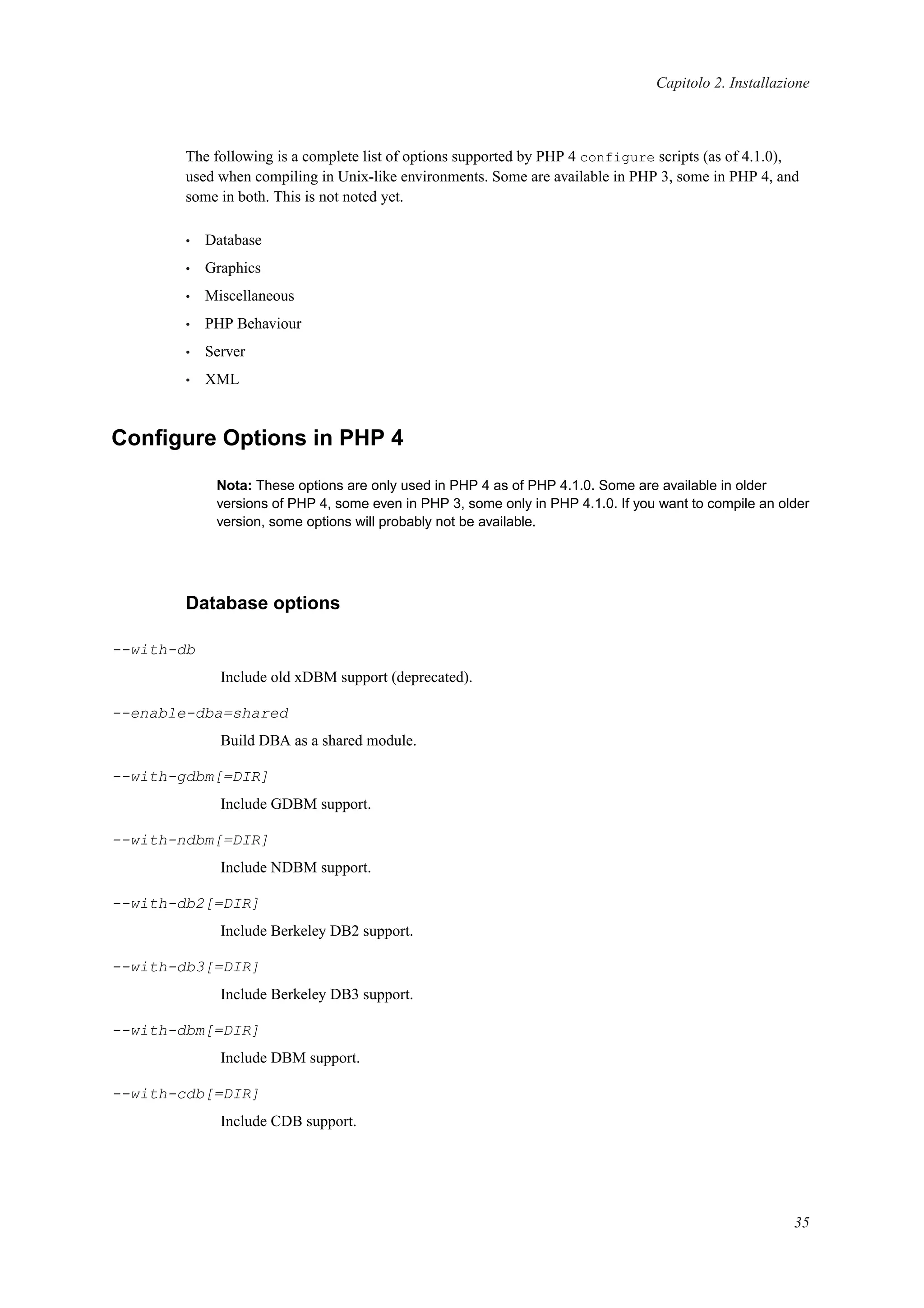 Capitolo 2. Installazione
The following is a complete list of options supported by PHP 4 configure scripts (as of 4.1.0),
used when compiling in Unix-like environments. Some are available in PHP 3, some in PHP 4, and
some in both. This is not noted yet.
• Database
• Graphics
• Miscellaneous
• PHP Behaviour
• Server
• XML
Conﬁgure Options in PHP 4
Nota: These options are only used in PHP 4 as of PHP 4.1.0. Some are available in older
versions of PHP 4, some even in PHP 3, some only in PHP 4.1.0. If you want to compile an older
version, some options will probably not be available.
Database options
--with-db
Include old xDBM support (deprecated).
--enable-dba=shared
Build DBA as a shared module.
--with-gdbm[=DIR]
Include GDBM support.
--with-ndbm[=DIR]
Include NDBM support.
--with-db2[=DIR]
Include Berkeley DB2 support.
--with-db3[=DIR]
Include Berkeley DB3 support.
--with-dbm[=DIR]
Include DBM support.
--with-cdb[=DIR]
Include CDB support.
35
 