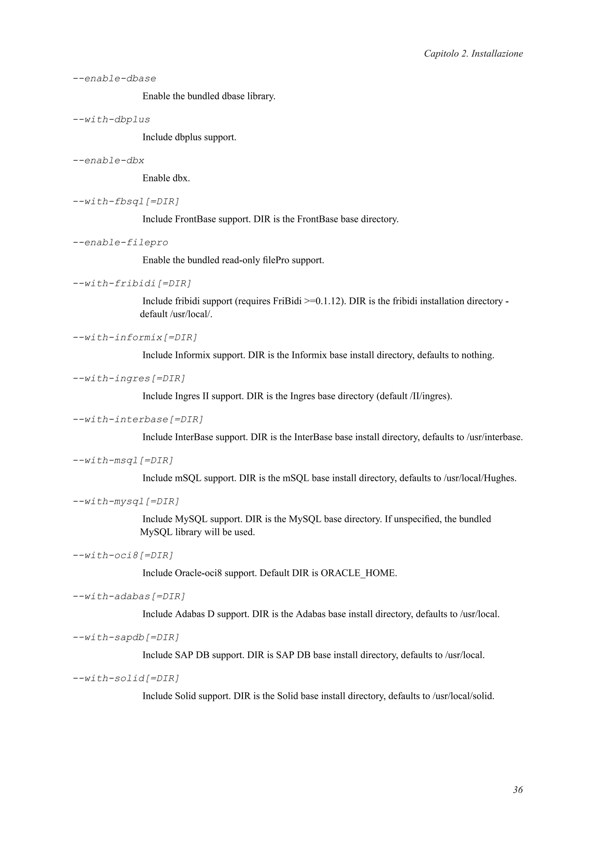 Capitolo 2. Installazione
--enable-dbase
Enable the bundled dbase library.
--with-dbplus
Include dbplus support.
--enable-dbx
Enable dbx.
--with-fbsql[=DIR]
Include FrontBase support. DIR is the FrontBase base directory.
--enable-filepro
Enable the bundled read-only ﬁlePro support.
--with-fribidi[=DIR]
Include fribidi support (requires FriBidi >=0.1.12). DIR is the fribidi installation directory -
default /usr/local/.
--with-informix[=DIR]
Include Informix support. DIR is the Informix base install directory, defaults to nothing.
--with-ingres[=DIR]
Include Ingres II support. DIR is the Ingres base directory (default /II/ingres).
--with-interbase[=DIR]
Include InterBase support. DIR is the InterBase base install directory, defaults to /usr/interbase.
--with-msql[=DIR]
Include mSQL support. DIR is the mSQL base install directory, defaults to /usr/local/Hughes.
--with-mysql[=DIR]
Include MySQL support. DIR is the MySQL base directory. If unspeciﬁed, the bundled
MySQL library will be used.
--with-oci8[=DIR]
Include Oracle-oci8 support. Default DIR is ORACLE_HOME.
--with-adabas[=DIR]
Include Adabas D support. DIR is the Adabas base install directory, defaults to /usr/local.
--with-sapdb[=DIR]
Include SAP DB support. DIR is SAP DB base install directory, defaults to /usr/local.
--with-solid[=DIR]
Include Solid support. DIR is the Solid base install directory, defaults to /usr/local/solid.
36
 