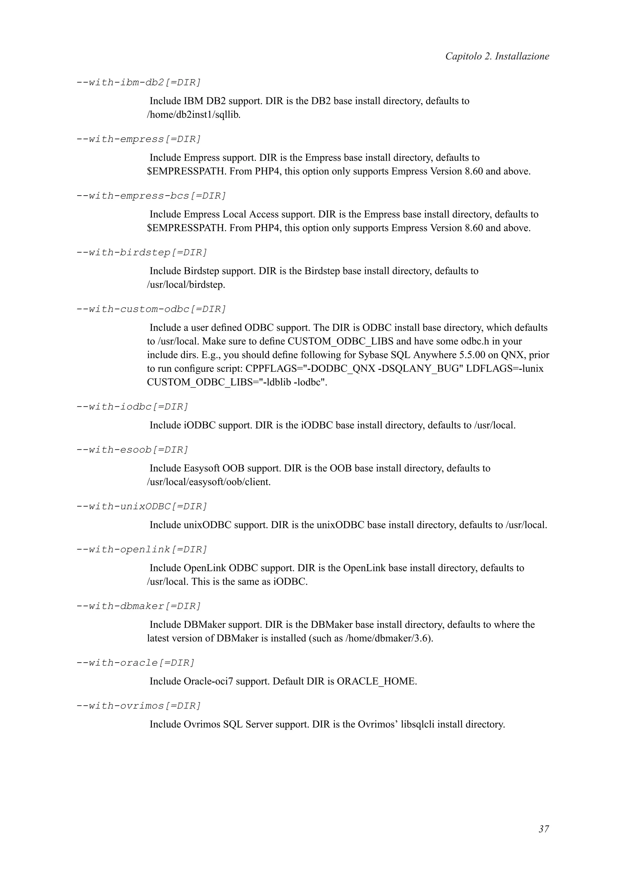 Capitolo 2. Installazione
--with-ibm-db2[=DIR]
Include IBM DB2 support. DIR is the DB2 base install directory, defaults to
/home/db2inst1/sqllib.
--with-empress[=DIR]
Include Empress support. DIR is the Empress base install directory, defaults to
$EMPRESSPATH. From PHP4, this option only supports Empress Version 8.60 and above.
--with-empress-bcs[=DIR]
Include Empress Local Access support. DIR is the Empress base install directory, defaults to
$EMPRESSPATH. From PHP4, this option only supports Empress Version 8.60 and above.
--with-birdstep[=DIR]
Include Birdstep support. DIR is the Birdstep base install directory, defaults to
/usr/local/birdstep.
--with-custom-odbc[=DIR]
Include a user deﬁned ODBC support. The DIR is ODBC install base directory, which defaults
to /usr/local. Make sure to deﬁne CUSTOM_ODBC_LIBS and have some odbc.h in your
include dirs. E.g., you should deﬁne following for Sybase SQL Anywhere 5.5.00 on QNX, prior
to run conﬁgure script: CPPFLAGS="-DODBC_QNX -DSQLANY_BUG" LDFLAGS=-lunix
CUSTOM_ODBC_LIBS="-ldblib -lodbc".
--with-iodbc[=DIR]
Include iODBC support. DIR is the iODBC base install directory, defaults to /usr/local.
--with-esoob[=DIR]
Include Easysoft OOB support. DIR is the OOB base install directory, defaults to
/usr/local/easysoft/oob/client.
--with-unixODBC[=DIR]
Include unixODBC support. DIR is the unixODBC base install directory, defaults to /usr/local.
--with-openlink[=DIR]
Include OpenLink ODBC support. DIR is the OpenLink base install directory, defaults to
/usr/local. This is the same as iODBC.
--with-dbmaker[=DIR]
Include DBMaker support. DIR is the DBMaker base install directory, defaults to where the
latest version of DBMaker is installed (such as /home/dbmaker/3.6).
--with-oracle[=DIR]
Include Oracle-oci7 support. Default DIR is ORACLE_HOME.
--with-ovrimos[=DIR]
Include Ovrimos SQL Server support. DIR is the Ovrimos’ libsqlcli install directory.
37
 