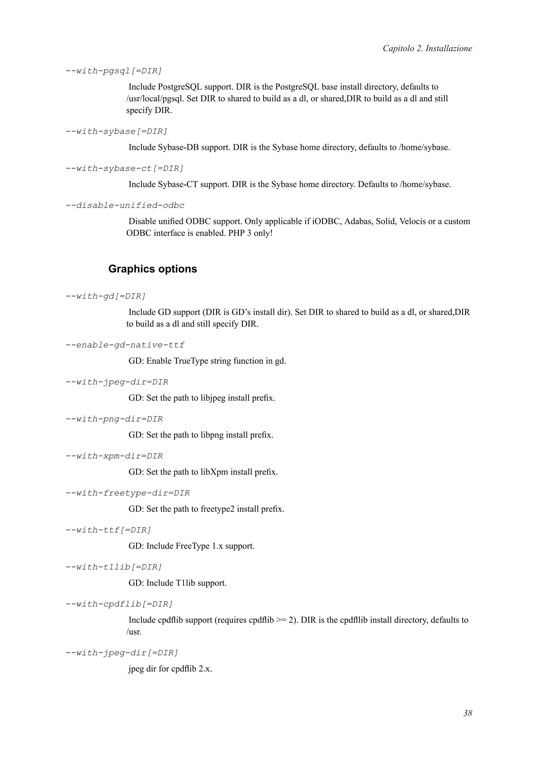 Capitolo 2. Installazione
--with-pgsql[=DIR]
Include PostgreSQL support. DIR is the PostgreSQL base install directory, defaults to
/usr/local/pgsql. Set DIR to shared to build as a dl, or shared,DIR to build as a dl and still
specify DIR.
--with-sybase[=DIR]
Include Sybase-DB support. DIR is the Sybase home directory, defaults to /home/sybase.
--with-sybase-ct[=DIR]
Include Sybase-CT support. DIR is the Sybase home directory. Defaults to /home/sybase.
--disable-unified-odbc
Disable uniﬁed ODBC support. Only applicable if iODBC, Adabas, Solid, Velocis or a custom
ODBC interface is enabled. PHP 3 only!
Graphics options
--with-gd[=DIR]
Include GD support (DIR is GD’s install dir). Set DIR to shared to build as a dl, or shared,DIR
to build as a dl and still specify DIR.
--enable-gd-native-ttf
GD: Enable TrueType string function in gd.
--with-jpeg-dir=DIR
GD: Set the path to libjpeg install preﬁx.
--with-png-dir=DIR
GD: Set the path to libpng install preﬁx.
--with-xpm-dir=DIR
GD: Set the path to libXpm install preﬁx.
--with-freetype-dir=DIR
GD: Set the path to freetype2 install preﬁx.
--with-ttf[=DIR]
GD: Include FreeType 1.x support.
--with-t1lib[=DIR]
GD: Include T1lib support.
--with-cpdflib[=DIR]
Include cpdﬂib support (requires cpdﬂib >= 2). DIR is the cpdﬂlib install directory, defaults to
/usr.
--with-jpeg-dir[=DIR]
jpeg dir for cpdﬂib 2.x.
38
 