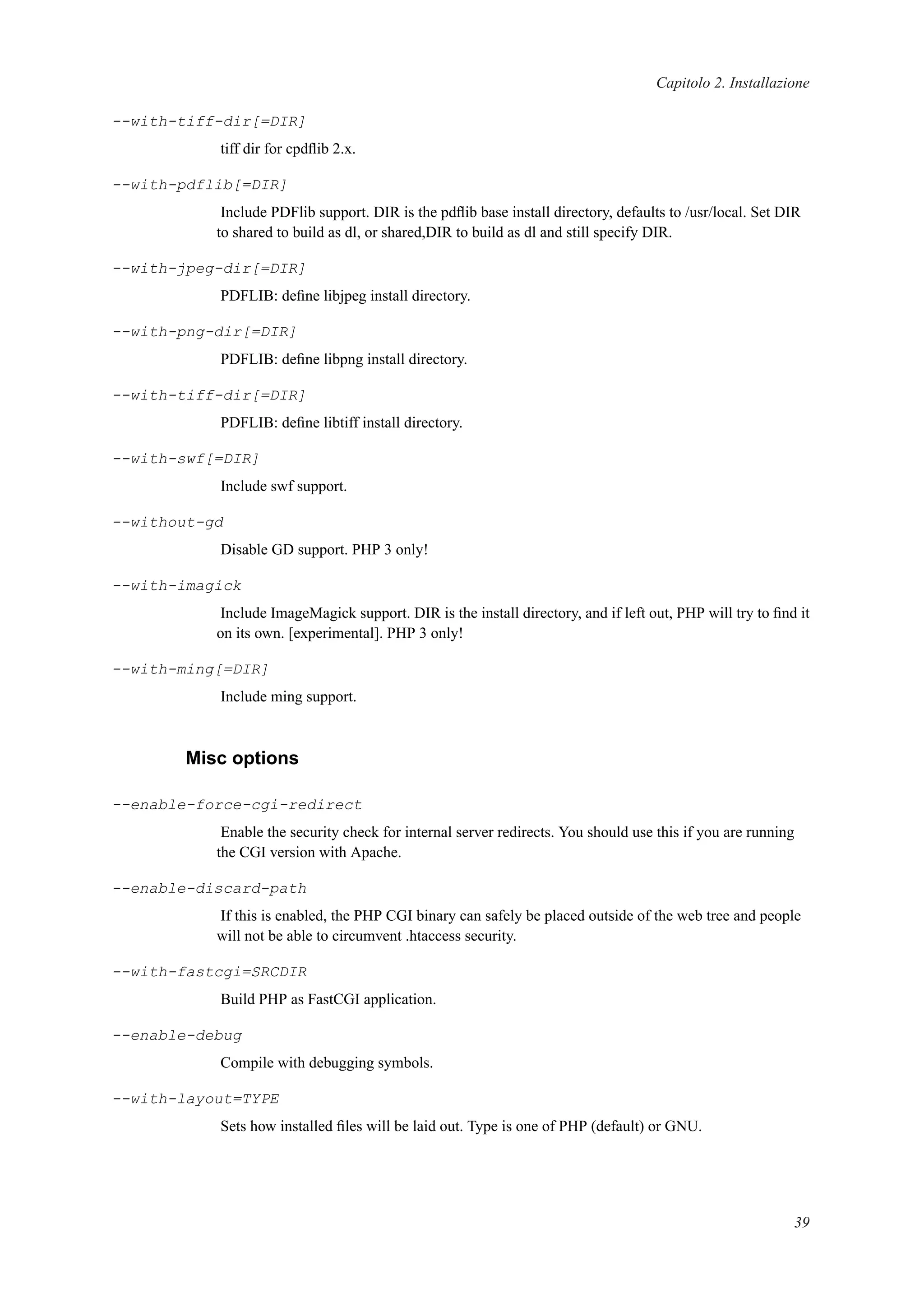Capitolo 2. Installazione
--with-tiff-dir[=DIR]
tiff dir for cpdﬂib 2.x.
--with-pdflib[=DIR]
Include PDFlib support. DIR is the pdﬂib base install directory, defaults to /usr/local. Set DIR
to shared to build as dl, or shared,DIR to build as dl and still specify DIR.
--with-jpeg-dir[=DIR]
PDFLIB: deﬁne libjpeg install directory.
--with-png-dir[=DIR]
PDFLIB: deﬁne libpng install directory.
--with-tiff-dir[=DIR]
PDFLIB: deﬁne libtiff install directory.
--with-swf[=DIR]
Include swf support.
--without-gd
Disable GD support. PHP 3 only!
--with-imagick
Include ImageMagick support. DIR is the install directory, and if left out, PHP will try to ﬁnd it
on its own. [experimental]. PHP 3 only!
--with-ming[=DIR]
Include ming support.
Misc options
--enable-force-cgi-redirect
Enable the security check for internal server redirects. You should use this if you are running
the CGI version with Apache.
--enable-discard-path
If this is enabled, the PHP CGI binary can safely be placed outside of the web tree and people
will not be able to circumvent .htaccess security.
--with-fastcgi=SRCDIR
Build PHP as FastCGI application.
--enable-debug
Compile with debugging symbols.
--with-layout=TYPE
Sets how installed ﬁles will be laid out. Type is one of PHP (default) or GNU.
39
 