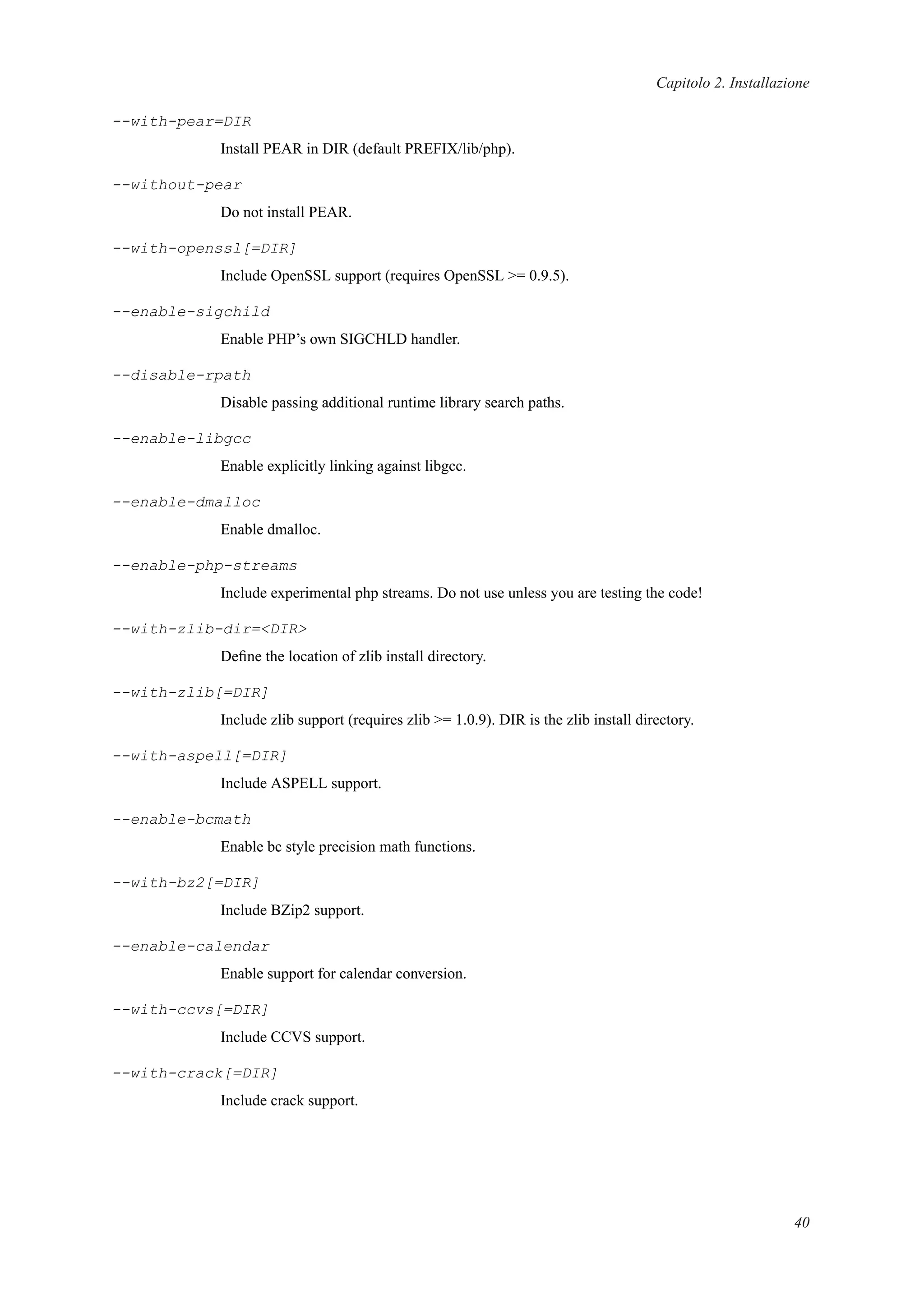 Capitolo 2. Installazione
--with-pear=DIR
Install PEAR in DIR (default PREFIX/lib/php).
--without-pear
Do not install PEAR.
--with-openssl[=DIR]
Include OpenSSL support (requires OpenSSL >= 0.9.5).
--enable-sigchild
Enable PHP’s own SIGCHLD handler.
--disable-rpath
Disable passing additional runtime library search paths.
--enable-libgcc
Enable explicitly linking against libgcc.
--enable-dmalloc
Enable dmalloc.
--enable-php-streams
Include experimental php streams. Do not use unless you are testing the code!
--with-zlib-dir=<DIR>
Deﬁne the location of zlib install directory.
--with-zlib[=DIR]
Include zlib support (requires zlib >= 1.0.9). DIR is the zlib install directory.
--with-aspell[=DIR]
Include ASPELL support.
--enable-bcmath
Enable bc style precision math functions.
--with-bz2[=DIR]
Include BZip2 support.
--enable-calendar
Enable support for calendar conversion.
--with-ccvs[=DIR]
Include CCVS support.
--with-crack[=DIR]
Include crack support.
40
 