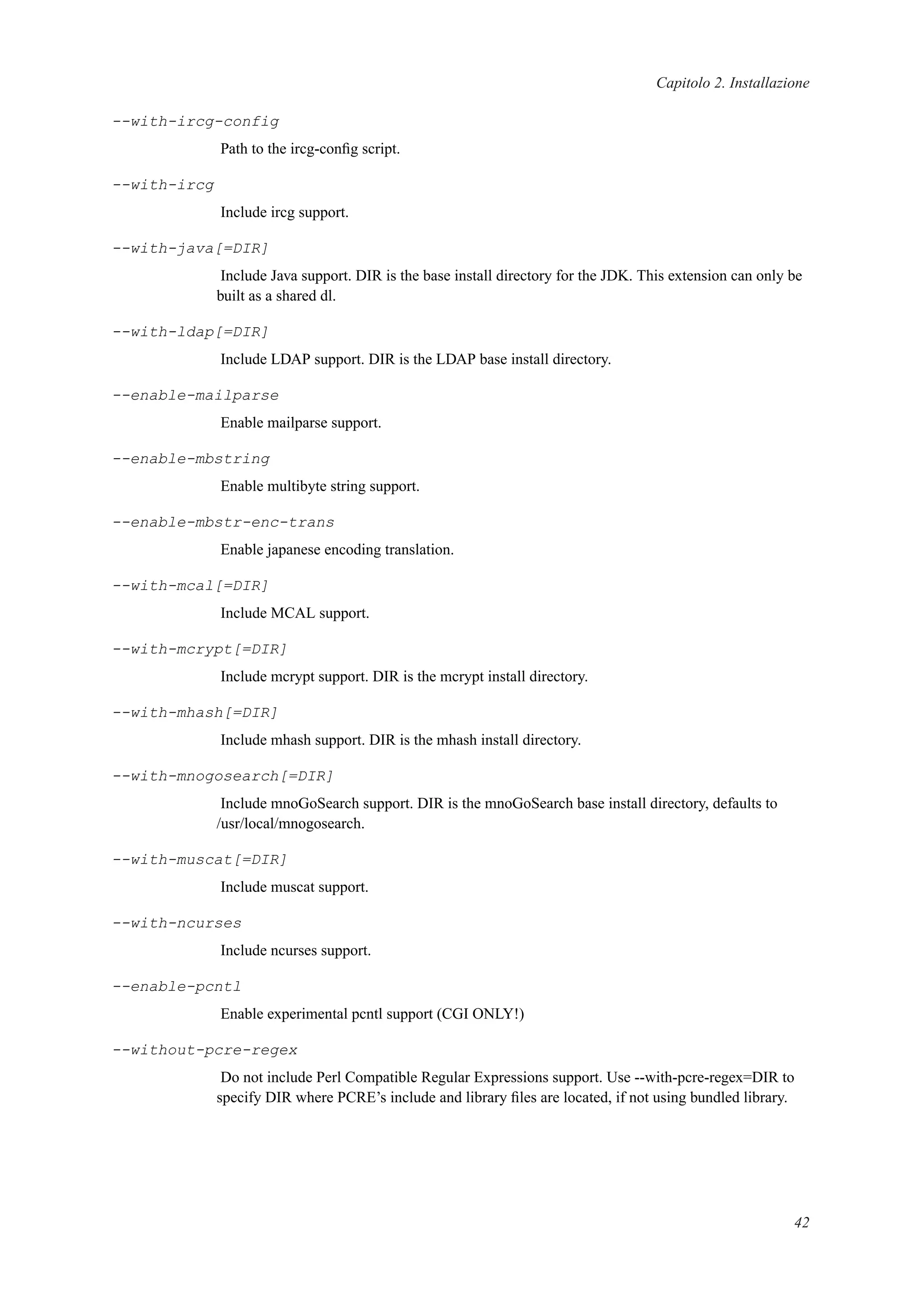 Capitolo 2. Installazione
--with-ircg-config
Path to the ircg-conﬁg script.
--with-ircg
Include ircg support.
--with-java[=DIR]
Include Java support. DIR is the base install directory for the JDK. This extension can only be
built as a shared dl.
--with-ldap[=DIR]
Include LDAP support. DIR is the LDAP base install directory.
--enable-mailparse
Enable mailparse support.
--enable-mbstring
Enable multibyte string support.
--enable-mbstr-enc-trans
Enable japanese encoding translation.
--with-mcal[=DIR]
Include MCAL support.
--with-mcrypt[=DIR]
Include mcrypt support. DIR is the mcrypt install directory.
--with-mhash[=DIR]
Include mhash support. DIR is the mhash install directory.
--with-mnogosearch[=DIR]
Include mnoGoSearch support. DIR is the mnoGoSearch base install directory, defaults to
/usr/local/mnogosearch.
--with-muscat[=DIR]
Include muscat support.
--with-ncurses
Include ncurses support.
--enable-pcntl
Enable experimental pcntl support (CGI ONLY!)
--without-pcre-regex
Do not include Perl Compatible Regular Expressions support. Use --with-pcre-regex=DIR to
specify DIR where PCRE’s include and library ﬁles are located, if not using bundled library.
42
 