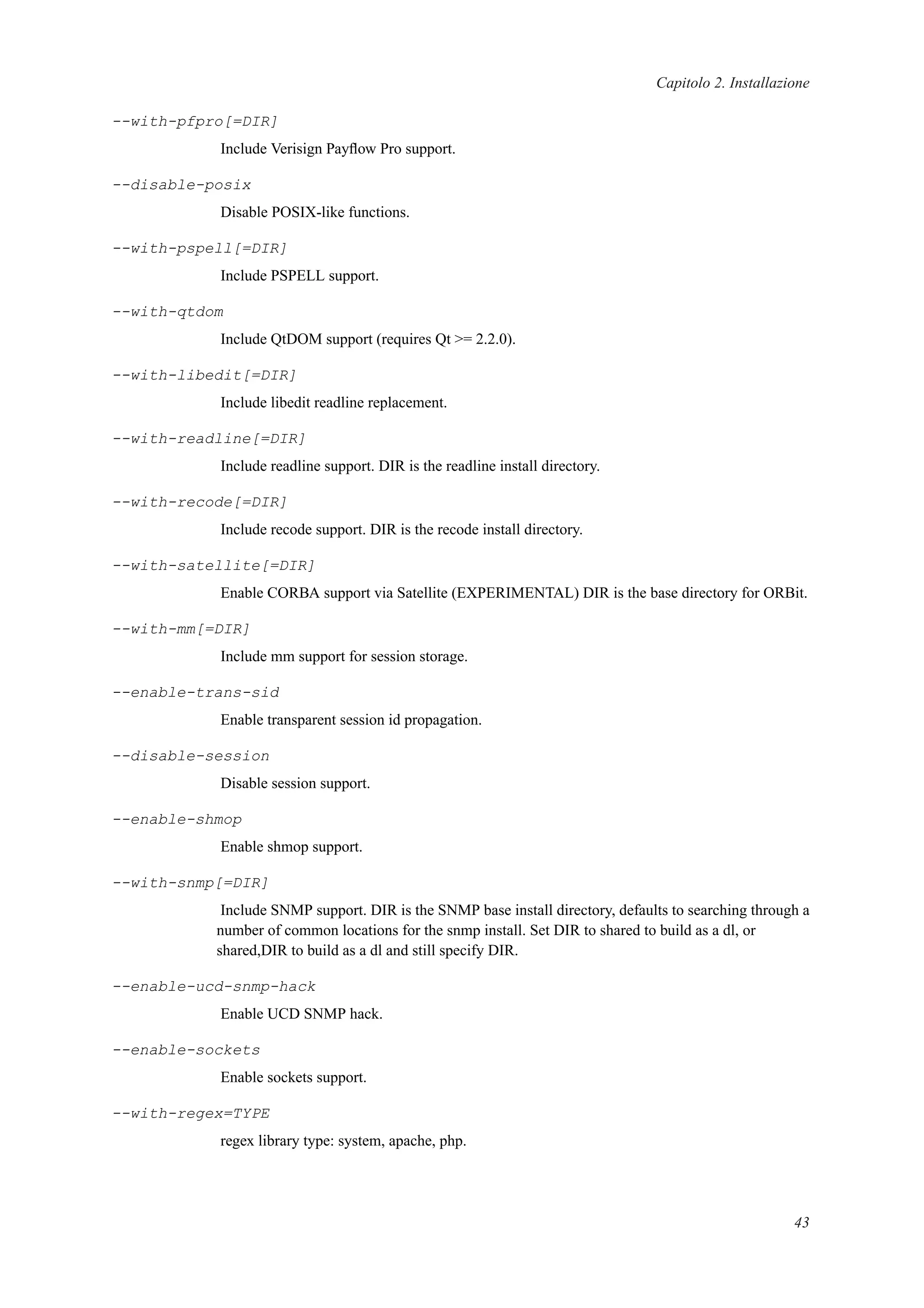 Capitolo 2. Installazione
--with-pfpro[=DIR]
Include Verisign Payﬂow Pro support.
--disable-posix
Disable POSIX-like functions.
--with-pspell[=DIR]
Include PSPELL support.
--with-qtdom
Include QtDOM support (requires Qt >= 2.2.0).
--with-libedit[=DIR]
Include libedit readline replacement.
--with-readline[=DIR]
Include readline support. DIR is the readline install directory.
--with-recode[=DIR]
Include recode support. DIR is the recode install directory.
--with-satellite[=DIR]
Enable CORBA support via Satellite (EXPERIMENTAL) DIR is the base directory for ORBit.
--with-mm[=DIR]
Include mm support for session storage.
--enable-trans-sid
Enable transparent session id propagation.
--disable-session
Disable session support.
--enable-shmop
Enable shmop support.
--with-snmp[=DIR]
Include SNMP support. DIR is the SNMP base install directory, defaults to searching through a
number of common locations for the snmp install. Set DIR to shared to build as a dl, or
shared,DIR to build as a dl and still specify DIR.
--enable-ucd-snmp-hack
Enable UCD SNMP hack.
--enable-sockets
Enable sockets support.
--with-regex=TYPE
regex library type: system, apache, php.
43
 