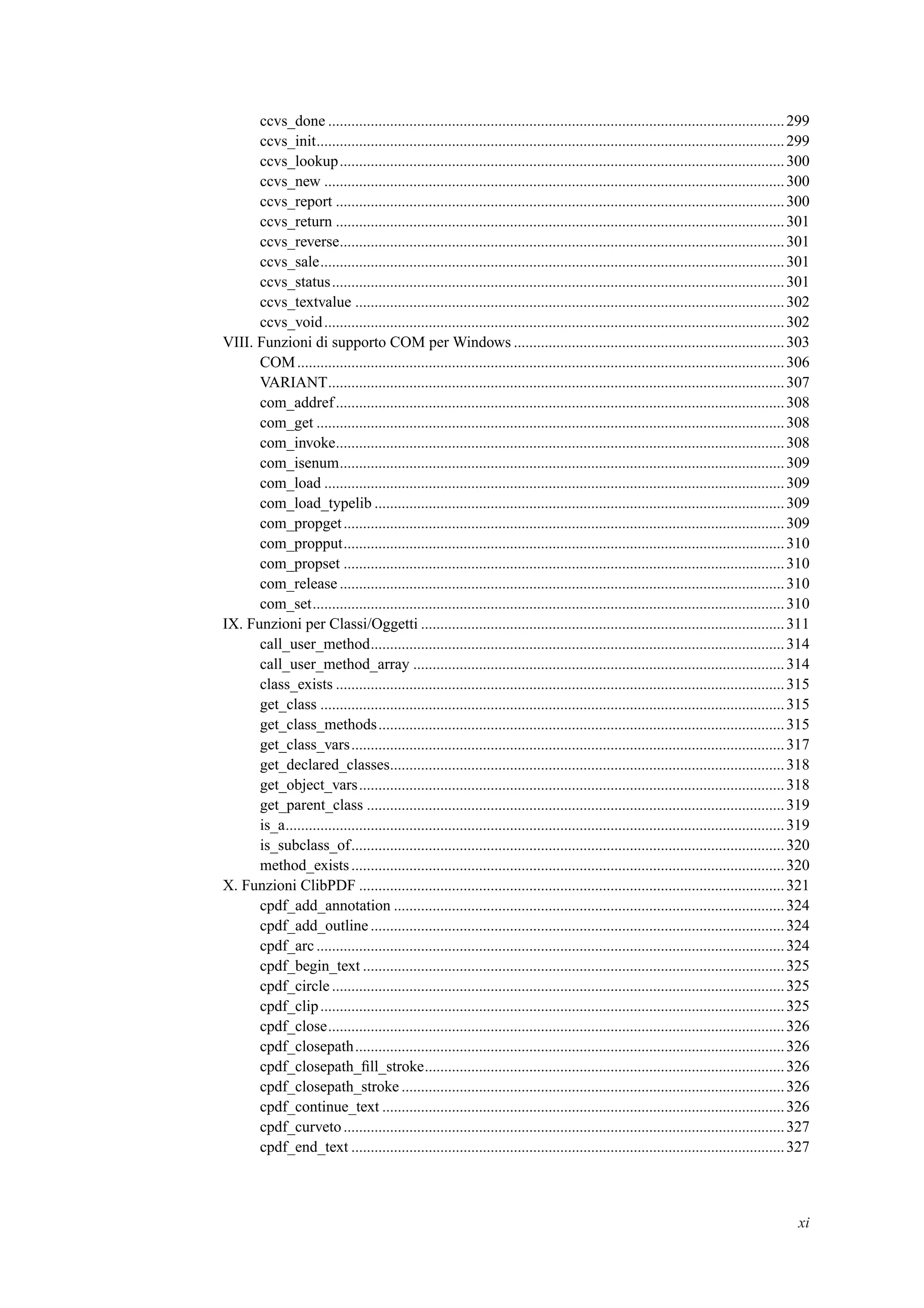 ccvs_done ......................................................................................................................299
ccvs_init.........................................................................................................................299
ccvs_lookup...................................................................................................................300
ccvs_new .......................................................................................................................300
ccvs_report ....................................................................................................................300
ccvs_return ....................................................................................................................301
ccvs_reverse...................................................................................................................301
ccvs_sale........................................................................................................................301
ccvs_status.....................................................................................................................301
ccvs_textvalue ...............................................................................................................302
ccvs_void.......................................................................................................................302
VIII. Funzioni di supporto COM per Windows ......................................................................303
COM..............................................................................................................................306
VARIANT......................................................................................................................307
com_addref....................................................................................................................308
com_get .........................................................................................................................308
com_invoke....................................................................................................................308
com_isenum...................................................................................................................309
com_load .......................................................................................................................309
com_load_typelib ..........................................................................................................309
com_propget..................................................................................................................309
com_propput..................................................................................................................310
com_propset ..................................................................................................................310
com_release ...................................................................................................................310
com_set..........................................................................................................................310
IX. Funzioni per Classi/Oggetti ..............................................................................................311
call_user_method...........................................................................................................314
call_user_method_array ................................................................................................314
class_exists ....................................................................................................................315
get_class ........................................................................................................................315
get_class_methods.........................................................................................................315
get_class_vars................................................................................................................317
get_declared_classes......................................................................................................318
get_object_vars..............................................................................................................318
get_parent_class ............................................................................................................319
is_a.................................................................................................................................319
is_subclass_of................................................................................................................320
method_exists................................................................................................................320
X. Funzioni ClibPDF ..............................................................................................................321
cpdf_add_annotation .....................................................................................................324
cpdf_add_outline ...........................................................................................................324
cpdf_arc .........................................................................................................................324
cpdf_begin_text .............................................................................................................325
cpdf_circle .....................................................................................................................325
cpdf_clip........................................................................................................................325
cpdf_close......................................................................................................................326
cpdf_closepath...............................................................................................................326
cpdf_closepath_ﬁll_stroke.............................................................................................326
cpdf_closepath_stroke ...................................................................................................326
cpdf_continue_text ........................................................................................................326
cpdf_curveto..................................................................................................................327
cpdf_end_text ................................................................................................................327
xi
 