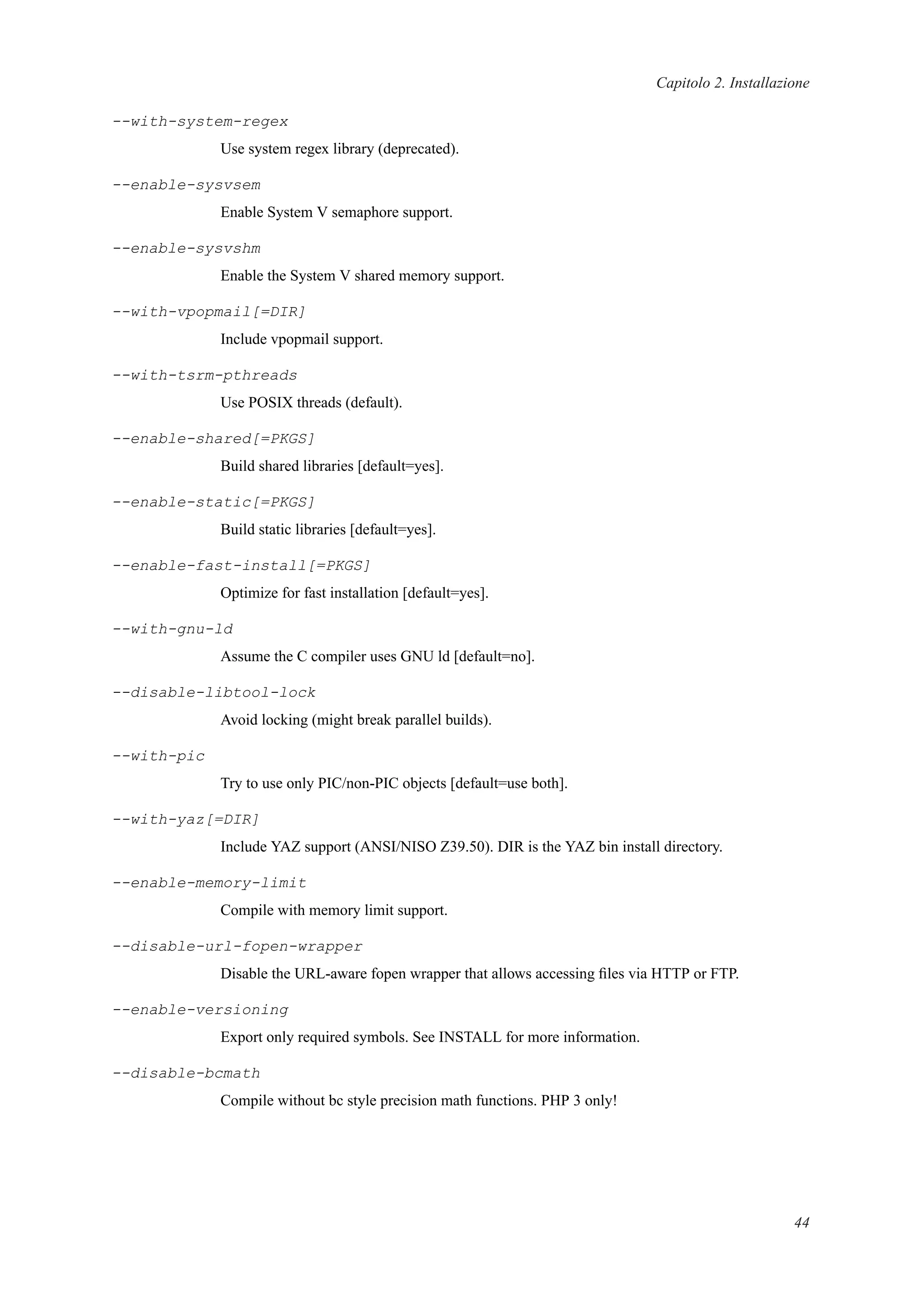 Capitolo 2. Installazione
--with-system-regex
Use system regex library (deprecated).
--enable-sysvsem
Enable System V semaphore support.
--enable-sysvshm
Enable the System V shared memory support.
--with-vpopmail[=DIR]
Include vpopmail support.
--with-tsrm-pthreads
Use POSIX threads (default).
--enable-shared[=PKGS]
Build shared libraries [default=yes].
--enable-static[=PKGS]
Build static libraries [default=yes].
--enable-fast-install[=PKGS]
Optimize for fast installation [default=yes].
--with-gnu-ld
Assume the C compiler uses GNU ld [default=no].
--disable-libtool-lock
Avoid locking (might break parallel builds).
--with-pic
Try to use only PIC/non-PIC objects [default=use both].
--with-yaz[=DIR]
Include YAZ support (ANSI/NISO Z39.50). DIR is the YAZ bin install directory.
--enable-memory-limit
Compile with memory limit support.
--disable-url-fopen-wrapper
Disable the URL-aware fopen wrapper that allows accessing ﬁles via HTTP or FTP.
--enable-versioning
Export only required symbols. See INSTALL for more information.
--disable-bcmath
Compile without bc style precision math functions. PHP 3 only!
44
 