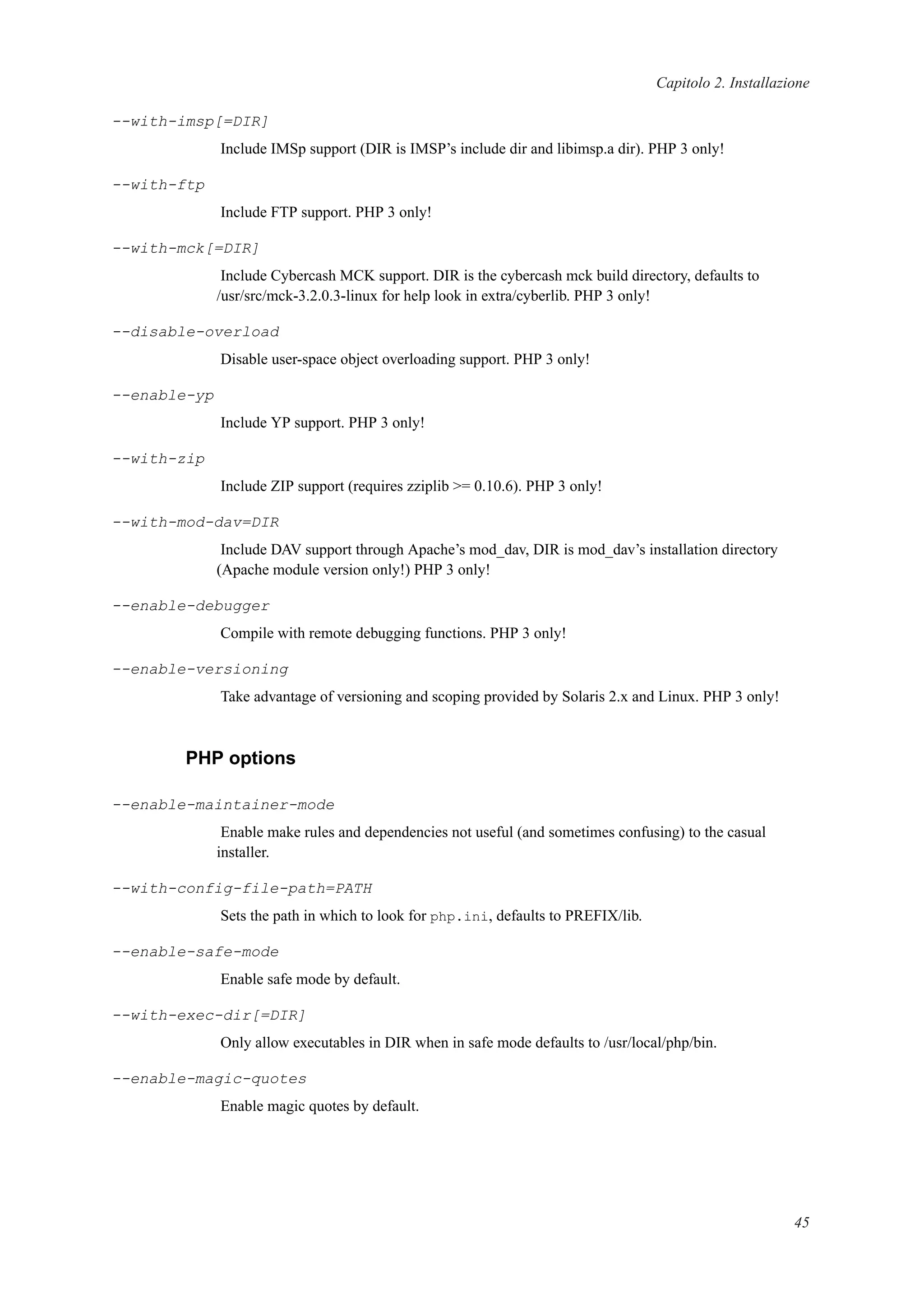 Capitolo 2. Installazione
--with-imsp[=DIR]
Include IMSp support (DIR is IMSP’s include dir and libimsp.a dir). PHP 3 only!
--with-ftp
Include FTP support. PHP 3 only!
--with-mck[=DIR]
Include Cybercash MCK support. DIR is the cybercash mck build directory, defaults to
/usr/src/mck-3.2.0.3-linux for help look in extra/cyberlib. PHP 3 only!
--disable-overload
Disable user-space object overloading support. PHP 3 only!
--enable-yp
Include YP support. PHP 3 only!
--with-zip
Include ZIP support (requires zziplib >= 0.10.6). PHP 3 only!
--with-mod-dav=DIR
Include DAV support through Apache’s mod_dav, DIR is mod_dav’s installation directory
(Apache module version only!) PHP 3 only!
--enable-debugger
Compile with remote debugging functions. PHP 3 only!
--enable-versioning
Take advantage of versioning and scoping provided by Solaris 2.x and Linux. PHP 3 only!
PHP options
--enable-maintainer-mode
Enable make rules and dependencies not useful (and sometimes confusing) to the casual
installer.
--with-config-file-path=PATH
Sets the path in which to look for php.ini, defaults to PREFIX/lib.
--enable-safe-mode
Enable safe mode by default.
--with-exec-dir[=DIR]
Only allow executables in DIR when in safe mode defaults to /usr/local/php/bin.
--enable-magic-quotes
Enable magic quotes by default.
45
 