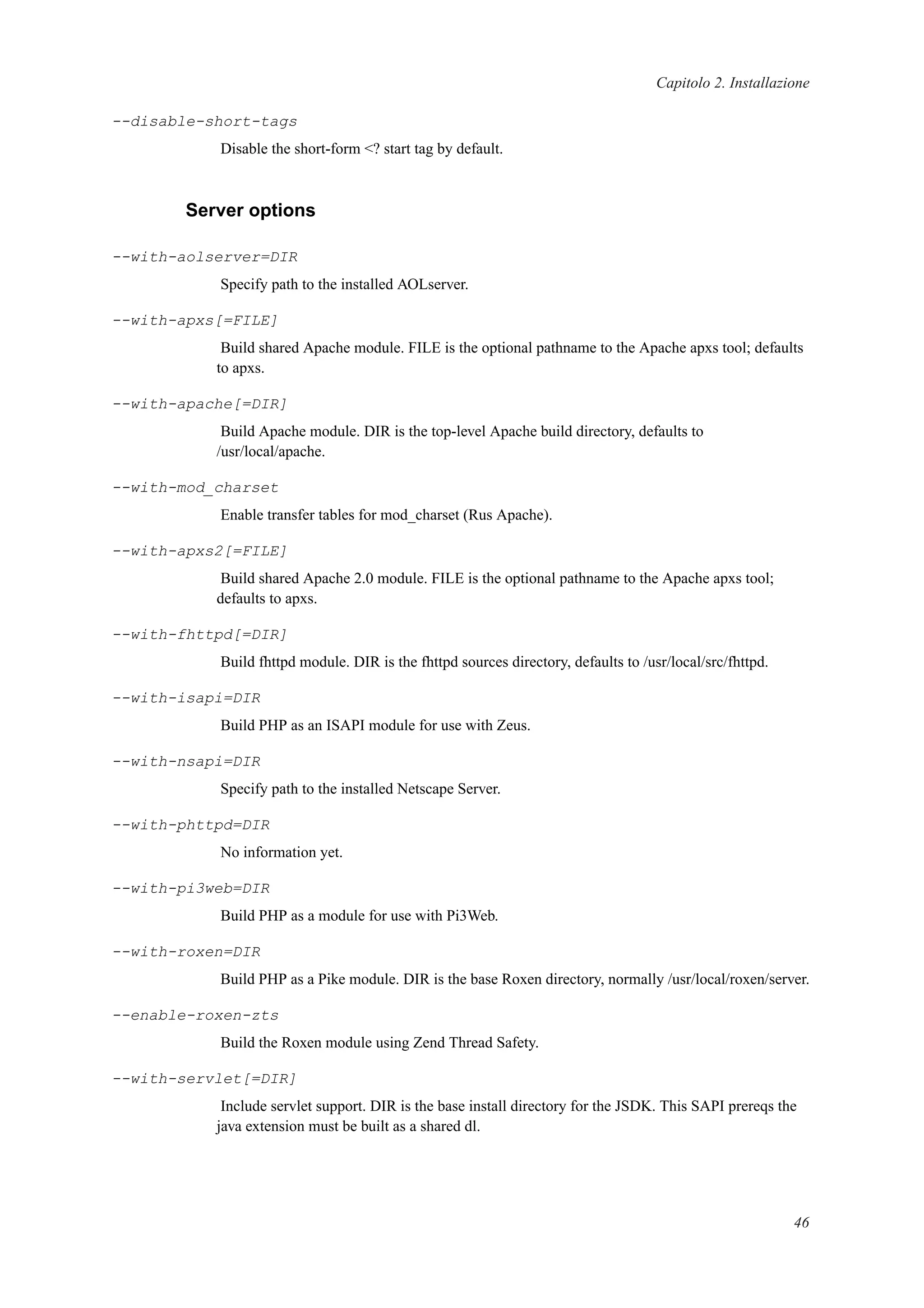 Capitolo 2. Installazione
--disable-short-tags
Disable the short-form <? start tag by default.
Server options
--with-aolserver=DIR
Specify path to the installed AOLserver.
--with-apxs[=FILE]
Build shared Apache module. FILE is the optional pathname to the Apache apxs tool; defaults
to apxs.
--with-apache[=DIR]
Build Apache module. DIR is the top-level Apache build directory, defaults to
/usr/local/apache.
--with-mod_charset
Enable transfer tables for mod_charset (Rus Apache).
--with-apxs2[=FILE]
Build shared Apache 2.0 module. FILE is the optional pathname to the Apache apxs tool;
defaults to apxs.
--with-fhttpd[=DIR]
Build fhttpd module. DIR is the fhttpd sources directory, defaults to /usr/local/src/fhttpd.
--with-isapi=DIR
Build PHP as an ISAPI module for use with Zeus.
--with-nsapi=DIR
Specify path to the installed Netscape Server.
--with-phttpd=DIR
No information yet.
--with-pi3web=DIR
Build PHP as a module for use with Pi3Web.
--with-roxen=DIR
Build PHP as a Pike module. DIR is the base Roxen directory, normally /usr/local/roxen/server.
--enable-roxen-zts
Build the Roxen module using Zend Thread Safety.
--with-servlet[=DIR]
Include servlet support. DIR is the base install directory for the JSDK. This SAPI prereqs the
java extension must be built as a shared dl.
46
 