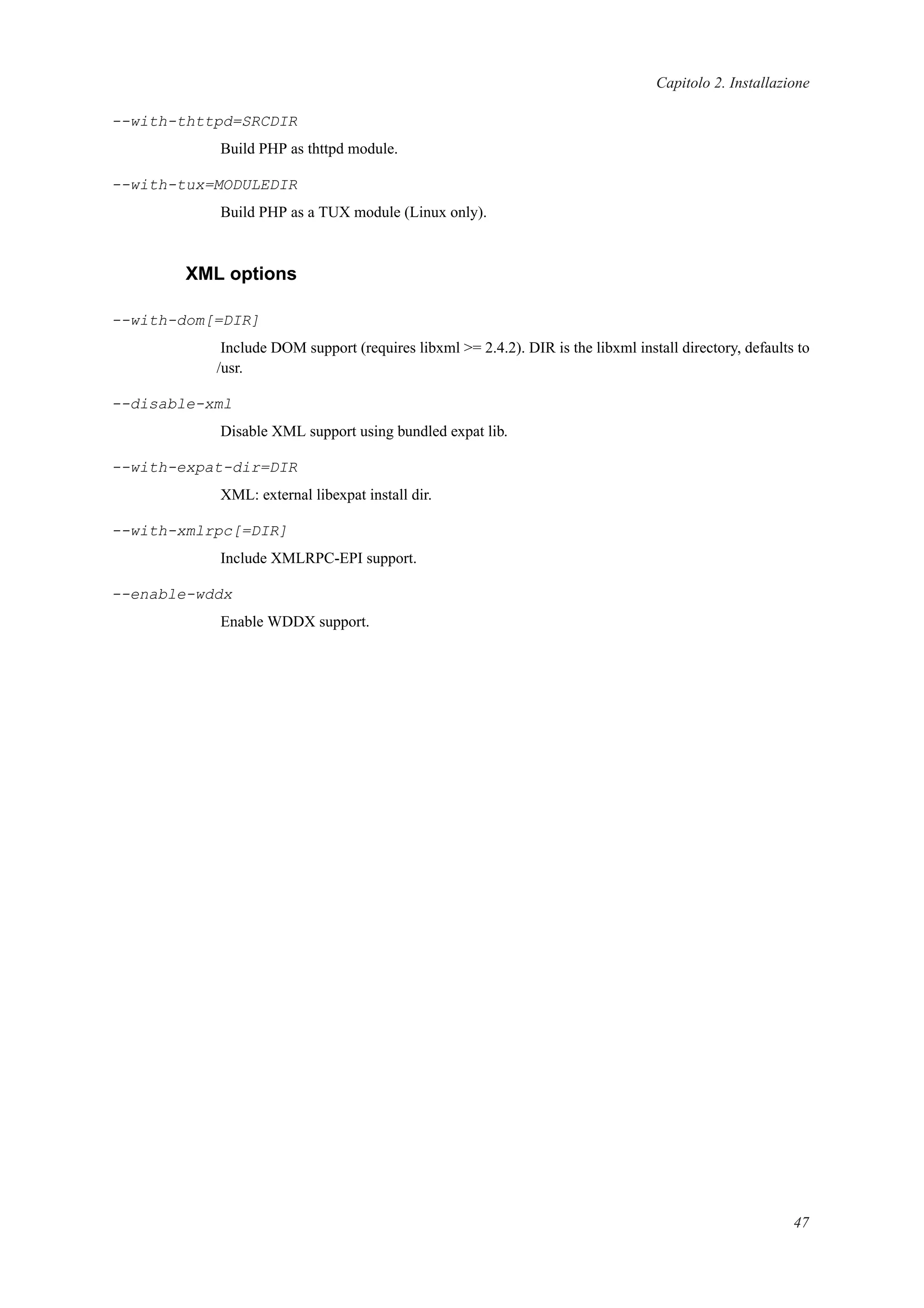 Capitolo 2. Installazione
--with-thttpd=SRCDIR
Build PHP as thttpd module.
--with-tux=MODULEDIR
Build PHP as a TUX module (Linux only).
XML options
--with-dom[=DIR]
Include DOM support (requires libxml >= 2.4.2). DIR is the libxml install directory, defaults to
/usr.
--disable-xml
Disable XML support using bundled expat lib.
--with-expat-dir=DIR
XML: external libexpat install dir.
--with-xmlrpc[=DIR]
Include XMLRPC-EPI support.
--enable-wddx
Enable WDDX support.
47
 