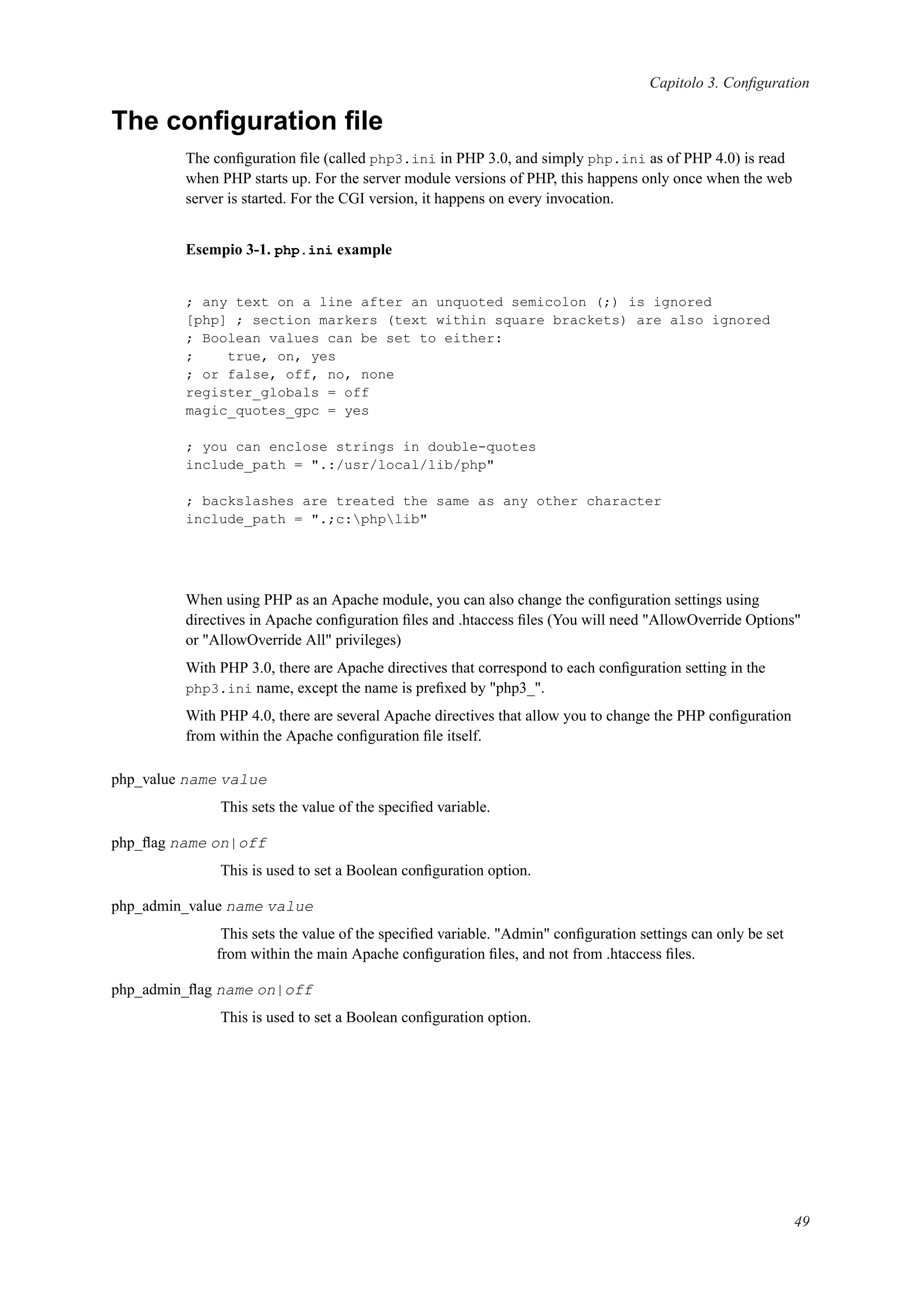 Capitolo 3. Conﬁguration
The conﬁguration ﬁle
The conﬁguration ﬁle (called php3.ini in PHP 3.0, and simply php.ini as of PHP 4.0) is read
when PHP starts up. For the server module versions of PHP, this happens only once when the web
server is started. For the CGI version, it happens on every invocation.
Esempio 3-1. php.ini example
; any text on a line after an unquoted semicolon (;) is ignored
[php] ; section markers (text within square brackets) are also ignored
; Boolean values can be set to either:
; true, on, yes
; or false, off, no, none
register_globals = off
magic_quotes_gpc = yes
; you can enclose strings in double-quotes
include_path = ".:/usr/local/lib/php"
; backslashes are treated the same as any other character
include_path = ".;c:phplib"
When using PHP as an Apache module, you can also change the conﬁguration settings using
directives in Apache conﬁguration ﬁles and .htaccess ﬁles (You will need "AllowOverride Options"
or "AllowOverride All" privileges)
With PHP 3.0, there are Apache directives that correspond to each conﬁguration setting in the
php3.ini name, except the name is preﬁxed by "php3_".
With PHP 4.0, there are several Apache directives that allow you to change the PHP conﬁguration
from within the Apache conﬁguration ﬁle itself.
php_value name value
This sets the value of the speciﬁed variable.
php_ﬂag name on|off
This is used to set a Boolean conﬁguration option.
php_admin_value name value
This sets the value of the speciﬁed variable. "Admin" conﬁguration settings can only be set
from within the main Apache conﬁguration ﬁles, and not from .htaccess ﬁles.
php_admin_ﬂag name on|off
This is used to set a Boolean conﬁguration option.
49
 