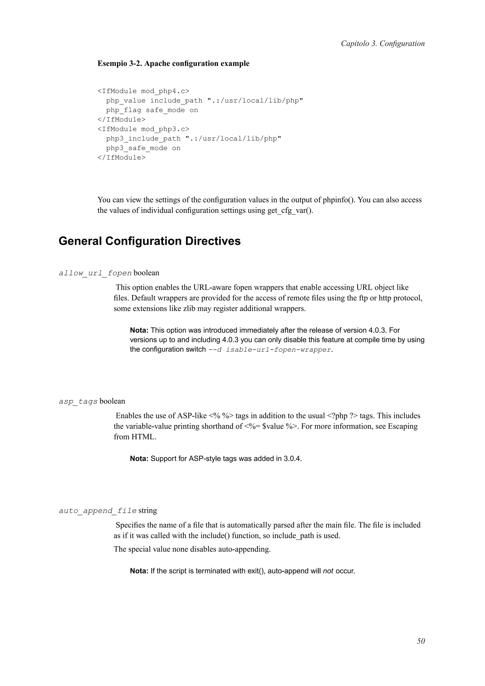 Capitolo 3. Conﬁguration
Esempio 3-2. Apache conﬁguration example
<IfModule mod_php4.c>
php_value include_path ".:/usr/local/lib/php"
php_flag safe_mode on
</IfModule>
<IfModule mod_php3.c>
php3_include_path ".:/usr/local/lib/php"
php3_safe_mode on
</IfModule>
You can view the settings of the conﬁguration values in the output of phpinfo(). You can also access
the values of individual conﬁguration settings using get_cfg_var().
General Conﬁguration Directives
allow_url_fopen boolean
This option enables the URL-aware fopen wrappers that enable accessing URL object like
ﬁles. Default wrappers are provided for the access of remote ﬁles using the ftp or http protocol,
some extensions like zlib may register additional wrappers.
Nota: This option was introduced immediately after the release of version 4.0.3. For
versions up to and including 4.0.3 you can only disable this feature at compile time by using
the conﬁguration switch --d isable-url-fopen-wrapper.
asp_tags boolean
Enables the use of ASP-like <% %> tags in addition to the usual <?php ?> tags. This includes
the variable-value printing shorthand of <%= $value %>. For more information, see Escaping
from HTML.
Nota: Support for ASP-style tags was added in 3.0.4.
auto_append_file string
Speciﬁes the name of a ﬁle that is automatically parsed after the main ﬁle. The ﬁle is included
as if it was called with the include() function, so include_path is used.
The special value none disables auto-appending.
Nota: If the script is terminated with exit(), auto-append will not occur.
50
 