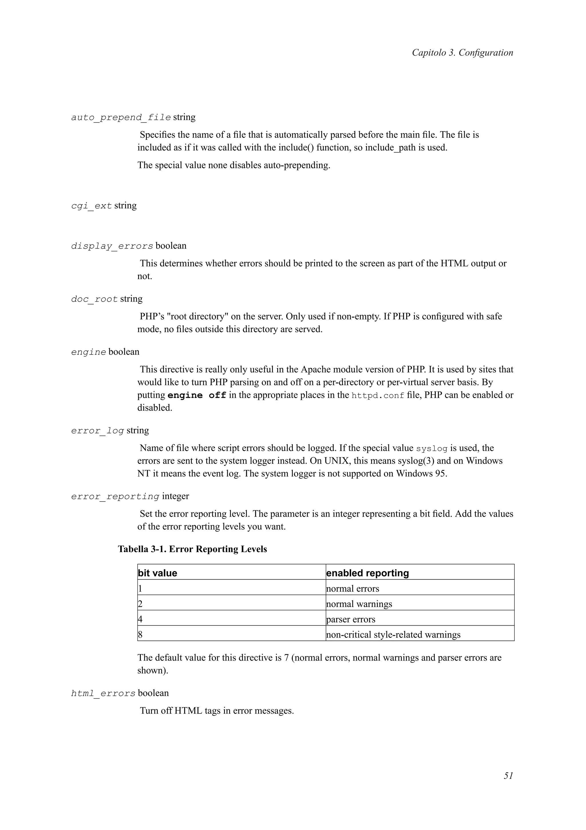 Capitolo 3. Conﬁguration
auto_prepend_file string
Speciﬁes the name of a ﬁle that is automatically parsed before the main ﬁle. The ﬁle is
included as if it was called with the include() function, so include_path is used.
The special value none disables auto-prepending.
cgi_ext string
display_errors boolean
This determines whether errors should be printed to the screen as part of the HTML output or
not.
doc_root string
PHP’s "root directory" on the server. Only used if non-empty. If PHP is conﬁgured with safe
mode, no ﬁles outside this directory are served.
engine boolean
This directive is really only useful in the Apache module version of PHP. It is used by sites that
would like to turn PHP parsing on and off on a per-directory or per-virtual server basis. By
putting engine off in the appropriate places in the httpd.conf ﬁle, PHP can be enabled or
disabled.
error_log string
Name of ﬁle where script errors should be logged. If the special value syslog is used, the
errors are sent to the system logger instead. On UNIX, this means syslog(3) and on Windows
NT it means the event log. The system logger is not supported on Windows 95.
error_reporting integer
Set the error reporting level. The parameter is an integer representing a bit ﬁeld. Add the values
of the error reporting levels you want.
Tabella 3-1. Error Reporting Levels
bit value enabled reporting
1 normal errors
2 normal warnings
4 parser errors
8 non-critical style-related warnings
The default value for this directive is 7 (normal errors, normal warnings and parser errors are
shown).
html_errors boolean
Turn off HTML tags in error messages.
51
 